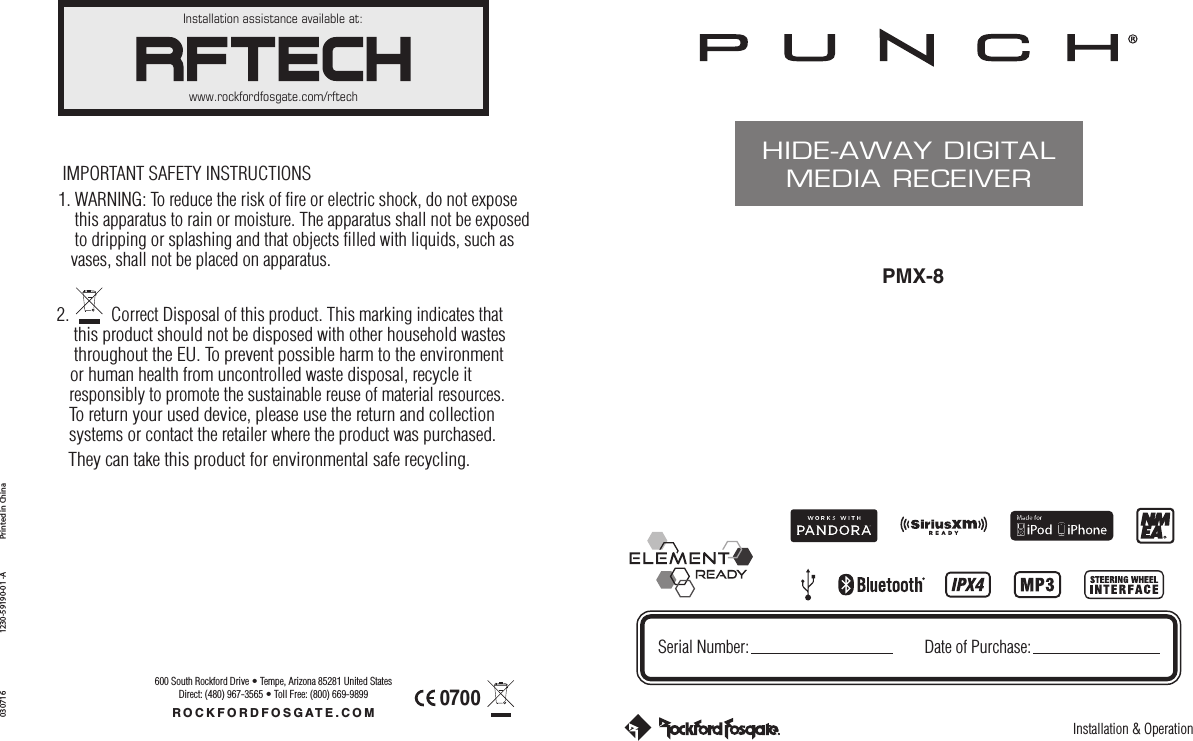 Installation &amp; OperationPMX-8HIDE-AWAY DIGITALMEDIA RECEIVERSerial Number: Date of Purchase:Installation assistance available at:www.rockfordfosgate.com/rftechROCKFORDFOSGATE.COM600 South Rockford Drive • Tempe, Arizona 85281 United StatesDirect: (480) 967-3565 • Toll Free: (800) 669-9899Printed in China0307161230-59190-01 -AIMPORTANT SAFETY INSTRUCTIONS1. WARNING: To reduce the risk of fire or electric shock, do not expose    this apparatus to rain or moisture. The apparatus shall not be exposed     to dripping or splashing and that objects filled with liquids, such as    vases, shall not be placed on apparatus.2.          Correct Disposal of this product. This marking indicates that     this product should not be disposed with other household wastes    throughout the EU. To prevent possible harm to the environment    or human health from uncontrolled waste disposal, recycle it    responsibly to promote the sustainable reuse of material resources.    To return your used device, please use the return and collection    systems or contact the retailer where the product was purchased.     They can take this product for environmental safe recycling.0700