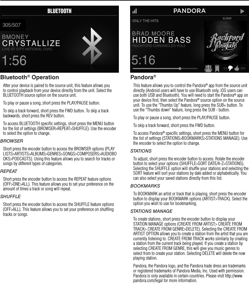 10OperationBluetooth® OperationAfter your device is paired to the source unit, this feature allows you to control playback from your device directly from the unit. Select the BLUETOOTH source option on the source unit.To play or pause a song, short press the PLAY/PAUSE button.To skip a track forward, short press the FWD button. To skip a track backwards, short press the REV button.To access BLUETOOTH speciﬁc settings, short press the MENU button for the list of settings (BROWSER&gt;REPEAT&gt;SHUFFLE). Use the encoder to select the option to change.BROWSERShort press the encoder button to access the BROWSER options (PLAYLISTS&gt;ARTISTS&gt;ALBUMS&gt;GENRES&gt;SONGS&gt;COMPOSERS&gt;AUDIOBOOKS&gt;PODCASTS). Using this feature allows you to search for tracks or songs by different types of categories.REPEATShort press the encoder button to access the REPEAT feature options (OFF&gt;ONE&gt;ALL). This feature allows you to set your preference on the amount of times a track or song will repeat.SHUFFLEShort press the encoder button to access the SHUFFLE feature options (OFF&gt;ALL). This feature allows you to set your preference on shufﬂing tracks or songs.Pandora®This feature allows you to control the Pandora® app from the source unit directly (Android users will have to use Bluetooth only, iOS users can use both USB and Bluetooth). You will need to start the Pandora® app on your device ﬁrst, then select the Pandora® source option on the source unit. To use the “Thumbs Up” feature, long press the SUB+ button. To use the “Thumbs down” feature, long press the SUB - button. To play or pause a song, short press the PLAY/PAUSE button.To skip a track forward, short press the FWD button. To access Pandora® speciﬁc settings, short press the MENU button for the list of settings (STATIONS&gt;BOOKMARKS&gt;STATIONS MANAGE). Use the encoder to select the option to change.STATIONSTo adjust, short press the encoder button to access. Rotate the encoder button to select your options (SHUFFLE&gt;SORT DATE/A-Z&gt;STATIONS). Selecting the SHUFFLE option will shufﬂe your stations and selecting the SORT feature will sort your stations by date added or alphabetically. You can also select your saved stations directly from this list.BOOKMARKSTo BOOKMARK an artist or track that is playing, short press the encoder button to display your BOOKMARK options (ARTIST&gt;TRACK). Select the option you wish to use for bookmarking.STATIONS MANAGETo create stations, short press the encoder button to display your STATION MANAGE options (CREATE FROM ARTIST&gt; CREATE FROM TRACK&gt; CREATE FROM GENRE&gt;DELETE). Selecting the CREATE FROM ARTIST OPTION allows you to create a station from the artist that you are currently listening to. CREATE FROM TRACK works similarly by creating a station from the current track being played. If you create a station by selecting CREATE FROM GENRE, this will give you music genres to select from to create your station. Selecting DELETE will delete the now playing station.Pandora, the Pandora logo, and the Pandora trade dress are trademarks or registered trademarks of Pandora Media, Inc. Used with permission. Pandora is only available in certain countries. Please visit http://www.pandora.com/legal for more information.