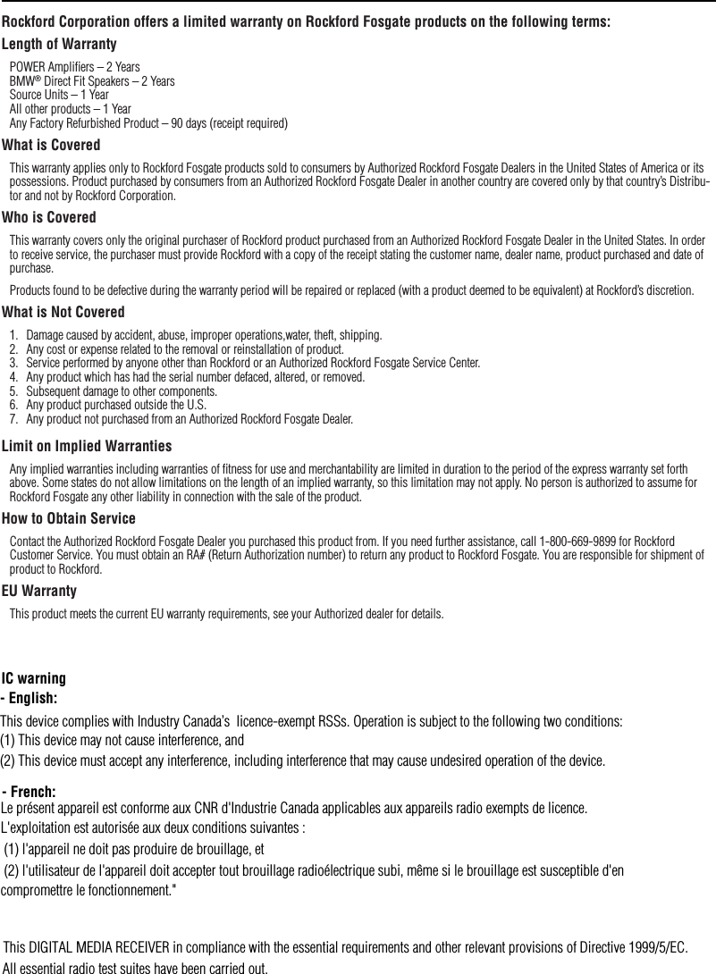 Rockford Corporation offers a limited warranty on Rockford Fosgate products on the following terms:Length of WarrantyPOWER Ampliﬁers – 2 Years BMW® Direct Fit Speakers – 2 Years  Source Units – 1 Year All other products – 1 Year Any Factory Refurbished Product – 90 days (receipt required)What is CoveredThis warranty applies only to Rockford Fosgate products sold to consumers by Authorized Rockford Fosgate Dealers in the United States of America or its possessions. Product purchased by consumers from an Authorized Rockford Fosgate Dealer in another country are covered only by that country’s Distribu-tor and not by Rockford Corporation.Who is CoveredThis warranty covers only the original purchaser of Rockford product purchased from an Authorized Rockford Fosgate Dealer in the United States. In order to receive service, the purchaser must provide Rockford with a copy of the receipt stating the customer name, dealer name, product purchased and date of purchase.Products found to be defective during the warranty period will be repaired or replaced (with a product deemed to be equivalent) at Rockford’s discretion.What is Not Covered1.  Damage caused by accident, abuse, improper operations,water, theft, shipping.2.  Any cost or expense related to the removal or reinstallation of product.3.  Service performed by anyone other than Rockford or an Authorized Rockford Fosgate Service Center.4.  Any product which has had the serial number defaced, altered, or removed.5.  Subsequent damage to other components.6.  Any product purchased outside the U.S.7.  Any product not purchased from an Authorized Rockford Fosgate Dealer.Limit on Implied WarrantiesAny implied warranties including warranties of ﬁtness for use and merchantability are limited in duration to the period of the express warranty set forth above. Some states do not allow limitations on the length of an implied warranty, so this limitation may not apply. No person is authorized to assume for Rockford Fosgate any other liability in connection with the sale of the product.How to Obtain ServiceContact the Authorized Rockford Fosgate Dealer you purchased this product from. If you need further assistance, call 1-800-669-9899 for Rockford Customer Service. You must obtain an RA# (Return Authorization number) to return any product to Rockford Fosgate. You are responsible for shipment of product to Rockford.EU WarrantyThis product meets the current EU warranty requirements, see your Authorized dealer for details.WarrantyThis DIGITAL MEDIA RECEIVER in compliance with the essential requirements and other relevant provisions of Directive 1999/5/EC.All essential radio test suites have been carried out.IC warning- English: This device complies with Industry Canada’s  licence-exempt RSSs. Operation is subject to the following two conditions:(1) This device may not cause interference, and (2) This device must accept any interference, including interference that may cause undesired operation of the device. - French:Le présent appareil est conforme aux CNR d&apos;Industrie Canada applicables aux appareils radio exempts de licence.L&apos;exploitation est autorisée aux deux conditions suivantes : (1) l&apos;appareil ne doit pas produire de brouillage, et (2) l&apos;utilisateur de l&apos;appareil doit accepter tout brouillage radioélectrique subi, même si le brouillage est susceptible d&apos;en compromettre le fonctionnement.&quot;