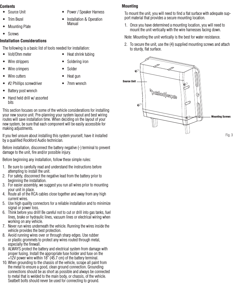 6Installation / MountingContentsInstallation ConsiderationsThe following is a basic list of tools needed for installation:This section focuses on some of the vehicle considerations for installing your new source unit. Pre-planning your system layout and best wiring routes will save installation time. When deciding on the layout of your new system, be sure that each component will be easily accessible for making adjustments.If you feel unsure about installing this system yourself, have it installed by a qualiﬁed Rockford Audio technician.Before installation, disconnect the battery negative (-) terminal to prevent damage to the unit, ﬁre and/or possible injury.Before beginning any installation, follow these simple rules:1.  Be sure to carefully read and understand the instructions before attempting to install the unit.2.  For safety, disconnect the negative lead from the battery prior to beginning the installation.3.  For easier assembly, we suggest you run all wires prior to mounting your unit in place.4.  Route all of the RCA cables close together and away from any high current wires.5.  Use high quality connectors for a reliable installation and to minimize signal or power loss.6.  Think before you drill! Be careful not to cut or drill into gas tanks, fuel lines, brake or hydraulic lines, vacuum lines or electrical wiring when working on any vehicle.7.  Never run wires underneath the vehicle. Running the wires inside the vehicle provides the best protection.8.  Avoid running wires over or through sharp edges. Use rubber or plastic grommets to protect any wires routed through metal, especially the ﬁrewall.9.  ALWAYS protect the battery and electrical system from damage with proper fusing. Install the appropriate fuse holder and fuse on the +12V power wire within 18” (45.7 cm) of the battery terminal.10. When grounding to the chassis of the vehicle, scrape all paint from the metal to ensure a good, clean ground connection. Grounding connections should be as short as possible and always be connected to metal that is welded to the main body, or chassis, of the vehicle. Seatbelt bolts should never be used for connecting to ground.•  Volt/Ohm meter•  Wire strippers•  Wire crimpers•  Wire cutters•  #2 Phillips screwdriver•  Battery post wrench•  Hand held drill w/ assorted bits•  Heat shrink tubing•  Soldering iron•  Solder•  Heat gun•  7mm wrench•  Source Unit•  Trim Bezel•  Mounting Plate•  Screws•  Power / Speaker Harness•  Installation &amp; Operation ManualMountingTo mount the unit, you will need to ﬁnd a ﬂat surface with adequate sup-port material that provides a secure mounting location.1.  Once you have determined a mounting location, you will need to mount the unit vertically with the wire harnesses facing down.Note: Mounting the unit vertically is the best for water resistance.2.  To secure the unit, use the (4) supplied mounting screws and attach to sturdy, ﬂat surface.Mounting ScrewsSource UnitFig. 3