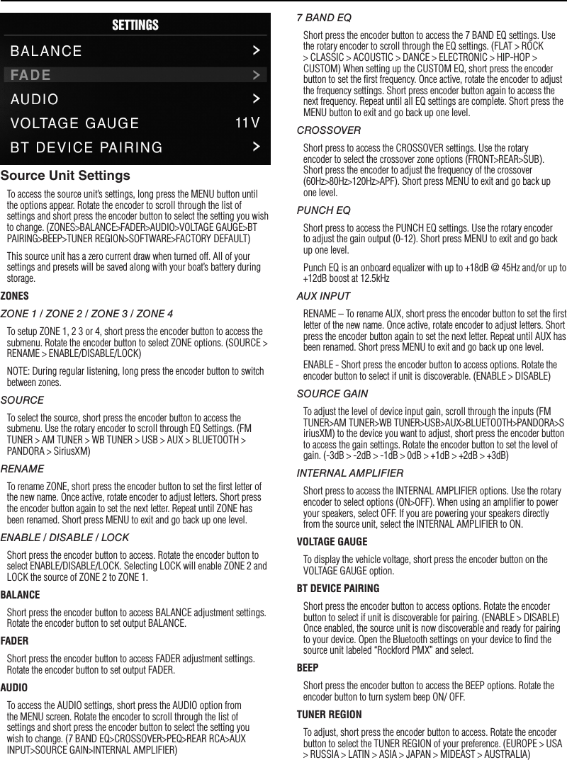 7SettingsSource Unit SettingsTo access the source unit’s settings, long press the MENU button until the options appear. Rotate the encoder to scroll through the list of settings and short press the encoder button to select the setting you wish to change. (ZONES&gt;BALANCE&gt;FADER&gt;AUDIO&gt;VOLTAGE GAUGE&gt;BT PAIRING&gt;BEEP&gt;TUNER REGION&gt;SOFTWARE&gt;FACTORY DEFAULT)This source unit has a zero current draw when turned off. All of your settings and presets will be saved along with your boat’s battery during storage.ZONESZONE 1 / ZONE 2 / ZONE 3 / ZONE 4To setup ZONE 1, 2 3 or 4, short press the encoder button to access the submenu. Rotate the encoder button to select ZONE options. (SOURCE &gt; RENAME &gt; ENABLE/DISABLE/LOCK)NOTE: During regular listening, long press the encoder button to switch between zones.SOURCETo select the source, short press the encoder button to access the submenu. Use the rotary encoder to scroll through EQ Settings. (FM TUNER &gt; AM TUNER &gt; WB TUNER &gt; USB &gt; AUX &gt; BLUETOOTH &gt; PANDORA &gt; SiriusXM)RENAMETo rename ZONE, short press the encoder button to set the ﬁrst letter of the new name. Once active, rotate encoder to adjust letters. Short press the encoder button again to set the next letter. Repeat until ZONE has been renamed. Short press MENU to exit and go back up one level.ENABLE / DISABLE / LOCKShort press the encoder button to access. Rotate the encoder button to select ENABLE/DISABLE/LOCK. Selecting LOCK will enable ZONE 2 and LOCK the source of ZONE 2 to ZONE 1.BALANCEShort press the encoder button to access BALANCE adjustment settings. Rotate the encoder button to set output BALANCE.FADERShort press the encoder button to access FADER adjustment settings. Rotate the encoder button to set output FADER.AUDIOTo access the AUDIO settings, short press the AUDIO option from the MENU screen. Rotate the encoder to scroll through the list of settings and short press the encoder button to select the setting you wish to change. (7 BAND EQ&gt;CROSSOVER&gt;PEQ&gt;REAR RCA&gt;AUX INPUT&gt;SOURCE GAIN&gt;INTERNAL AMPLIFIER)7 BAND EQShort press the encoder button to access the 7 BAND EQ settings. Use the rotary encoder to scroll through the EQ settings. (FLAT &gt; ROCK &gt; CLASSIC &gt; ACOUSTIC &gt; DANCE &gt; ELECTRONIC &gt; HIP-HOP &gt; CUSTOM) When setting up the CUSTOM EQ, short press the encoder button to set the ﬁrst frequency. Once active, rotate the encoder to adjust the frequency settings. Short press encoder button again to access the next frequency. Repeat until all EQ settings are complete. Short press the MENU button to exit and go back up one level.CROSSOVERShort press to access the CROSSOVER settings. Use the rotary encoder to select the crossover zone options (FRONT&gt;REAR&gt;SUB). Short press the encoder to adjust the frequency of the crossover (60Hz&gt;80Hz&gt;120Hz&gt;APF). Short press MENU to exit and go back up one level.PUNCH EQShort press to access the PUNCH EQ settings. Use the rotary encoder to adjust the gain output (0-12). Short press MENU to exit and go back up one level.Punch EQ is an onboard equalizer with up to +18dB @ 45Hz and/or up to +12dB boost at 12.5kHzAUX INPUTRENAME – To rename AUX, short press the encoder button to set the ﬁrst letter of the new name. Once active, rotate encoder to adjust letters. Short press the encoder button again to set the next letter. Repeat until AUX has been renamed. Short press MENU to exit and go back up one level.ENABLE - Short press the encoder button to access options. Rotate the encoder button to select if unit is discoverable. (ENABLE &gt; DISABLE)SOURCE GAINTo adjust the level of device input gain, scroll through the inputs (FM TUNER&gt;AM TUNER&gt;WB TUNER&gt;USB&gt;AUX&gt;BLUETOOTH&gt;PANDORA&gt;SiriusXM) to the device you want to adjust, short press the encoder button to access the gain settings. Rotate the encoder button to set the level of gain. (-3dB &gt; -2dB &gt; -1dB &gt; 0dB &gt; +1dB &gt; +2dB &gt; +3dB) INTERNAL AMPLIFIERShort press to access the INTERNAL AMPLIFIER options. Use the rotary encoder to select options (ON&gt;OFF). When using an ampliﬁer to power your speakers, select OFF. If you are powering your speakers directly from the source unit, select the INTERNAL AMPLIFIER to ON.VOLTAGE GAUGETo display the vehicle voltage, short press the encoder button on the VOLTAGE GAUGE option. BT DEVICE PAIRINGShort press the encoder button to access options. Rotate the encoder button to select if unit is discoverable for pairing. (ENABLE &gt; DISABLE) Once enabled, the source unit is now discoverable and ready for pairing to your device. Open the Bluetooth settings on your device to ﬁnd the source unit labeled “Rockford PMX” and select.BEEPShort press the encoder button to access the BEEP options. Rotate the encoder button to turn system beep ON/ OFF.TUNER REGIONTo adjust, short press the encoder button to access. Rotate the encoder button to select the TUNER REGION of your preference. (EUROPE &gt; USA &gt; RUSSIA &gt; LATIN &gt; ASIA &gt; JAPAN &gt; MIDEAST &gt; AUSTRALIA)