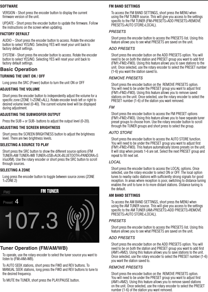 8SettingsSOFTWAREVERSION - Short press the encoder button to display the current ﬁrmware version of the unit.UPDATE - Short press the encoder button to update the ﬁrmware. Follow the instructions on the screen when updating.FACTORY DEFAULTAUDIO – Short press the encoder button to access. Rotate the encoder button to select YES/NO. Selecting YES will reset your unit back to factory default settings.SYSTEM - Short press the encoder button to access. Rotate the encoder button to select YES/NO. Selecting YES will reset your unit back to factory default settings.Basic OperationTURNING THE UNIT ON / OFFLong press the SRC (Power) button to turn the unit ON or OFFADJUSTING THE VOLUMEShort press the encoder button to independently adjust the volume for a speciﬁc zone (ZONE 1&gt;ZONE&gt;ALL). Rotate encoder knob left or right to desired volume level (0-40). The current volume level will be displayed during adjustment.ADJUSTING THE SUBWOOFER OUTPUTPress the SUB + or SUB- buttons to adjust the output level (0-20).ADJUSTING THE SCREEN BRIGHTNESSShort press the SCREEN BRIGHTNESS button to adjust the brightness level. There are two brightness levels.SELECTING A SOURCE TO PLAYShort press the SRC button to show the different source options (FM TUNER&gt;AM TUNER&gt;WB TUNER&gt;USB&gt;AUX&gt;BLUETOOTH&gt;PANDORA&gt;SiriusXM). Use the rotary encoder or short press the SRC button to scroll through sources.SELECTING A ZONELong press the encoder button to toggle between source zones (ZONE 1&gt;ZONE 2)Tuner Operation (FM/AM/WB)To operate, use the rotary encoder to select the tuner source you want to listen to (FM&gt;AM&gt;WB).To AUTO SEEK stations, short press the FWD and REV buttons. To MANUAL SEEK stations, long press the FWD and REV buttons to tune to the desired frequency.To MUTE the TUNER, short press the PLAY/PAUSE button. FM BAND SETTINGSTo access the FM BAND SETTINGS, short press the MENU when using the FM TUNER source. This will give you access to the settings speciﬁc to the FM TUNER (FM&gt;PRESETS&gt;ADD PRESETS&gt;REMOVE PRESETS&gt;AUTO STORE&gt;LOCAL).PRESETSShort press the encoder button to access the PRESETS list. Using this feature allows you to see what PRESETS are saved on the unit.ADD PRESETSShort press the encoder button on the ADD PRESETS option. You will need to be on both the station and PRESET group you want to add ﬁrst (FM1&gt;FM2&gt;FM3). Using this feature allows you to save stations to the unit. Once selected, use the rotary encoder to select the PRESET number (1-6) you want the station saved to.REMOVE PRESETSShort press the encoder button on the  REMOVE PRESETS option. You will need to be under the PRESET group you want to adjust ﬁrst (FM1&gt;FM2&gt;FM3). Using this feature allows you to remove saved stations on the unit. Once selected, use the rotary encoder to select the PRESET number (1-6) of the station you want removed.FMShort press the encoder button to access the FM PRESET options (FM1&gt;FM2&gt;FM3). Using this feature allows you to have separate tuner preset groups to choose from. Use the rotary encoder button to scroll through the TUNER groups and short press to select the group.AUTO STOREShort press the encoder button to access the AUTO STORE function. You will need to be under the PRESET group you want to adjust ﬁrst (FM1&gt;FM2&gt;FM3). This feature automatically stores presets on the unit. It will stop when presets 1-6 are set. Select the next PRESET group and repeat to ﬁll next set.LOCALShort press the encoder button to access the LOCAL options. Once selected, use the rotary encoder to select ON or OFF. The local option tunes to nearby radio stations with sufﬁciently strong signals for good reception. In areas where reception is poor, switching to distance tuning enables the unit to tune in to more distant stations. Distance tuning is the default.AM BAND SETTINGSTo access the AM BAND SETTINGS, short press the MENU when using the AM TUNER source. This will give you access to the settings speciﬁc to the AM TUNER (AM&gt;PRESETS&gt;ADD PRESETS&gt;REMOVE PRESETS&gt;AUTO STORE&gt;LOCAL).PRESETSShort press the encoder button to access the PRESETS list. Using this feature allows you to see what PRESETS are saved on the unit.ADD PRESETSShort press the encoder button on the ADD PRESETS option. You will need to be on both the station and PRESET group you want to add ﬁrst (AM1&gt;AM2). Using this feature allows you to save stations to the unit. Once selected, use the rotary encoder to select the PRESET number (1-6) you want the station saved to.REMOVE PRESETSShort press the encoder button on the  REMOVE PRESETS option. You will need to be under the PRESET group you want to adjust ﬁrst (AM1&gt;AM2). Using this feature allows you to remove saved stations on the unit. Once selected, use the rotary encoder to select the PRESET number (1-6) of the station you want removed.