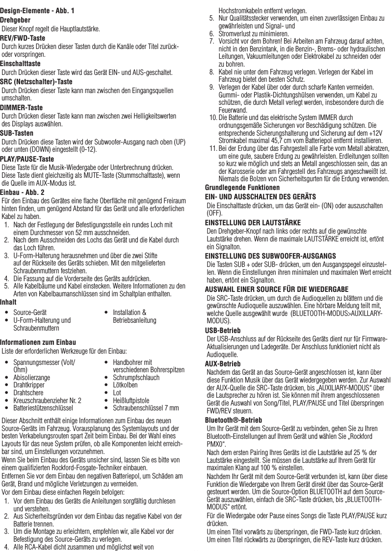 11DeutschDesign-Elemente - Abb. 1DrehgeberDieser Knopf regelt die Hauptlautstärke.REV/FWD-TasteDurch kurzes Drücken dieser Tasten durch die Kanäle oder Titel zurück- oder vorspringen.EinschalttasteDurch Drücken dieser Taste wird das Gerät EIN- und AUS-geschaltet.SRC (Netzschalter)-TasteDurch Drücken dieser Taste kann man zwischen den Eingangsquellen umschalten.DIMMER-TasteDurch Drücken dieser Taste kann man zwischen zwei Helligkeitswerten des Displays auswählen.SUB-TastenDurch Drücken diese Tasten wird der Subwoofer-Ausgang nach oben (UP) oder unten (DOWN) eingestellt (0-12).PLAY/PAUSE-TasteDiese Taste für die Musik-Wiedergabe oder Unterbrechnung drücken. Diese Taste dient gleichzeitig als MUTE-Taste (Stummschalttaste), wenn die Quelle im AUX-Modus ist.Einbau - Abb. 2Für den Einbau des Gerätes eine ﬂache Oberﬂäche mit genügend Freiraum hinten ﬁnden, um genügend Abstand für das Gerät und alle erforderlichen Kabel zu haben.1.  Nach der Festlegung der Befestigungsstelle ein rundes Loch mit einem Durchmesser von 52 mm ausschneiden.2.  Nach dem Ausschneiden des Lochs das Gerät und die Kabel durch das Loch führen.3.  U-Form-Halterung herausnehmen und über die zwei Stifte auf der Rückseite des Geräts schieben. Mit den mitgelieferten Schraubenmuttern festziehen.4.  Die Fassung auf die Vorderseite des Geräts aufdrücken.5.  Alle Kabelbäume und Kabel einstecken. Weitere Informationen zu den Arten von Kabelbaumanschlüssen sind im Schaltplan enthalten.InhaltInformationen zum EinbauListe der erforderlichen Werkzeuge für den Einbau:Dieser Abschnitt enthält einige Informationen zum Einbau des neuen Source-Geräts im Fahrzeug. Vorausplanung des Systemlayouts und der besten Verkabelungsrouten spart Zeit beim Einbau. Bei der Wahl eines Layouts für das neue System prüfen, ob alle Komponenten leicht erreich-bar sind, um Einstellungen vorzunehmen.Wenn Sie beim Einbau des Geräts unsicher sind, lassen Sie es bitte von einem qualiﬁzierten Rockford-Fosgate-Techniker einbauen.Entfernen Sie vor dem Einbau den negativen Batteriepol, um Schäden am Gerät, Brand und mögliche Verletzungen zu vermeiden.Vor dem Einbau diese einfachen Regeln befolgen:1.  Vor dem Einbau des Geräts die Anleitungen sorgfältig durchlesen und verstehen.2.  Aus Sicherheitsgründen vor dem Einbau das negative Kabel von der Batterie trennen.3.  Um die Montage zu erleichtern, empfehlen wir, alle Kabel vor der Befestigung des Source-Geräts zu verlegen.4.  Alle RCA-Kabel dicht zusammen und möglichst weit von •  Source-Gerät•  U-Form-Halterung und Schraubenmuttern•  Installation &amp; Betriebsanleitung•  Spannungsmesser (Volt/Ohm)•  Abisolierzange•  Drahtkripper•  Drahtschere•  Kreuzschraubenzieher Nr. 2•  Batteriestützenschlüssel•  Handbohrer mit verschiedenen Bohrerspitzen•  Schrumpfschlauch•  Lötkolben•  Lot•  Heißluftpistole•  Schraubenschlüssel 7 mmHochstromkabeln entfernt verlegen.5.  Nur Qualitätsstecker verwenden, um einen zuverlässigen Einbau zu gewährleisten und Signal- und 6.  Stromverlust zu minimieren.7.  Vorsicht vor dem Bohren! Bei Arbeiten am Fahrzeug darauf achten, nicht in den Benzintank, in die Benzin-, Brems- oder hydraulischen Leitungen, Vakuumleitungen oder Elektrokabel zu schneiden oder zu bohren.8.  Kabel nie unter dem Fahrzeug verlegen. Verlegen der Kabel im Fahrzeug bietet den besten Schutz.9.  Verlegen der Kabel über oder durch scharfe Kanten vermeiden. Gummi- oder Plastik-Dichtungshülsen verwenden, um Kabel zu schützen, die durch Metall verlegt werden, insbesondere durch die Feuerwand.10. Die Batterie und das elektrische System IMMER durch ordnungsgemäße Sicherungen vor Beschädigung schützen. Die entsprechende Sicherungshalterung und Sicherung auf dem +12V Stromkabel maximal 45,7 cm vom Batteriepol entfernt installieren.11. Bei der Erdung über das Fahrgestell alle Farbe vom Metall abkratzen, um eine gute, saubere Erdung zu gewährleisten. Erdleitungen sollten so kurz wie möglich und stets an Metall angeschlossen sein, das an der Karosserie oder am Fahrgestell des Fahrzeugs angeschweißt ist. Niemals die Bolzen von Sicherheitsgurten für die Erdung verwenden.Grundlegende FunktionenEIN- UND AUSSCHALTEN DES GERÄTSDie Einschalttaste drücken, um das Gerät ein- (ON) oder auszuschalten (OFF).EINSTELLUNG DER LAUTSTÄRKEDen Drehgeber-Knopf nach links oder rechts auf die gewünschte Lautstärke drehen. Wenn die maximale LAUTSTÄRKE erreicht ist, ertönt ein Signalton.EINSTELLUNG DES SUBWOOFER-AUSGANGSDie Tasten SUB + oder SUB- drücken, um den Ausgangspegel einzustel-len. Wenn die Einstellungen ihren minimalen und maximalen Wert erreicht haben, ertönt ein Signalton.AUSWAHL EINER SOURCE FÜR DIE WIEDERGABEDie SRC-Taste drücken, um durch die Audioquellen zu blättern und die gewünschte Audioquelle auszuwählen. Eine hörbare Meldung teilt mit, welche Quelle ausgewählt wurde  (BLUETOOTH-MODUS&gt;AUXILLARY-MODUS).USB-BetriebDer USB-Anschluss auf der Rückseite des Geräts dient nur für Firmware-Aktualisierungen und Ladegeräte. Der Anschluss funktioniert nicht als Audioquelle.AUX-BetriebNachdem das Gerät an das Source-Gerät angeschlossen ist, kann über diese Funktion Musik über das Gerät wiedergegeben werden. Zur Auswahl der AUX-Quelle die SRC-Taste drücken, bis „AUXILIARY-MODUS“ über die Lautsprecher zu hören ist. Sie können mit ihrem angeschlossenen Gerät die Auswahl von Song/Titel, PLAY/PAUSE und Titel überspringen FWD/REV steuern.Bluetooth®-BetriebUm Ihr Gerät mit dem Source-Gerät zu verbinden, gehen Sie zu Ihren Bluetooth-Einstellungen auf Ihrem Gerät und wählen Sie „Rockford PMX0“.Nach dem ersten Pairing Ihres Geräts ist die Lautstärke auf 25 % der Lautstärke eingestellt. Sie müssen die Lautstärke auf Ihrem Gerät für maximalen Klang auf 100 % einstellen.Nachdem Ihr Gerät mit dem Source-Gerät verbunden ist, kann über diese Funktion die Wiedergabe von Ihrem Gerät direkt über das Source-Gerät gesteuert werden. Um die Source-Option BLUETOOTH auf dem Source-Gerät auszuwählen, einfach die SRC-Taste drücken, bis „BLUETOOTH-MODUS“ ertönt.Für die Wiedergabe oder Pause eines Songs die Taste PLAY/PAUSE kurz drücken.Um einen Titel vorwärts zu überspringen, die FWD-Taste kurz drücken. Um einen Titel rückwärts zu überspringen, die REV-Taste kurz drücken.