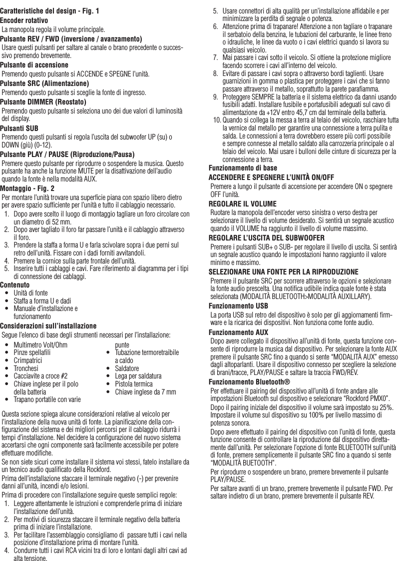 13ItalianoCaratteristiche del design - Fig. 1Encoder rotativoLa manopola regola il volume principale.Pulsante REV / FWD (inversione / avanzamento)Usare questi pulsanti per saltare al canale o brano precedente o succes-sivo premendo brevemente.Pulsante di accensionePremendo questo pulsante si ACCENDE e SPEGNE l’unità.Pulsante SRC (Alimentazione)Premendo questo pulsante si sceglie la fonte di ingresso.Pulsante DIMMER (Reostato)Premendo questo pulsante si seleziona uno dei due valori di luminosità del display.Pulsanti SUBPremendo questi pulsanti si regola l’uscita del subwoofer UP (su) o DOWN (giù) (0-12).Pulsante PLAY / PAUSE (Riproduzione/Pausa)Premere questo pulsante per riprodurre o sospendere la musica. Questo pulsante ha anche la funzione MUTE per la disattivazione dell’audio quando la fonte è nella modalità AUX.Montaggio - Fig. 2Per montare l’unità trovare una superﬁcie piana con spazio libero dietro per avere spazio sufﬁciente per l’unità e tutto il cablaggio necessario.1.  Dopo avere scelto il luogo di montaggio tagliare un foro circolare con un diametro di 52 mm.2.  Dopo aver tagliato il foro far passare l’unità e il cablaggio attraverso il foro.3.  Prendere la staffa a forma U e farla scivolare sopra i due perni sul retro dell’unità. Fissare con i dadi forniti avvitandoli.4.  Premere la cornice sulla parte frontale dell’unità.5.  Inserire tutti i cablaggi e cavi. Fare riferimento al diagramma per i tipi di connessione dei cablaggi.ContenutoConsiderazioni sull’installazioneSegue l’elenco di base degli strumenti necessari per l’installazione:Questa sezione spiega alcune considerazioni relative al veicolo per l’installazione della nuova unità di fonte. La pianiﬁcazione della con-ﬁgurazione del sistema e dei migliori percorsi per il cablaggio ridurrà i tempi d’installazione. Nel decidere la conﬁgurazione del nuovo sistema accertarsi che ogni componente sarà facilmente accessibile per potere effettuare modiﬁche.Se non siete sicuri come installare il sistema voi stessi, fatelo installare da un tecnico audio qualiﬁcato della Rockford.Prima dell’installazione staccare il terminale negativo (-) per prevenire danni all’unità, incendi e/o lesioni.Prima di procedere con l’installazione seguire queste semplici regole:1.  Leggere attentamente le istruzioni e comprenderle prima di iniziare l’installazione dell’unità.2.  Per motivi di sicurezza staccare il terminale negativo della batteria prima di iniziare l’installazione.3.  Per facilitare l’assemblaggio consigliamo di  passare tutti i cavi nella posizione d’installazione prima di montare l’unità.4.  Condurre tutti i cavi RCA vicini tra di loro e lontani dagli altri cavi ad alta tensione.•  Unità di fonte•  Staffa a forma U e dadi•  Manuale d’installazione e funzionamento•  Multimetro Volt/Ohm•  Pinze spellaﬁli•  Crimpatrici•  Tronchesi•  Cacciavite a croce #2•  Chiave inglese per il polo della batteria•  Trapano portatile con varie punte•  Tubazione termoretraibile a caldo•  Saldatore•  Lega per saldatura•  Pistola termica•  Chiave inglese da 7 mm5.  Usare connettori di alta qualità per un’installazione afﬁdabile e per minimizzare la perdita di segnale o potenza.6.  Attenzione prima di trapanare! Attenzione a non tagliare o trapanare il serbatoio della benzina, le tubazioni del carburante, le linee freno o idrauliche, le linee da vuoto o i cavi elettrici quando si lavora su qualsiasi veicolo.7.  Mai passare i cavi sotto il veicolo. Si ottiene la protezione migliore facendo scorrere i cavi all’interno del veicolo.8.  Evitare di passare i cavi sopra o attraverso bordi taglienti. Usare guarnizioni in gomma o plastica per proteggere i cavi che si fanno passare attraverso il metallo, soprattutto la parete paraﬁamma.9.  Proteggere SEMPRE la batteria e il sistema elettrico da danni usando fusibili adatti. Installare fusibile e portafusibili adeguati sul cavo di alimentazione da +12V entro 45,7 cm dal terminale della batteria.10. Quando si collega la messa a terra al telaio del veicolo, raschiare tutta la vernice dal metallo per garantire una connessione a terra pulita e salda. Le connessioni a terra dovrebbero essere più corti possibile e sempre connesse al metallo saldato alla carrozzeria principale o al telaio del veicolo. Mai usare i bulloni delle cinture di sicurezza per la connessione a terra.Funzionamento di baseACCENDERE E SPEGNERE L’UNITÀ ON/OFFPremere a lungo il pulsante di accensione per accendere ON o spegnere OFF l’unità.REGOLARE IL VOLUMERuotare la manopola dell’encoder verso sinistra o verso destra per selezionare il livello di volume desiderato. Si sentirà un segnale acustico quando il VOLUME ha raggiunto il livello di volume massimo.REGOLARE L’USCITA DEL SUBWOOFERPremere i pulsanti SUB+ o SUB- per regolare il livello di uscita. Si sentirà un segnale acustico quando le impostazioni hanno raggiunto il valore minimo e massimo.SELEZIONARE UNA FONTE PER LA RIPRODUZIONEPremere il pulsante SRC per scorrere attraverso le opzioni e selezionare la fonte audio prescelta. Una notiﬁca udibile indica quale fonte è stata selezionata (MODALITÀ BLUETOOTH&gt;MODALITÀ AUXILLARY).Funzionamento USBLa porta USB sul retro del dispositivo è solo per gli aggiornamenti ﬁrm-ware e la ricarica dei dispositivi. Non funziona come fonte audio.Funzionamento AUXDopo avere collegato il dispositivo all’unità di fonte, questa funzione con-sente di riprodurre la musica dal dispositivo. Per selezionare la fonte AUX premere il pulsante SRC ﬁno a quando si sente “MODALITÀ AUX” emesso dagli altoparlanti. Usare il dispositivo connesso per scegliere la selezione di brani/tracce, PLAY/PAUSE e saltare la traccia FWD/REV.Funzionamento Bluetooth® Per effettuare il pairing del dispositivo all’unità di fonte andare alle impostazioni Bluetooth sul dispositivo e selezionare “Rockford PMX0”.Dopo il pairing iniziale del dispositivo il volume sarà impostato su 25%. Impostare il volume sul dispositivo su 100% per livello massimo di potenza sonora.Dopo avere effettuato il pairing del dispositivo con l’unità di fonte, questa funzione consente di controllare la riproduzione dal dispositivo diretta-mente dall’unità. Per selezionare l’opzione di fonte BLUETOOTH sull’unità di fonte, premere semplicemente il pulsante SRC ﬁno a quando si sente “MODALITÀ BUETOOTH”.Per riprodurre o sospendere un brano, premere brevemente il pulsante PLAY/PAUSE.Per saltare avanti di un brano, premere brevemente il pulsante FWD. Per saltare indietro di un brano, premere brevemente il pulsante REV.