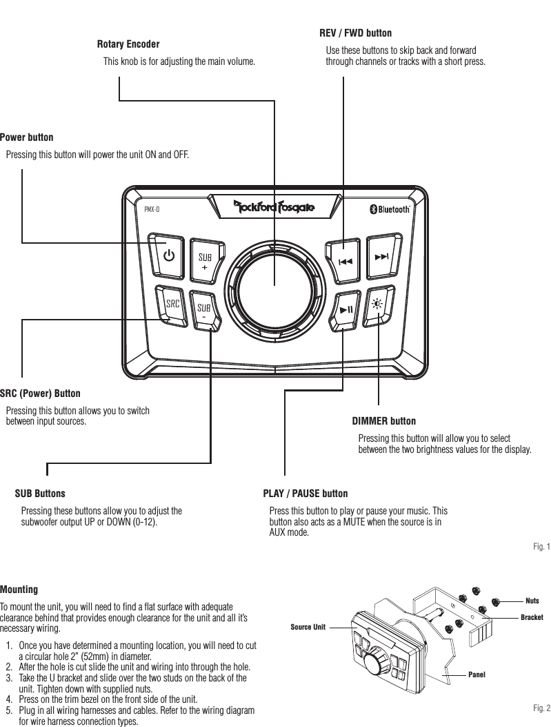 4Design FeaturesMountingTo mount the unit, you will need to ﬁnd a ﬂat surface with adequate clearance behind that provides enough clearance for the unit and all it’s necessary wiring.1.  Once you have determined a mounting location, you will need to cut a circular hole 2” (52mm) in diameter.2.  After the hole is cut slide the unit and wiring into through the hole.3.  Take the U bracket and slide over the two studs on the back of the unit. Tighten down with supplied nuts.4.  Press on the trim bezel on the front side of the unit.5.  Plug in all wiring harnesses and cables. Refer to the wiring diagram for wire harness connection types.SRCPMX-0PanelBracketSource UnitNutsRotary EncoderThis knob is for adjusting the main volume.REV / FWD buttonUse these buttons to skip back and forward through channels or tracks with a short press. Power buttonPressing this button will power the unit ON and OFF.PLAY / PAUSE buttonPress this button to play or pause your music. This button also acts as a MUTE when the source is in AUX mode.SRC (Power) ButtonPressing this button allows you to switch between input sources.SUB ButtonsPressing these buttons allow you to adjust the subwoofer output UP or DOWN (0-12).Fig. 1DIMMER buttonPressing this button will allow you to select between the two brightness values for the display.Fig. 2