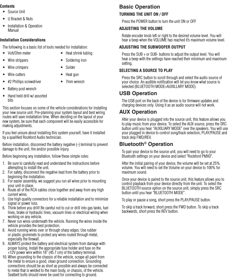 5Installation / Mounting / OperationBasic OperationTURNING THE UNIT ON / OFFPress the POWER button to turn the unit ON or OFFADJUSTING THE VOLUMERotate encoder knob left or right to the desired volume level. You will hear a beep when the VOLUME has reached it’s maximum volume level.ADJUSTING THE SUBWOOFER OUTPUTPress the SUB + or SUB- buttons to adjust the output level. You will hear a beep with the settings have reached their minimum and maximum setting.SELECTING A SOURCE TO PLAYPress the SRC button to scroll through and select the audio source of your choice. An audible notiﬁcation will let you know what source is selected (BLUETOOTH MODE&gt;AUXILLARY MODE). USB OperationThe USB port on the back of the device is for ﬁrmware updates and charging devices only. Using it as an audio source will not work.AUX OperationAfter your device is plugged into the source unit, this feature allows you to play music from your device. To select the AUX source, press the SRC button until you hear “AUXILIARY MODE” over the speakers. You will use your plugged in device to control song/track selection, PLAY/PAUSE and track skip FWD/REV.Bluetooth® OperationTo pair your device to the source unit, you will need to go to your Bluetooth settings on your device and select “Rockford PMX0”. After the initial pairing of your device, the volume will be set at 25% volume. You will need to set the Volume on your device to 100% for maximum sound.Once your device is paired to the source unit, this feature allows you to control playback from your device directly from the unit. To select the BLUETOOTH source option on the source unit, simply press the SRC button until you hear “BLUETOOTH MODE”.To play or pause a song, short press the PLAY/PAUSE button.To skip a track forward, short press the FWD button. To skip a track backwards, short press the REV button.ContentsInstallation ConsiderationsThe following is a basic list of tools needed for installation:This section focuses on some of the vehicle considerations for installing your new source unit. Pre-planning your system layout and best wiring routes will save installation time. When deciding on the layout of your new system, be sure that each component will be easily accessible for making adjustments.If you feel unsure about installing this system yourself, have it installed by a qualiﬁed Rockford Audio technician.Before installation, disconnect the battery negative (-) terminal to prevent damage to the unit, ﬁre and/or possible injury.Before beginning any installation, follow these simple rules:1.  Be sure to carefully read and understand the instructions before attempting to install the unit.2.  For safety, disconnect the negative lead from the battery prior to beginning the installation.3.  For easier assembly, we suggest you run all wires prior to mounting your unit in place.4.  Route all of the RCA cables close together and away from any high current wires.5.  Use high quality connectors for a reliable installation and to minimize signal or power loss.6.  Think before you drill! Be careful not to cut or drill into gas tanks, fuel lines, brake or hydraulic lines, vacuum lines or electrical wiring when working on any vehicle.7.  Never run wires underneath the vehicle. Running the wires inside the vehicle provides the best protection.8.  Avoid running wires over or through sharp edges. Use rubber or plastic grommets to protect any wires routed through metal, especially the ﬁrewall.9.  ALWAYS protect the battery and electrical system from damage with proper fusing. Install the appropriate fuse holder and fuse on the +12V power wire within 18” (45.7 cm) of the battery terminal.10. When grounding to the chassis of the vehicle, scrape all paint from the metal to ensure a good, clean ground connection. Grounding connections should be as short as possible and always be connected to metal that is welded to the main body, or chassis, of the vehicle. Seatbelt bolts should never be used for connecting to ground.•  Volt/Ohm meter•  Wire strippers•  Wire crimpers•  Wire cutters•  #2 Phillips screwdriver•  Battery post wrench•  Hand held drill w/ assorted bits•  Heat shrink tubing•  Soldering iron•  Solder•  Heat gun•  7mm wrench•  Source Unit•  U Bracket &amp; Nuts•  Installation &amp; Operation Manual