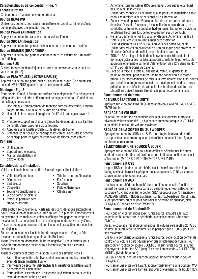 7FrançaisCaractéristiques de conception - Fig. 1Encodeur rotatifCe bouton sert à ajuster le volume principal.Bouton REV/FWDUtiliser ces boutons pour sauter en arrière et en avant parmi les chaînes ou les pistes avec une pression courte.Bouton Power (Alimentation)Appuyer sur ce bouton va activer ou désactiver l’unité.Bouton SRC (Alimentation)Appuyer sur ce bouton permet de basculer entre les sources d’entrée.Bouton DIMMER (GRADATEUR)Appuyer sur ce bouton pour sélectionner entre les valeurs de luminosité de l’afﬁchage.Boutons SUBCes boutons permettent d’ajuster la sortie du subwoofer vers le haut ou vers le bas (0-12).Bouton PLAY/PAUSE (LECTURE/PAUSE)Appuyer sur ce bouton pour jouer ou pauser la musique. Ce bouton sert aussi de VEILLEUSE quand la source est en mode AUX.Montage - Fig. 2Pour monter l’unité, il faudra une surface plate disposant d’un dégagement adéquat derrière qui offre sufﬁsamment de dégagement pour l’unité et tout son câblage nécessaire.1.  Une fois que l’emplacement de montage aura été déterminé, il faudra couper un trou circulaire de 77 mm de diamètre.2.  Une fois le trou coupé, faire glisser l’unité et le câblage à travers le trou.3.  Prendre le support en U et faire glisser les deux goujons sur l’arrière de l’unité. Serrer avec les écrous fournis.4.  Appuyer sur la lunette proﬁlée sur le devant de l’unité.5.  Brancher les faisceaux de câblage et les câbles. Consulter le schéma de câblage pour les types de connexion de faisceaux de câbles.ContenuConsidérations d’installationVoici une liste de base des outils nécessaires pour l’installation :Cette section se concentre sur certaines des considérations automobiles pour l’installation de la nouvelle unité source. Pré-planiﬁer l’aménagement du système et les meilleures voies de câblage fera gagner du temps en installation. Lors de la décision de l’aménagement du nouveau système, s’assurer que chaque composant soit facilement accessible pour effectuer des réglages.En cas de question sur l’installation de ce système soi-même, le faire installer par un technicien qualiﬁé Audio Rockford.Avant l’installation, débrancher la borne négative (-) de la batterie pour prévenir tout dommage matériel, tout incendie et/ou des blessures éventuelles.Avant de commencer toute installation, suivre ces simples règles :1.  Faire attention de lire attentivement et de comprendre les instructions avant de tenter l’installer l’unité.2.  Par mesure de sécurité, débrancher le ﬁl négatif de la batterie avant de commencer l’installation.3.  Pour faciliter l’assemblage, il est conseillé d’acheminer tous les ﬁls avant de monter l’unité en place.•  Unité source•  Support en U et écrous•  Manuel d’installation et d’exploitation•  Voltmètre/Ohmmètre•  Dénudeuse•  Sertisseuse•  Coupe-ﬁls•  Tournevis cruciforme n° 2•  Clé de borne de batterie•  Perceuse portative avec embouts assortis•  Tubulure thermorétractable•  Fer à souder•  Soudage•  Pistolet thermique•  Clé de 7 mm4.  Acheminer tous les câbles RCA près les uns des autres et à l’écart des ﬁls à haute intensité.5.  Utiliser des connecteurs de haute qualité pour une installation ﬁable et pour minimiser la perte de signal ou d’alimentation.6.  Penser avant de percer ! Faire attention de ne pas couper ni percer dans les réservoirs à essence, les canalisations de carburant, les conduites de freins ou conduites hydrauliques, les lignes de vide ou le câblage électrique lors de toute opération sur un véhicule.7.  Ne jamais acheminer les ﬁls sous le véhicule. Acheminer les ﬁls à l’intérieur du véhicule fournit la meilleure protection.8.  Éviter d’acheminer les ﬁls sur ou à travers des bords coupants. Utiliser des œillets en caoutchouc ou en plastique pour protéger les ﬁls acheminés dans du métal, en particulier le pare-feu.9.  TOUJOURS protéger la batterie et le système électrique de tout dommage grâce à des fusibles appropriés. Installer le porte-fusible approprié et le fusible sur le ﬁl d’alimentation de +12 V dans les 45,7 cm (18 po) de la borne de batterie.10. Lors de la mise à la terre au châssis du véhicule, gratter toute peinture du métal pour assurer une bonne connexion à la masse propre. Les raccordements de mise à la terre doivent être aussi courts que possible et toujours connectés au métal qui est soudé au corps principal, ou au châssis, du véhicule. Les boulons de ceinture de sécurité ne doivent jamais être utilisés pour raccorder à la terre.Fonctionnement de baseACTIVER/DÉSACTIVER L’UNITÉAppuyer sur le bouton POWER (Alimentation) pour ACTIVER ou DÉSAC-TIVER l’unitéRÉGLAGE DU VOLUMEFaire tourner le bouton d’encodeur vers la gauche ou vers la droite au niveau de volume souhaité. Un bip se fera entendre lorsque le VOLUME aura atteint le niveau de volume maximum.RÉGLAGE DE LA SORTIE DU SUBWOOFERAppuyer sur le bouton SUB + ou SUB- pour régler le niveau de sortie. Un bip se fera entendre lorsque les paramètres ont atteint leur réglage minimum et maximum.SÉLECTIONNER UNE SOURCE À JOUERAppuyer sur le bouton SRC pour faire déﬁler et sélectionner la source audio de son choix. Une notiﬁcation sonore indiquera quelle source est sélectionnée (MODE BLUETOOTH&gt;MODE AUXILIAIRE).Fonctionnement USBLe port USB sur le dos du périphérique est réservé aux mises à jour du logiciel et à charger les périphériques uniquement. L’utiliser comme source audio ne fonctionnera pas.Fonctionnement AUXUne fois le périphérique  branché dans l’unité source, cette fonction permet de jouer de musique à partir du périphérique. Pour sélectionner la source AUX, appuyer sur le bouton SRC jusqu’à ce que l’on entende « AUXILIARY MODE » (Mode auxiliaire) sur les haut-parleurs. On utilisera le périphériques branché pour contrôler la sélection de chanson/piste, PLAY/PAUSE et saut de piste FWD/REV.Fonctionnement de Bluetooth®Pour coupler le périphérique avec l’unité source, il faudra aller aux paramètres Bluetooth sur le périphérique et sélectionner « Rockford PMX0 ».Après le couplage initial du périphérique, le volume sera réglé à 25 % du volume. Il faudra régler le volume sur le périphérique à 100 % pour un son maximum.Une fois le périphérique appairé à l’unité source, cette fonction permet de contrôler la lecture à partir du périphérique directement de l’unité. Pour sélectionner l’option de source BLUETOOTH sur l’unité source, il sufﬁt d’appuyer sur le bouton SRC jusqu’à ce que l’on entende « BLUETOOTH MODE » (Mode Bluetooth).Pour jouer ou pauser une chanson, appuyer brièvement sur le bouton  PLAY/PAUSE.Pour sauter une piste vers l’avant, appuyer brièvement sur le bouton FWD. Pour sauter une piste vers l’arrière, appuyer brièvement sur le bouton REV.