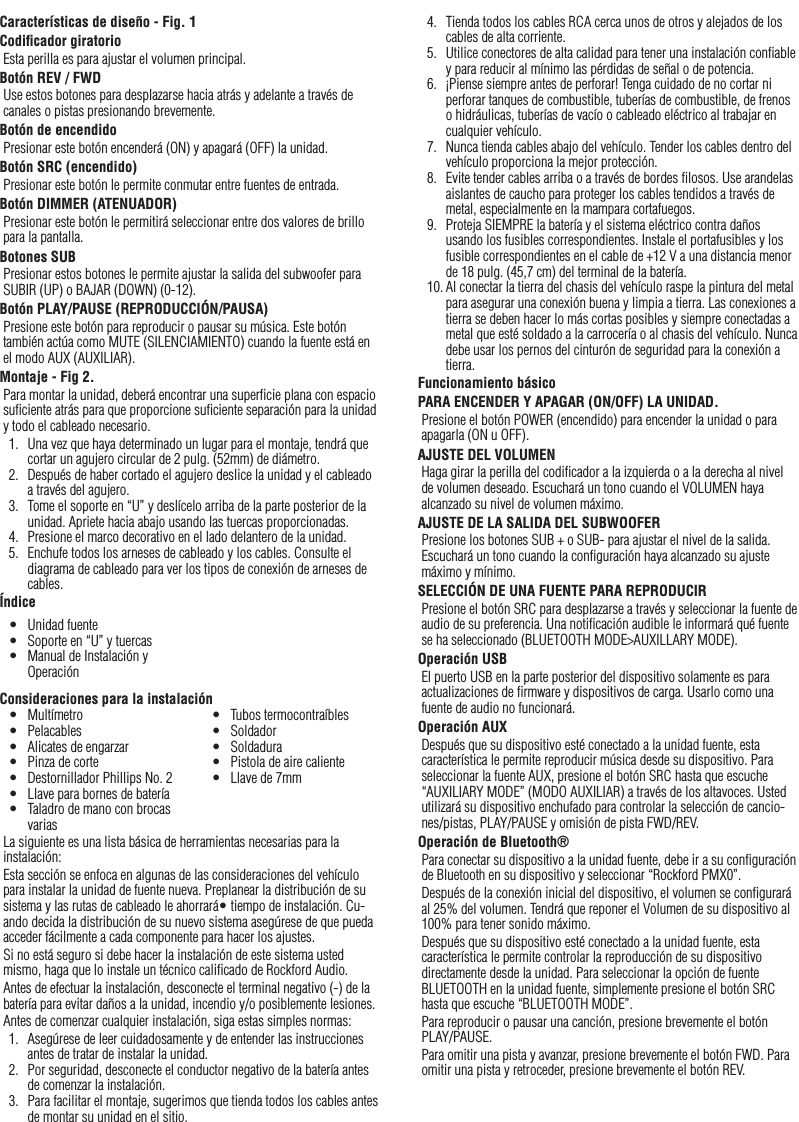 9EspañolCaracterísticas de diseño - Fig. 1Codiﬁcador giratorioEsta perilla es para ajustar el volumen principal.Botón REV / FWD Use estos botones para desplazarse hacia atrás y adelante a través de canales o pistas presionando brevemente.Botón de encendidoPresionar este botón encenderá (ON) y apagará (OFF) la unidad.Botón SRC (encendido)Presionar este botón le permite conmutar entre fuentes de entrada.Botón DIMMER (ATENUADOR)Presionar este botón le permitirá seleccionar entre dos valores de brillo para la pantalla.Botones SUBPresionar estos botones le permite ajustar la salida del subwoofer para SUBIR (UP) o BAJAR (DOWN) (0-12).Botón PLAY/PAUSE (REPRODUCCIÓN/PAUSA)Presione este botón para reproducir o pausar su música. Este botón también actúa como MUTE (SILENCIAMIENTO) cuando la fuente está en el modo AUX (AUXILIAR).Montaje - Fig 2.Para montar la unidad, deberá encontrar una superﬁcie plana con espacio suﬁciente atrás para que proporcione suﬁciente separación para la unidad y todo el cableado necesario.1.  Una vez que haya determinado un lugar para el montaje, tendrá que cortar un agujero circular de 2 pulg. (52mm) de diámetro.2.  Después de haber cortado el agujero deslice la unidad y el cableado a través del agujero.3.  Tome el soporte en “U” y deslícelo arriba de la parte posterior de la unidad. Apriete hacia abajo usando las tuercas proporcionadas.4.  Presione el marco decorativo en el lado delantero de la unidad.5.  Enchufe todos los arneses de cableado y los cables. Consulte el diagrama de cableado para ver los tipos de conexión de arneses de cables.ÍndiceConsideraciones para la instalaciónLa siguiente es una lista básica de herramientas necesarias para la instalación:Esta sección se enfoca en algunas de las consideraciones del vehículo para instalar la unidad de fuente nueva. Preplanear la distribución de su sistema y las rutas de cableado le ahorrará• tiempo de instalación. Cu-ando decida la distribución de su nuevo sistema asegúrese de que pueda acceder fácilmente a cada componente para hacer los ajustes.Si no está seguro si debe hacer la instalación de este sistema usted mismo, haga que lo instale un técnico caliﬁcado de Rockford Audio.Antes de efectuar la instalación, desconecte el terminal negativo (-) de la batería para evitar daños a la unidad, incendio y/o posiblemente lesiones.Antes de comenzar cualquier instalación, siga estas simples normas:1.  Asegúrese de leer cuidadosamente y de entender las instrucciones antes de tratar de instalar la unidad.2.  Por seguridad, desconecte el conductor negativo de la batería antes de comenzar la instalación.3.  Para facilitar el montaje, sugerimos que tienda todos los cables antes de montar su unidad en el sitio.•  Unidad fuente•  Soporte en “U” y tuercas•  Manual de Instalación y Operación•  Multímetro•  Pelacables•  Alicates de engarzar•  Pinza de corte•  Destornillador Phillips No. 2•  Llave para bornes de batería•  Taladro de mano con brocas varias•  Tubos termocontraíbles•  Soldador•  Soldadura•  Pistola de aire caliente•  Llave de 7mm4.  Tienda todos los cables RCA cerca unos de otros y alejados de los cables de alta corriente.5.  Utilice conectores de alta calidad para tener una instalación conﬁable y para reducir al mínimo las pérdidas de señal o de potencia.6.  ¡Piense siempre antes de perforar! Tenga cuidado de no cortar ni perforar tanques de combustible, tuberías de combustible, de frenos o hidráulicas, tuberías de vacío o cableado eléctrico al trabajar en cualquier vehículo.7.  Nunca tienda cables abajo del vehículo. Tender los cables dentro del vehículo proporciona la mejor protección.8.  Evite tender cables arriba o a través de bordes ﬁlosos. Use arandelas aislantes de caucho para proteger los cables tendidos a través de metal, especialmente en la mampara cortafuegos.9.  Proteja SIEMPRE la batería y el sistema eléctrico contra daños usando los fusibles correspondientes. Instale el portafusibles y los fusible correspondientes en el cable de +12 V a una distancia menor de 18 pulg. (45,7 cm) del terminal de la batería.10. Al conectar la tierra del chasis del vehículo raspe la pintura del metal para asegurar una conexión buena y limpia a tierra. Las conexiones a tierra se deben hacer lo más cortas posibles y siempre conectadas a metal que esté soldado a la carrocería o al chasis del vehículo. Nunca debe usar los pernos del cinturón de seguridad para la conexión a tierra.Funcionamiento básicoPARA ENCENDER Y APAGAR (ON/OFF) LA UNIDAD.Presione el botón POWER (encendido) para encender la unidad o para apagarla (ON u OFF).AJUSTE DEL VOLUMENHaga girar la perilla del codiﬁcador a la izquierda o a la derecha al nivel de volumen deseado. Escuchará un tono cuando el VOLUMEN haya alcanzado su nivel de volumen máximo.AJUSTE DE LA SALIDA DEL SUBWOOFERPresione los botones SUB + o SUB- para ajustar el nivel de la salida. Escuchará un tono cuando la conﬁguración haya alcanzado su ajuste máximo y mínimo.SELECCIÓN DE UNA FUENTE PARA REPRODUCIRPresione el botón SRC para desplazarse a través y seleccionar la fuente de audio de su preferencia. Una notiﬁcación audible le informará qué fuente se ha seleccionado (BLUETOOTH MODE&gt;AUXILLARY MODE).Operación USBEl puerto USB en la parte posterior del dispositivo solamente es para actualizaciones de ﬁrmware y dispositivos de carga. Usarlo como una fuente de audio no funcionará.Operación AUXDespués que su dispositivo esté conectado a la unidad fuente, esta característica le permite reproducir música desde su dispositivo. Para seleccionar la fuente AUX, presione el botón SRC hasta que escuche “AUXILIARY MODE” (MODO AUXILIAR) a través de los altavoces. Usted utilizará su dispositivo enchufado para controlar la selección de cancio-nes/pistas, PLAY/PAUSE y omisión de pista FWD/REV.Operación de Bluetooth® Para conectar su dispositivo a la unidad fuente, debe ir a su conﬁguración de Bluetooth en su dispositivo y seleccionar “Rockford PMX0”.Después de la conexión inicial del dispositivo, el volumen se conﬁgurará al 25% del volumen. Tendrá que reponer el Volumen de su dispositivo al 100% para tener sonido máximo. Después que su dispositivo esté conectado a la unidad fuente, esta característica le permite controlar la reproducción de su dispositivo directamente desde la unidad. Para seleccionar la opción de fuente BLUETOOTH en la unidad fuente, simplemente presione el botón SRC hasta que escuche “BLUETOOTH MODE”.Para reproducir o pausar una canción, presione brevemente el botón PLAY/PAUSE.Para omitir una pista y avanzar, presione brevemente el botón FWD. Para omitir una pista y retroceder, presione brevemente el botón REV.