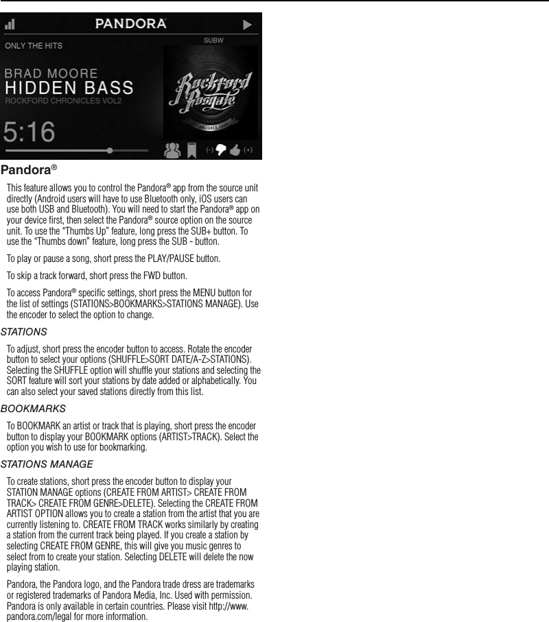 10OperationPandora®This feature allows you to control the Pandora® app from the source unit directly (Android users will have to use Bluetooth only, iOS users can use both USB and Bluetooth). You will need to start the Pandora® app on your device ﬁrst, then select the Pandora® source option on the source unit. To use the “Thumbs Up” feature, long press the SUB+ button. To use the “Thumbs down” feature, long press the SUB - button. To play or pause a song, short press the PLAY/PAUSE button.To skip a track forward, short press the FWD button. To access Pandora® speciﬁc settings, short press the MENU button for the list of settings (STATIONS&gt;BOOKMARKS&gt;STATIONS MANAGE). Use the encoder to select the option to change.STATIONSTo adjust, short press the encoder button to access. Rotate the encoder button to select your options (SHUFFLE&gt;SORT DATE/A-Z&gt;STATIONS). Selecting the SHUFFLE option will shufﬂe your stations and selecting the SORT feature will sort your stations by date added or alphabetically. You can also select your saved stations directly from this list.BOOKMARKSTo BOOKMARK an artist or track that is playing, short press the encoder button to display your BOOKMARK options (ARTIST&gt;TRACK). Select the option you wish to use for bookmarking.STATIONS MANAGETo create stations, short press the encoder button to display your STATION MANAGE options (CREATE FROM ARTIST&gt; CREATE FROM TRACK&gt; CREATE FROM GENRE&gt;DELETE). Selecting the CREATE FROM ARTIST OPTION allows you to create a station from the artist that you are currently listening to. CREATE FROM TRACK works similarly by creating a station from the current track being played. If you create a station by selecting CREATE FROM GENRE, this will give you music genres to select from to create your station. Selecting DELETE will delete the now playing station.Pandora, the Pandora logo, and the Pandora trade dress are trademarks or registered trademarks of Pandora Media, Inc. Used with permission. Pandora is only available in certain countries. Please visit http://www.pandora.com/legal for more information.