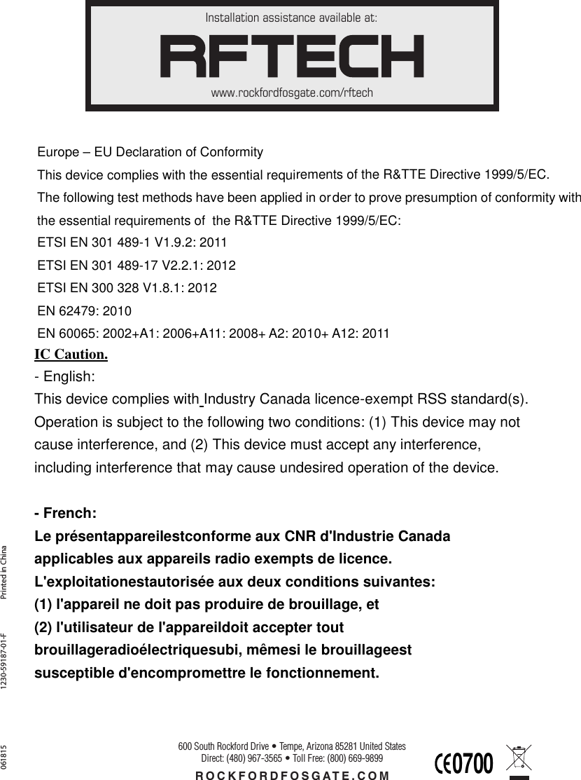 Installation assistance available at:www.rockfordfosgate.com/rftechROCKFORDFOSGATE.COM600 South Rockford Drive • Tempe, Arizona 85281 United StatesDirect: (480) 967-3565 • Toll Free: (800) 669-9899Printed in China0618151230-59187-01-F Europe – EU Declaration of Conformity This device complies with the essential requirements of the R&amp;TTE Directive 1999/5/EC. The following test methods have been applied in order to prove presumption of conformity with the essential requirements of  the R&amp;TTE Directive 1999/5/EC:  ETSI EN 301 489-1 V1.9.2: 2011   ETSI EN 301 489-17 V2.2.1: 2012 ETSI EN 300 328 V1.8.1: 2012 EN 62479: 2010   EN 60065: 2002+A1: 2006+A11: 2008+ A2: 2010+ A12: 2011 IC Caution. - English:   This device complies with Industry Canada licence-exempt RSS standard(s).   Operation is subject to the following two conditions: (1) This device may not   cause interference, and (2) This device must accept any interference,   including interference that may cause undesired operation of the device.  - French: Le présentappareilestconforme aux CNR d&apos;Industrie Canada   applicables aux appareils radio exempts de licence.   L&apos;exploitationestautorisée aux deux conditions suivantes:   (1) l&apos;appareil ne doit pas produire de brouillage, et   (2) l&apos;utilisateur de l&apos;appareildoit accepter tout   brouillageradioélectriquesubi, mêmesi le brouillageest   susceptible d&apos;encompromettre le fonctionnement. 0700