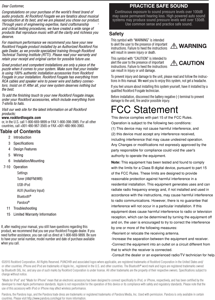 2Dear Customer,Congratulations on your purchase of the world’s ﬁnest brand of audio products. At Rockford Fosgate we are fanatics about musical reproduction at its best, and we are pleased you chose our product. Through years of engineering expertise, hand craftsmanship and critical testing procedures, we have created a wide range of products that reproduce music with all the clarity and richness you deserve.For maximum performance we recommend you have your new Rockford Fosgate product installed by an Authorized Rockford Fos-gate Dealer, as we provide specialized training through Rockford Technical Training Institute (RTTI). Please read your warranty and retain your receipt and original carton for possible future use.Great product and competent installations are only a piece of the puzzle when it comes to your system. Make sure that your installer is using 100% authentic installation accessories from Rockford Fosgate in your installation. Rockford Fosgate has everything from RCA cables and speaker wire to power wire and battery connec-tors. Insist on it! After all, your new system deserves nothing but the best.To add the ﬁnishing touch to your new Rockford Fosgate image, order your Rockford accessories, which include everything from T-shirts to hats.Visit our web site for the latest information on all Rockford products; www.rockfordfosgate.com  or, in the U.S. call 1-800-669-9899 or FAX 1-800-398-3985. For all other countries, call +001-480-967-3565 or FAX +001-480-966-3983.Table of ContentsIf, after reading your manual, you still have questions regarding this product, we recommend that you see your Rockford Fosgate dealer. If you need further assistance, you can call us direct at 1-800-669-9899. Be sure to have your serial number, model number and date of purchase available when you call.SafetyThis symbol with “WARNING” is intended to alert the user to the presence of important instructions. Failure to heed the instructions will result in severe injury or death.This symbol with “CAUTION” is intended to alert the user to the presence of important instructions. Failure to heed the instructions can result in injury or unit damage.To prevent injury and damage to the unit, please read and follow the instruc-tions in this manual. We want you to enjoy this system, not get a headache.If you feel unsure about installing this system yourself, have it installed by a qualiﬁed Rockford Fosgate technician.Before installation, disconnect the battery negative (-) terminal to prevent damage to the unit, ﬁre and/or possible injury.IntroductionPRACTICE SAFE SOUNDContinuous exposure to sound pressure levels over 100dB may cause permanent hearing loss. High powered auto sound systems may produce sound pressure levels well over 130dB. Use common sense and practice safe sound.2 Introduction3 Speciﬁcations4 Design Features5 Wiring6 Installation/Mounting7-10 OperationSettingsTuner (AM/FM/WB)USB-iPodAUX (Auxiliary Input)Bluetooth®Pandora®11 Troubleshooting15 Limited Warranty Information©2015 Rockford Corporation. All Rights Reserved. PUNCH® and associated logos where applicable, are registered trademarks of Rockford Corporation in the United States and/or other countries. iPhone and iPod are trademarks of Apple Inc., registered in the U.S. and other countries. The Bluetooth® word mark and logos are registered trademarks owned by Bluetooth SIG, Inc. and any use of such marks by Rockford Corporation is under license. All other trademarks are the property of their respective owners. Speciﬁcations subject to change without notice.“Made for iPod” and “Made for iPhone” mean that an electronic accessory has been designed to connect speciﬁcally to iPod, or iPhone, respectively, and has been certiﬁed by the developer to meet Apple performance standards. Apple is not responsible for the operation of this device or its compliance with safety and regulatory standards. Please note that the use of this accessory with iPod or iPhone may affect wireless performance.Pandora, the Pandora logo, and the Pandora trade dress are trademarks or registered trademarks of Pandora Media, Inc. Used with permission. Pandora is only available in certain countries. Please visit http://www.pandora.com/legal for more information. FCC Statement  This device complies with part 15 of the FCC Rules. Operation is subject to the following two conditions: (1) This device may not cause harmful interference, and (2) this device must accept any interference received, including interference that may cause undesired operation. Any Changes or modifications not expressly approved by the party responsible for compliance could void the user&apos;s authority to operate the equipment.  Note: This equipment has been tested and found to comply with the limits for a Class B digital device, pursuant to part 15 of the FCC Rules. These limits are designed to provide reasonable protection against harmful interference in a residential installation. This equipment generates uses and can radiate radio frequency energy and, if not installed and used in accordance with the instructions, may cause harmful interference to radio communications. However, there is no guarantee that interference will not occur in a particular installation. If this equipment does cause harmful interference to radio or television reception, which can be determined by turning the equipment off and on, the user is encouraged to try to correct the interference by one or more of the following measures: -Reorient or relocate the receiving antenna. -Increase the separation between the equipment and receiver. -Connect the equipment into an outlet on a circuit different from that to which the receiver is connected. -Consult the dealer or an experienced radio/TV technician for help.   