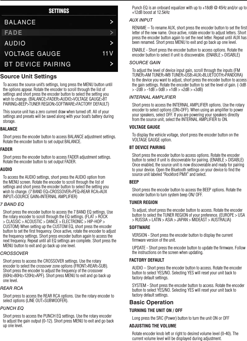 7SettingsSource Unit SettingsTo access the source unit’s settings, long press the MENU button until the options appear. Rotate the encoder to scroll through the list of settings and short press the encoder button to select the setting you wish to change. (BALANCE&gt;FADER&gt;AUDIO&gt;VOLTAGE GAUGE&gt;BT PAIRING&gt;BEEP&gt;TUNER REGION&gt;SOFTWARE&gt;FACTORY DEFAULT)This source unit has a zero current draw when turned off. All of your settings and presets will be saved along with your boat’s battery during storage.BALANCEShort press the encoder button to access BALANCE adjustment settings. Rotate the encoder button to set output BALANCE.FADERShort press the encoder button to access FADER adjustment settings. Rotate the encoder button to set output FADER.AUDIOTo access the AUDIO settings, short press the AUDIO option from the MENU screen. Rotate the encoder to scroll through the list of settings and short press the encoder button to select the setting you wish to change. (7 BAND EQ&gt;CROSSOVER&gt;PEQ&gt;REAR RCA&gt;AUX INPUT&gt;SOURCE GAIN&gt;INTERNAL AMPLIFIER)7 BAND EQShort press the encoder button to access the 7 BAND EQ settings. Use the rotary encoder to scroll through the EQ settings. (FLAT &gt; ROCK &gt; CLASSIC &gt; ACOUSTIC &gt; DANCE &gt; ELECTRONIC &gt; HIP-HOP &gt; CUSTOM) When setting up the CUSTOM EQ, short press the encoder button to set the ﬁrst frequency. Once active, rotate the encoder to adjust the frequency settings. Short press encoder button again to access the next frequency. Repeat until all EQ settings are complete. Short press the MENU button to exit and go back up one level.CROSSOVERShort press to access the CROSSOVER settings. Use the rotary encoder to select the crossover zone options (FRONT&gt;REAR&gt;SUB). Short press the encoder to adjust the frequency of the crossover (60Hz&gt;80Hz&gt;120Hz&gt;APF). Short press MENU to exit and go back up one level.REAR RCAShort press to access the REAR RCA options. Use the rotary encoder to select options (LINE OUT&gt;SUBWOOFER).PUNCH EQShort press to access the PUNCH EQ settings. Use the rotary encoder to adjust the gain output (0-12). Short press MENU to exit and go back up one level.Punch EQ is an onboard equalizer with up to +18dB @ 45Hz and/or up to +12dB boost at 12.5kHzAUX INPUTRENAME – To rename AUX, short press the encoder button to set the ﬁrst letter of the new name. Once active, rotate encoder to adjust letters. Short press the encoder button again to set the next letter. Repeat until AUX has been renamed. Short press MENU to exit and go back up one level.ENABLE - Short press the encoder button to access options. Rotate the encoder button to select if unit is discoverable. (ENABLE &gt; DISABLE)SOURCE GAINTo adjust the level of device input gain, scroll through the inputs (FM TUNER&gt;AM TUNER&gt;WB TUNER&gt;USB&gt;AUX&gt;BLUETOOTH&gt;PANDORA) to the device you want to adjust, short press the encoder button to access the gain settings. Rotate the encoder button to set the level of gain. (-3dB &gt; -2dB &gt; -1dB &gt; 0dB &gt; +1dB &gt; +2dB &gt; +3dB) INTERNAL AMPLIFIERShort press to access the INTERNAL AMPLIFIER options. Use the rotary encoder to select options (ON&gt;OFF). When using an ampliﬁer to power your speakers, select OFF. If you are powering your speakers directly from the source unit, select the INTERNAL AMPLIFIER to ON.VOLTAGE GAUGETo display the vehicle voltage, short press the encoder button on the VOLTAGE GAUGE option. BT DEVICE PAIRINGShort press the encoder button to access options. Rotate the encoder button to select if unit is discoverable for pairing. (ENABLE &gt; DISABLE) Once enabled, the source unit is now discoverable and ready for pairing to your device. Open the Bluetooth settings on your device to ﬁnd the source unit labeled “Rockford PMX” and select.BEEPShort press the encoder button to access the BEEP options. Rotate the encoder button to turn system beep ON/ OFF.TUNER REGIONTo adjust, short press the encoder button to access. Rotate the encoder button to select the TUNER REGION of your preference. (EUROPE &gt; USA &gt; RUSSIA &gt; LATIN &gt; ASIA &gt; JAPAN &gt; MIDEAST &gt; AUSTRALIA)SOFTWAREVERSION - Short press the encoder button to display the current ﬁrmware version of the unit.UPDATE - Short press the encoder button to update the ﬁrmware. Follow the instructions on the screen when updating.FACTORY DEFAULTAUDIO – Short press the encoder button to access. Rotate the encoder button to select YES/NO. Selecting YES will reset your unit back to factory default settings.SYSTEM - Short press the encoder button to access. Rotate the encoder button to select YES/NO. Selecting YES will reset your unit back to factory default settings.Basic OperationTURNING THE UNIT ON / OFFLong press the SRC (Power) button to turn the unit ON or OFFADJUSTING THE VOLUMERotate encoder knob left or right to desired volume level (0-40). The current volume level will be displayed during adjustment.