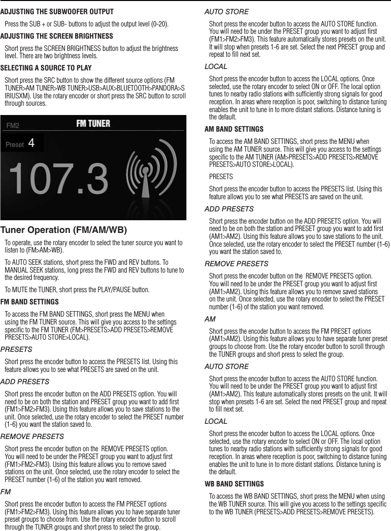 8SettingsADJUSTING THE SUBWOOFER OUTPUTPress the SUB + or SUB- buttons to adjust the output level (0-20).ADJUSTING THE SCREEN BRIGHTNESSShort press the SCREEN BRIGHTNESS button to adjust the brightness level. There are two brightness levels.SELECTING A SOURCE TO PLAYShort press the SRC button to show the different source options (FM TUNER&gt;AM TUNER&gt;WB TUNER&gt;USB&gt;AUX&gt;BLUETOOTH&gt;PANDORA&gt;SIRIUSXM). Use the rotary encoder or short press the SRC button to scroll through sources.Tuner Operation (FM/AM/WB)To operate, use the rotary encoder to select the tuner source you want to listen to (FM&gt;AM&gt;WB).To AUTO SEEK stations, short press the FWD and REV buttons. To MANUAL SEEK stations, long press the FWD and REV buttons to tune to the desired frequency.To MUTE the TUNER, short press the PLAY/PAUSE button. FM BAND SETTINGSTo access the FM BAND SETTINGS, short press the MENU when using the FM TUNER source. This will give you access to the settings speciﬁc to the FM TUNER (FM&gt;PRESETS&gt;ADD PRESETS&gt;REMOVE PRESETS&gt;AUTO STORE&gt;LOCAL).PRESETSShort press the encoder button to access the PRESETS list. Using this feature allows you to see what PRESETS are saved on the unit.ADD PRESETSShort press the encoder button on the ADD PRESETS option. You will need to be on both the station and PRESET group you want to add ﬁrst (FM1&gt;FM2&gt;FM3). Using this feature allows you to save stations to the unit. Once selected, use the rotary encoder to select the PRESET number (1-6) you want the station saved to.REMOVE PRESETSShort press the encoder button on the  REMOVE PRESETS option. You will need to be under the PRESET group you want to adjust ﬁrst (FM1&gt;FM2&gt;FM3). Using this feature allows you to remove saved stations on the unit. Once selected, use the rotary encoder to select the PRESET number (1-6) of the station you want removed.FMShort press the encoder button to access the FM PRESET options (FM1&gt;FM2&gt;FM3). Using this feature allows you to have separate tuner preset groups to choose from. Use the rotary encoder button to scroll through the TUNER groups and short press to select the group.AUTO STOREShort press the encoder button to access the AUTO STORE function. You will need to be under the PRESET group you want to adjust ﬁrst (FM1&gt;FM2&gt;FM3). This feature automatically stores presets on the unit. It will stop when presets 1-6 are set. Select the next PRESET group and repeat to ﬁll next set.LOCALShort press the encoder button to access the LOCAL options. Once selected, use the rotary encoder to select ON or OFF. The local option tunes to nearby radio stations with sufﬁciently strong signals for good reception. In areas where reception is poor, switching to distance tuning enables the unit to tune in to more distant stations. Distance tuning is the default.AM BAND SETTINGSTo access the AM BAND SETTINGS, short press the MENU when using the AM TUNER source. This will give you access to the settings speciﬁc to the AM TUNER (AM&gt;PRESETS&gt;ADD PRESETS&gt;REMOVE PRESETS&gt;AUTO STORE&gt;LOCAL).PRESETSShort press the encoder button to access the PRESETS list. Using this feature allows you to see what PRESETS are saved on the unit.ADD PRESETSShort press the encoder button on the ADD PRESETS option. You will need to be on both the station and PRESET group you want to add ﬁrst (AM1&gt;AM2). Using this feature allows you to save stations to the unit. Once selected, use the rotary encoder to select the PRESET number (1-6) you want the station saved to.REMOVE PRESETSShort press the encoder button on the  REMOVE PRESETS option. You will need to be under the PRESET group you want to adjust ﬁrst (AM1&gt;AM2). Using this feature allows you to remove saved stations on the unit. Once selected, use the rotary encoder to select the PRESET number (1-6) of the station you want removed.AMShort press the encoder button to access the FM PRESET options (AM1&gt;AM2). Using this feature allows you to have separate tuner preset groups to choose from. Use the rotary encoder button to scroll through the TUNER groups and short press to select the group.AUTO STOREShort press the encoder button to access the AUTO STORE function. You will need to be under the PRESET group you want to adjust ﬁrst (AM1&gt;AM2). This feature automatically stores presets on the unit. It will stop when presets 1-6 are set. Select the next PRESET group and repeat to ﬁll next set.LOCALShort press the encoder button to access the LOCAL options. Once selected, use the rotary encoder to select ON or OFF. The local option tunes to nearby radio stations with sufﬁciently strong signals for good reception. In areas where reception is poor, switching to distance tuning enables the unit to tune in to more distant stations. Distance tuning is the default.WB BAND SETTINGSTo access the WB BAND SETTINGS, short press the MENU when using the WB TUNER source. This will give you access to the settings speciﬁc to the WB TUNER (PRESETS&gt;ADD PRESETS&gt;REMOVE PRESETS).