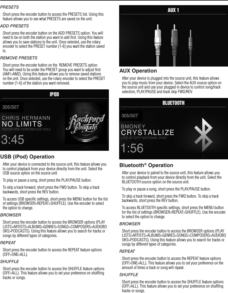9PRESETSShort press the encoder button to access the PRESETS list. Using this feature allows you to see what PRESETS are saved on the unit.ADD PRESETSShort press the encoder button on the ADD PRESETS option. You will need to be on both the station you want to add ﬁrst. Using this feature allows you to save stations to the unit. Once selected, use the rotary encoder to select the PRESET number (1-6) you want the station saved to.REMOVE PRESETSShort press the encoder button on the  REMOVE PRESETS option. You will need to be under the PRESET group you want to adjust ﬁrst (AM1&gt;AM2). Using this feature allows you to remove saved stations on the unit. Once selected, use the rotary encoder to select the PRESET number (1-6) of the station you want removed.USB (iPod) OperationAfter your device is connected to the source unit, this feature allows you to control playback from your device directly from the unit. Select the USB source option on the source unit. To play or pause a song, short press the PLAY/PAUSE button.To skip a track forward, short press the FWD button. To skip a track backwards, short press the REV button.To access USB speciﬁc settings, short press the MENU button for the list of settings (BROWSER&gt;REPEAT&gt;SHUFFLE). Use the encoder to select the option to change.BROWSERShort press the encoder button to access the BROWSER options (PLAYLISTS&gt;ARTISTS&gt;ALBUMS&gt;GENRES&gt;SONGS&gt;COMPOSERS&gt;AUDIOBOOKS&gt;PODCASTS). Using this feature allows you to search for tracks or songs by different types of categories.REPEATShort press the encoder button to access the REPEAT feature options (OFF&gt;ONE&gt;ALL).SHUFFLEShort press the encoder button to access the SHUFFLE feature options (OFF&gt;ALL). This feature allows you to set your preference on shufﬂing tracks or songs.AUX OperationAfter your device is plugged into the source unit, this feature allows you to play music from your device. Select the AUX source option on the source unit and use your plugged in device to control song/track selection, PLAY/PAUSE and track skip FWD/REV.Bluetooth® OperationAfter your device is paired to the source unit, this feature allows you to control playback from your device directly from the unit. Select the BLUETOOTH source option on the source unit.To play or pause a song, short press the PLAY/PAUSE button.To skip a track forward, short press the FWD button. To skip a track backwards, short press the REV button.To access BLUETOOTH speciﬁc settings, short press the MENU button for the list of settings (BROWSER&gt;REPEAT&gt;SHUFFLE). Use the encoder to select the option to change.BROWSERShort press the encoder button to access the BROWSER options (PLAYLISTS&gt;ARTISTS&gt;ALBUMS&gt;GENRES&gt;SONGS&gt;COMPOSERS&gt;AUDIOBOOKS&gt;PODCASTS). Using this feature allows you to search for tracks or songs by different types of categories.REPEATShort press the encoder button to access the REPEAT feature options (OFF&gt;ONE&gt;ALL). This feature allows you to set your preference on the amount of times a track or song will repeat.SHUFFLEShort press the encoder button to access the SHUFFLE feature options (OFF&gt;ALL). This feature allows you to set your preference on shufﬂing tracks or songs.Operation