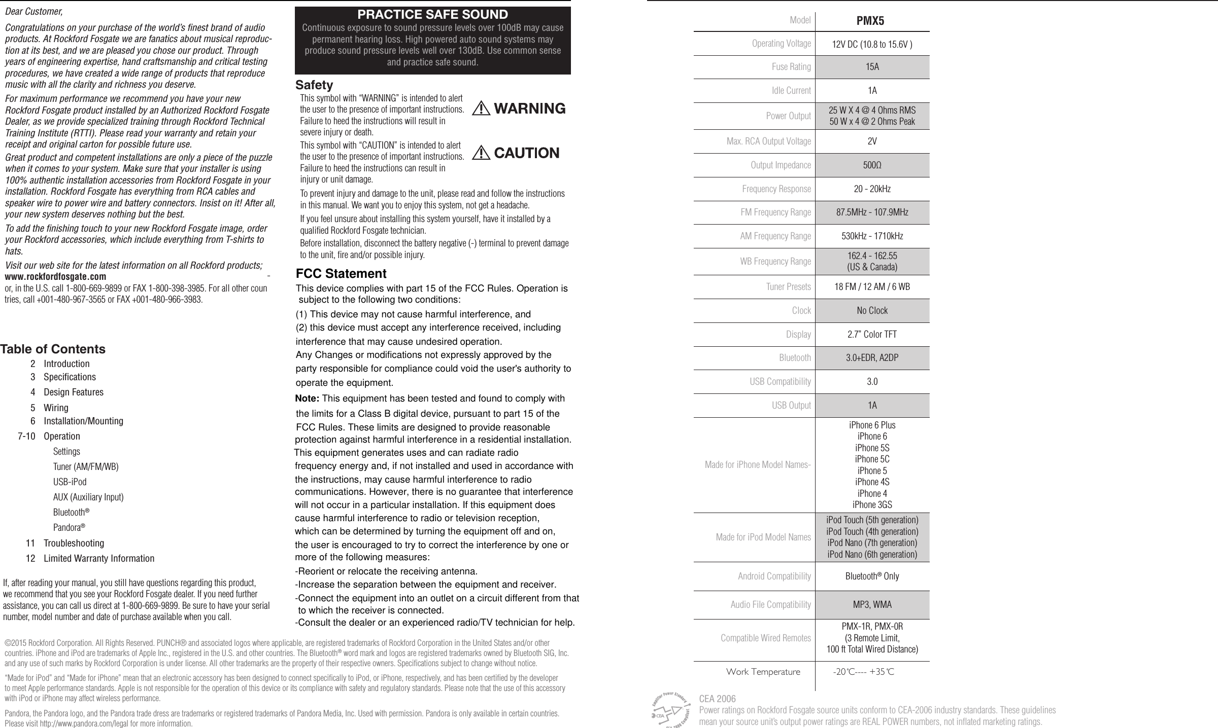 32Dear Customer,Congratulations on your purchase of the world’s ﬁnest brand of audio products. At Rockford Fosgate we are fanatics about musical reproduc-tion at its best, and we are pleased you chose our product. Through years of engineering expertise, hand craftsmanship and critical testing procedures, we have created a wide range of products that reproduce music with all the clarity and richness you deserve.For maximum performance we recommend you have your new Rockford Fosgate product installed by an Authorized Rockford Fosgate Dealer, as we provide specialized training through Rockford Technical Training Institute (RTTI). Please read your warranty and retain your receipt and original carton for possible future use.Great product and competent installations are only a piece of the puzzle when it comes to your system. Make sure that your installer is using 100% authentic installation accessories from Rockford Fosgate in your installation. Rockford Fosgate has everything from RCA cables and speaker wire to power wire and battery connectors. Insist on it! After all, your new system deserves nothing but the best.To add the ﬁnishing touch to your new Rockford Fosgate image, order your Rockford accessories, which include everything from T-shirts to hats.Visit our web site for the latest information on all Rockford products; www.rockfordfosgate.com  or, in the U.S. call 1-800-669-9899 or FAX 1-800-398-3985. For all other coun-tries, call +001-480-967-3565 or FAX +001-480-966-3983.Table of ContentsIf, after reading your manual, you still have questions regarding this product, we recommend that you see your Rockford Fosgate dealer. If you need further assistance, you can call us direct at 1-800-669-9899. Be sure to have your serial number, model number and date of purchase available when you call.SafetyThis symbol with “WARNING” is intended to alert the user to the presence of important instructions. Failure to heed the instructions will result in severe injury or death.This symbol with “CAUTION” is intended to alert the user to the presence of important instructions. Failure to heed the instructions can result in injury or unit damage.To prevent injury and damage to the unit, please read and follow the instructions in this manual. We want you to enjoy this system, not get a headache.If you feel unsure about installing this system yourself, have it installed by a qualiﬁed Rockford Fosgate technician.Before installation, disconnect the battery negative (-) terminal to prevent damage to the unit, ﬁre and/or possible injury.IntroductionPRACTICE SAFE SOUNDContinuous exposure to sound pressure levels over 100dB may cause permanent hearing loss. High powered auto sound systems may produce sound pressure levels well over 130dB. Use common sense and practice safe sound.Speciﬁcations©2015 Rockford Corporation. All Rights Reserved. PUNCH® and associated logos where applicable, are registered trademarks of Rockford Corporation in the United States and/or other countries. iPhone and iPod are trademarks of Apple Inc., registered in the U.S. and other countries. The Bluetooth® word mark and logos are registered trademarks owned by Bluetooth SIG, Inc. and any use of such marks by Rockford Corporation is under license. All other trademarks are the property of their respective owners. Speciﬁcations subject to change without notice.“Made for iPod” and “Made for iPhone” mean that an electronic accessory has been designed to connect speciﬁcally to iPod, or iPhone, respectively, and has been certiﬁed by the developer to meet Apple performance standards. Apple is not responsible for the operation of this device or its compliance with safety and regulatory standards. Please note that the use of this accessory with iPod or iPhone may affect wireless performance.Pandora, the Pandora logo, and the Pandora trade dress are trademarks or registered trademarks of Pandora Media, Inc. Used with permission. Pandora is only available in certain countries. Please visit http://www.pandora.com/legal for more information.Model PMX5Operating Voltage Fuse Rating 15A Idle Current 1APower Output 25 W X 4 @ 4 Ohms RMS50 W x 4 @ 2 Ohms PeakMax. RCA Output Voltage 2VOutput Impedance 500ΩFrequency Response 20 - 20kHzFM Frequency Range 87.5MHz - 107.9MHzAM Frequency Range 530kHz - 1710kHzWB Frequency Range 162.4 - 162.55(US &amp; Canada)Tuner Presets 18 FM / 12 AM / 6 WBClock No ClockDisplay 2.7” Color TFTBluetooth 3.0+EDR, A2DPUSB Compatibility 3.0USB Output 1AMade for iPhone Model Names-iPhone 6 PlusiPhone 6iPhone 5SiPhone 5CiPhone 5iPhone 4SiPhone 4iPhone 3GSMade for iPod Model NamesiPod Touch (5th generation)iPod Touch (4th generation)iPod Nano (7th generation)iPod Nano (6th generation)Android Compatibility Bluetooth® OnlyAudio File Compatibility MP3, WMACompatible Wired RemotesPMX-1R, PMX-0R(3 Remote Limit,100 ft Total Wired Distance)CEA 2006Power ratings on Rockford Fosgate source units conform to CEA-2006 industry standards. These guidelines mean your source unit’s output power ratings are REAL POWER numbers, not inﬂated marketing ratings.2 Introduction3 Speciﬁcations4 Design Features5 Wiring6 Installation/Mounting7-10 OperationSettingsTuner (AM/FM/WB)USB-iPodAUX (Auxiliary Input)Bluetooth®Pandora®11 Troubleshooting12 Limited Warranty InformationWork Temperature  -20 C---- +35 Co o FCC Statement  This device complies with part 15 of the FCC Rules. Operation is   subject to the following two conditions:  (1) This device may not cause harmful interference, and   (2) this device must accept any interference received, including   interference that may cause undesired operation. Any Changes or modifications not expressly approved by the   party responsible for compliance could void the user&apos;s authority to   operate the equipment.  Note: This equipment has been tested and found to comply with   the limits for a Class B digital device, pursuant to part 15 of the   FCC Rules. These limits are designed to provide reasonable   protection against harmful interference in a residential installation.   This equipment generates uses and can radiate radio   frequency energy and, if not installed and used in accordance with   the instructions, may cause harmful interference to radio   communications. However, there is no guarantee that interference   will not occur in a particular installation. If this equipment does  cause harmful interference to radio or television reception,   which can be determined by turning the equipment off and on,  the user is encouraged to try to correct the interference by one or   more of the following measures: -Reorient or relocate the receiving antenna. -Increase the separation between the equipment and receiver. -Connect the equipment into an outlet on a circuit different from that   to which the receiver is connected. -Consult the dealer or an experienced radio/TV technician for help. 12V DC (10.8 to 15.6V )