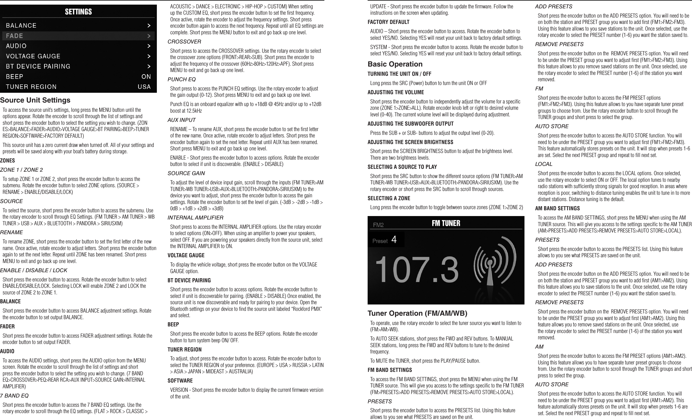76Settings OperationUPDATE - Short press the encoder button to update the ﬁrmware. Follow the instructions on the screen when updating.FACTORY DEFAULTAUDIO – Short press the encoder button to access. Rotate the encoder button to select YES/NO. Selecting YES will reset your unit back to factory default settings.SYSTEM - Short press the encoder button to access. Rotate the encoder button to select YES/NO. Selecting YES will reset your unit back to factory default settings.Basic OperationTURNING THE UNIT ON / OFFLong press the SRC (Power) button to turn the unit ON or OFFADJUSTING THE VOLUMEShort press the encoder button to independently adjust the volume for a speciﬁc zone (ZONE 1&gt;ZONE&gt;ALL). Rotate encoder knob left or right to desired volume level (0-40). The current volume level will be displayed during adjustment.ADJUSTING THE SUBWOOFER OUTPUTPress the SUB + or SUB- buttons to adjust the output level (0-20).ADJUSTING THE SCREEN BRIGHTNESSShort press the SCREEN BRIGHTNESS button to adjust the brightness level. There are two brightness levels.SELECTING A SOURCE TO PLAYShort press the SRC button to show the different source options (FM TUNER&gt;AM TUNER&gt;WB TUNER&gt;USB&gt;AUX&gt;BLUETOOTH&gt;PANDORA&gt;SIRIUSXM). Use the rotary encoder or short press the SRC button to scroll through sources.SELECTING A ZONELong press the encoder button to toggle between source zones (ZONE 1&gt;ZONE 2)Tuner Operation (FM/AM/WB)To operate, use the rotary encoder to select the tuner source you want to listen to (FM&gt;AM&gt;WB).To AUTO SEEK stations, short press the FWD and REV buttons. To MANUAL SEEK stations, long press the FWD and REV buttons to tune to the desired frequency.To MUTE the TUNER, short press the PLAY/PAUSE button. FM BAND SETTINGSTo access the FM BAND SETTINGS, short press the MENU when using the FM TUNER source. This will give you access to the settings speciﬁc to the FM TUNER (FM&gt;PRESETS&gt;ADD PRESETS&gt;REMOVE PRESETS&gt;AUTO STORE&gt;LOCAL).PRESETSShort press the encoder button to access the PRESETS list. Using this feature allows to you see what PRESETS are saved on the unit.ADD PRESETSShort press the encoder button on the ADD PRESETS option. You will need to be on both the station and PRESET group you want to add ﬁrst (FM1&gt;FM2&gt;FM3). Using this feature allows to you save stations to the unit. Once selected, use the rotary encoder to select the PRESET number (1-6) you want the station saved to.REMOVE PRESETSShort press the encoder button on the  REMOVE PRESETS option. You will need to be under the PRESET group you want to adjust ﬁrst (FM1&gt;FM2&gt;FM3). Using this feature allows to you remove saved stations on the unit. Once selected, use the rotary encoder to select the PRESET number (1-6) of the station you want removed.FMShort press the encoder button to access the FM PRESET options (FM1&gt;FM2&gt;FM3). Using this feature allows to you have separate tuner preset groups to choose from. Use the rotary encoder button to scroll through the TUNER groups and short press to select the group.AUTO STOREShort press the encoder button to access the AUTO STORE function. You will need to be under the PRESET group you want to adjust ﬁrst (FM1&gt;FM2&gt;FM3). This feature automatically stores presets on the unit. It will stop when presets 1-6 are set. Select the next PRESET group and repeat to ﬁll next set.LOCALShort press the encoder button to access the LOCAL options. Once selected, use the rotary encoder to select ON or OFF. The local option tunes to nearby radio stations with sufﬁciently strong signals for good reception. In areas where reception is poor, switching to distance tuning enables the unit to tune in to more distant stations. Distance tuning is the default.AM BAND SETTINGSTo access the AM BAND SETTINGS, short press the MENU when using the AM TUNER source. This will give you access to the settings speciﬁc to the AM TUNER (AM&gt;PRESETS&gt;ADD PRESETS&gt;REMOVE PRESETS&gt;AUTO STORE&gt;LOCAL).PRESETSShort press the encoder button to access the PRESETS list. Using this feature allows to you see what PRESETS are saved on the unit.ADD PRESETSShort press the encoder button on the ADD PRESETS option. You will need to be on both the station and PRESET group you want to add ﬁrst (AM1&gt;AM2). Using this feature allows you to save stations to the unit. Once selected, use the rotary encoder to select the PRESET number (1-6) you want the station saved to.REMOVE PRESETSShort press the encoder button on the  REMOVE PRESETS option. You will need to be under the PRESET group you want to adjust ﬁrst (AM1&gt;AM2). Using this feature allows you to remove saved stations on the unit. Once selected, use the rotary encoder to select the PRESET number (1-6) of the station you want removed.AMShort press the encoder button to access the FM PRESET options (AM1&gt;AM2). Using this feature allows you to have separate tuner preset groups to choose from. Use the rotary encoder button to scroll through the TUNER groups and short press to select the group.AUTO STOREShort press the encoder button to access the AUTO STORE function. You will need to be under the PRESET group you want to adjust ﬁrst (AM1&gt;AM2). This feature automatically stores presets on the unit. It will stop when presets 1-6 are set. Select the next PRESET group and repeat to ﬁll next set.Source Unit SettingsTo access the source unit’s settings, long press the MENU button until the options appear. Rotate the encoder to scroll through the list of settings and short press the encoder button to select the setting you wish to change. (ZONES&gt;BALANCE&gt;FADER&gt;AUDIO&gt;VOLTAGE GAUGE&gt;BT PAIRING&gt;BEEP&gt;TUNER REGION&gt;SOFTWARE&gt;FACTORY DEFAULT)This source unit has a zero current draw when turned off. All of your settings and presets will be saved along with your boat’s battery during storage.ZONESZONE 1 / ZONE 2To setup ZONE 1 or ZONE 2, short press the encoder button to access the submenu. Rotate the encoder button to select ZONE options. (SOURCE &gt; RENAME &gt; ENABLE/DISABLE/LOCK)SOURCETo select the source, short press the encoder button to access the submenu. Use the rotary encoder to scroll through EQ Settings. (FM TUNER &gt; AM TUNER &gt; WB TUNER &gt; USB &gt; AUX &gt; BLUETOOTH &gt; PANDORA &gt; SIRIUSXM)RENAMETo rename ZONE, short press the encoder button to set the ﬁrst letter of the new name. Once active, rotate encoder to adjust letters. Short press the encoder button again to set the next letter. Repeat until ZONE has been renamed. Short press MENU to exit and go back up one level.ENABLE / DISABLE / LOCKShort press the encoder button to access. Rotate the encoder button to select ENABLE/DISABLE/LOCK. Selecting LOCK will enable ZONE 2 and LOCK the source of ZONE 2 to ZONE 1.BALANCEShort press the encoder button to access BALANCE adjustment settings. Rotate the encoder button to set output BALANCE.FADERShort press the encoder button to access FADER adjustment settings. Rotate the encoder button to set output FADER.AUDIOTo access the AUDIO settings, short press the AUDIO option from the MENU screen. Rotate the encoder to scroll through the list of settings and short press the encoder button to select the setting you wish to change. (7 BAND EQ&gt;CROSSOVER&gt;PEQ&gt;REAR RCA&gt;AUX INPUT&gt;SOURCE GAIN&gt;INTERNAL AMPLIFIER)7 BAND EQShort press the encoder button to access the 7 BAND EQ settings. Use the rotary encoder to scroll through the EQ settings. (FLAT &gt; ROCK &gt; CLASSIC &gt; ACOUSTIC &gt; DANCE &gt; ELECTRONIC &gt; HIP-HOP &gt; CUSTOM) When setting up the CUSTOM EQ, short press the encoder button to set the ﬁrst frequency. Once active, rotate the encoder to adjust the frequency settings. Short press encoder button again to access the next frequency. Repeat until all EQ settings are complete. Short press the MENU button to exit and go back up one level.CROSSOVERShort press to access the CROSSOVER settings. Use the rotary encoder to select the crossover zone options (FRONT&gt;REAR&gt;SUB). Short press the encoder to adjust the frequency of the crossover (60Hz&gt;80Hz&gt;120Hz&gt;APF). Short press MENU to exit and go back up one level.PUNCH EQShort press to access the PUNCH EQ settings. Use the rotary encoder to adjust the gain output (0-12). Short press MENU to exit and go back up one level.Punch EQ is an onboard equalizer with up to +18dB @ 45Hz and/or up to +12dB boost at 12.5kHzAUX INPUTRENAME – To rename AUX, short press the encoder button to set the ﬁrst letter of the new name. Once active, rotate encoder to adjust letters. Short press the encoder button again to set the next letter. Repeat until AUX has been renamed. Short press MENU to exit and go back up one level.ENABLE - Short press the encoder button to access options. Rotate the encoder button to select if unit is discoverable. (ENABLE &gt; DISABLE)SOURCE GAINTo adjust the level of device input gain, scroll through the inputs (FM TUNER&gt;AM TUNER&gt;WB TUNER&gt;USB&gt;AUX&gt;BLUETOOTH&gt;PANDORA&gt;SIRIUSXM) to the device you want to adjust, short press the encoder button to access the gain settings. Rotate the encoder button to set the level of gain. (-3dB &gt; -2dB &gt; -1dB &gt; 0dB &gt; +1dB &gt; +2dB &gt; +3dB) INTERNAL AMPLIFIERShort press to access the INTERNAL AMPLIFIER options. Use the rotary encoder to select options (ON&gt;OFF). When using an ampliﬁer to power your speakers, select OFF. If you are powering your speakers directly from the source unit, select the INTERNAL AMPLIFIER to ON.VOLTAGE GAUGETo display the vehicle voltage, short press the encoder button on the VOLTAGE GAUGE option. BT DEVICE PAIRINGShort press the encoder button to access options. Rotate the encoder button to select if unit is discoverable for pairing. (ENABLE &gt; DISABLE) Once enabled, the source unit is now discoverable and ready for pairing to your device. Open the Bluetooth settings on your device to ﬁnd the source unit labeled “Rockford PMX” and select.BEEPShort press the encoder button to access the BEEP options. Rotate the encoder button to turn system beep ON/ OFF.TUNER REGIONTo adjust, short press the encoder button to access. Rotate the encoder button to select the TUNER REGION of your preference. (EUROPE &gt; USA &gt; RUSSIA &gt; LATIN &gt; ASIA &gt; JAPAN &gt; MIDEAST &gt; AUSTRALIA)SOFTWAREVERSION - Short press the encoder button to display the current ﬁrmware version of the unit.