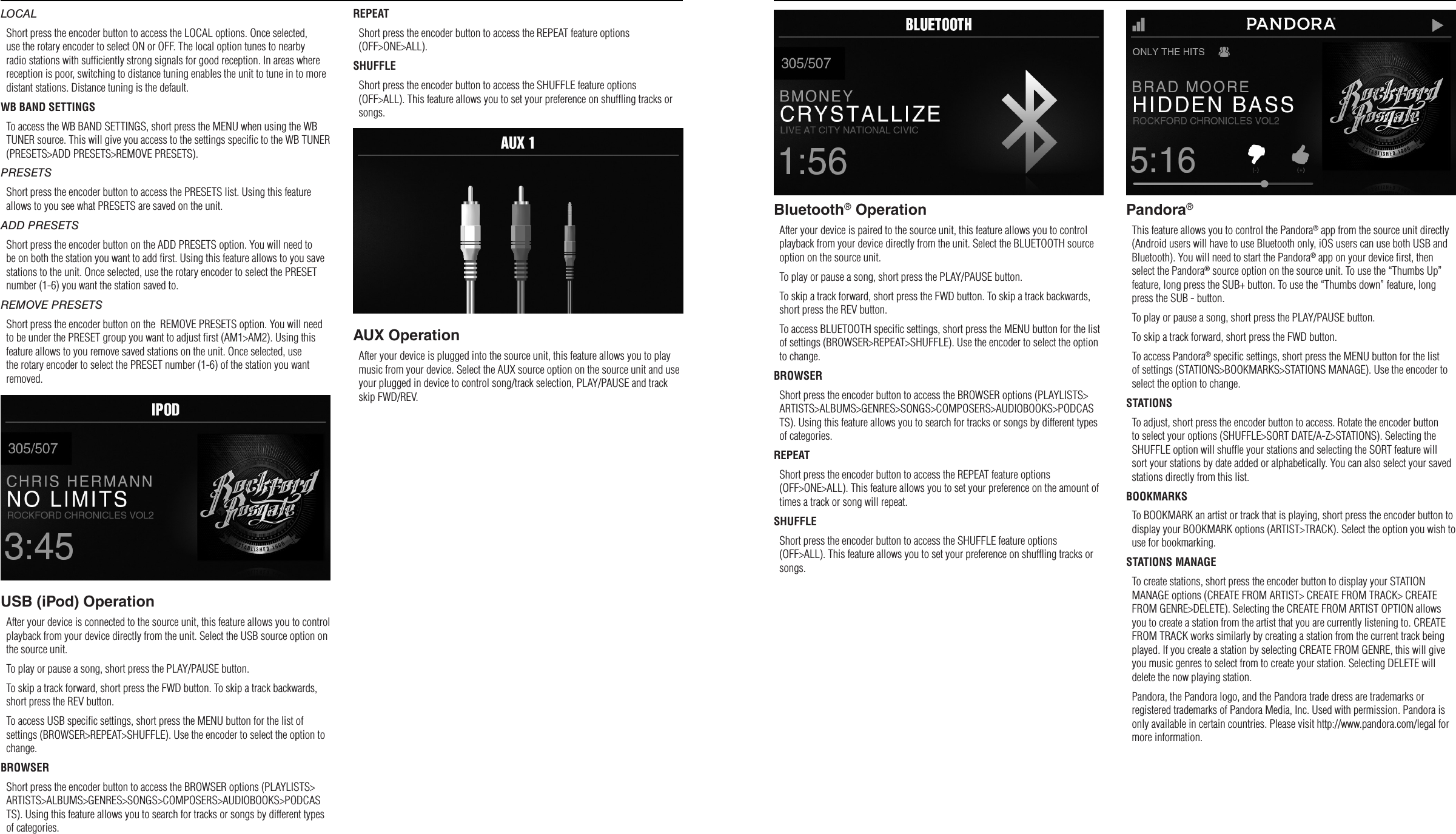 98LOCALShort press the encoder button to access the LOCAL options. Once selected, use the rotary encoder to select ON or OFF. The local option tunes to nearby radio stations with sufﬁciently strong signals for good reception. In areas where reception is poor, switching to distance tuning enables the unit to tune in to more distant stations. Distance tuning is the default.WB BAND SETTINGSTo access the WB BAND SETTINGS, short press the MENU when using the WB TUNER source. This will give you access to the settings speciﬁc to the WB TUNER (PRESETS&gt;ADD PRESETS&gt;REMOVE PRESETS).PRESETSShort press the encoder button to access the PRESETS list. Using this feature allows to you see what PRESETS are saved on the unit.ADD PRESETSShort press the encoder button on the ADD PRESETS option. You will need to be on both the station you want to add ﬁrst. Using this feature allows to you save stations to the unit. Once selected, use the rotary encoder to select the PRESET number (1-6) you want the station saved to.REMOVE PRESETSShort press the encoder button on the  REMOVE PRESETS option. You will need to be under the PRESET group you want to adjust ﬁrst (AM1&gt;AM2). Using this feature allows to you remove saved stations on the unit. Once selected, use the rotary encoder to select the PRESET number (1-6) of the station you want removed.USB (iPod) OperationAfter your device is connected to the source unit, this feature allows you to control playback from your device directly from the unit. Select the USB source option on the source unit. To play or pause a song, short press the PLAY/PAUSE button.To skip a track forward, short press the FWD button. To skip a track backwards, short press the REV button.To access USB speciﬁc settings, short press the MENU button for the list of settings (BROWSER&gt;REPEAT&gt;SHUFFLE). Use the encoder to select the option to change.BROWSERShort press the encoder button to access the BROWSER options (PLAYLISTS&gt;ARTISTS&gt;ALBUMS&gt;GENRES&gt;SONGS&gt;COMPOSERS&gt;AUDIOBOOKS&gt;PODCASTS). Using this feature allows you to search for tracks or songs by different types of categories.REPEATShort press the encoder button to access the REPEAT feature options (OFF&gt;ONE&gt;ALL).SHUFFLEShort press the encoder button to access the SHUFFLE feature options (OFF&gt;ALL). This feature allows you to set your preference on shufﬂing tracks or songs.AUX OperationAfter your device is plugged into the source unit, this feature allows you to play music from your device. Select the AUX source option on the source unit and use your plugged in device to control song/track selection, PLAY/PAUSE and track skip FWD/REV.Settings OperationBluetooth® OperationAfter your device is paired to the source unit, this feature allows you to control playback from your device directly from the unit. Select the BLUETOOTH source option on the source unit.To play or pause a song, short press the PLAY/PAUSE button.To skip a track forward, short press the FWD button. To skip a track backwards, short press the REV button.To access BLUETOOTH speciﬁc settings, short press the MENU button for the list of settings (BROWSER&gt;REPEAT&gt;SHUFFLE). Use the encoder to select the option to change.BROWSERShort press the encoder button to access the BROWSER options (PLAYLISTS&gt;ARTISTS&gt;ALBUMS&gt;GENRES&gt;SONGS&gt;COMPOSERS&gt;AUDIOBOOKS&gt;PODCASTS). Using this feature allows you to search for tracks or songs by different types of categories.REPEATShort press the encoder button to access the REPEAT feature options (OFF&gt;ONE&gt;ALL). This feature allows you to set your preference on the amount of times a track or song will repeat.SHUFFLEShort press the encoder button to access the SHUFFLE feature options (OFF&gt;ALL). This feature allows you to set your preference on shufﬂing tracks or songs.Pandora®This feature allows you to control the Pandora® app from the source unit directly (Android users will have to use Bluetooth only, iOS users can use both USB and Bluetooth). You will need to start the Pandora® app on your device ﬁrst, then select the Pandora® source option on the source unit. To use the “Thumbs Up” feature, long press the SUB+ button. To use the “Thumbs down” feature, long press the SUB - button. To play or pause a song, short press the PLAY/PAUSE button.To skip a track forward, short press the FWD button. To access Pandora® speciﬁc settings, short press the MENU button for the list of settings (STATIONS&gt;BOOKMARKS&gt;STATIONS MANAGE). Use the encoder to select the option to change.STATIONSTo adjust, short press the encoder button to access. Rotate the encoder button to select your options (SHUFFLE&gt;SORT DATE/A-Z&gt;STATIONS). Selecting the SHUFFLE option will shufﬂe your stations and selecting the SORT feature will sort your stations by date added or alphabetically. You can also select your saved stations directly from this list.BOOKMARKSTo BOOKMARK an artist or track that is playing, short press the encoder button to display your BOOKMARK options (ARTIST&gt;TRACK). Select the option you wish to use for bookmarking.STATIONS MANAGETo create stations, short press the encoder button to display your STATION MANAGE options (CREATE FROM ARTIST&gt; CREATE FROM TRACK&gt; CREATE FROM GENRE&gt;DELETE). Selecting the CREATE FROM ARTIST OPTION allows you to create a station from the artist that you are currently listening to. CREATE FROM TRACK works similarly by creating a station from the current track being played. If you create a station by selecting CREATE FROM GENRE, this will give you music genres to select from to create your station. Selecting DELETE will delete the now playing station.Pandora, the Pandora logo, and the Pandora trade dress are trademarks or registered trademarks of Pandora Media, Inc. Used with permission. Pandora is only available in certain countries. Please visit http://www.pandora.com/legal for more information.