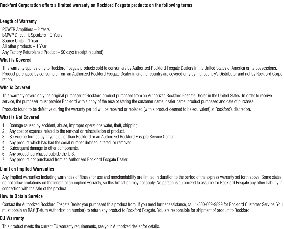 12Rockford Corporation offers a limited warranty on Rockford Fosgate products on the following terms:Length of WarrantyPOWER Ampliﬁers – 2 Years BMW® Direct Fit Speakers – 2 Years  Source Units – 1 Year All other products – 1 Year Any Factory Refurbished Product – 90 days (receipt required)What is CoveredThis warranty applies only to Rockford Fosgate products sold to consumers by Authorized Rockford Fosgate Dealers in the United States of America or its possessions. Product purchased by consumers from an Authorized Rockford Fosgate Dealer in another country are covered only by that country’s Distributor and not by Rockford Corpo-ration.Who is CoveredThis warranty covers only the original purchaser of Rockford product purchased from an Authorized Rockford Fosgate Dealer in the United States. In order to receive service, the purchaser must provide Rockford with a copy of the receipt stating the customer name, dealer name, product purchased and date of purchase.Products found to be defective during the warranty period will be repaired or replaced (with a product deemed to be equivalent) at Rockford’s discretion.What is Not Covered1.  Damage caused by accident, abuse, improper operations,water, theft, shipping.2.  Any cost or expense related to the removal or reinstallation of product.3.  Service performed by anyone other than Rockford or an Authorized Rockford Fosgate Service Center.4.  Any product which has had the serial number defaced, altered, or removed.5.  Subsequent damage to other components.6.  Any product purchased outside the U.S.7.  Any product not purchased from an Authorized Rockford Fosgate Dealer.Limit on Implied WarrantiesAny implied warranties including warranties of ﬁtness for use and merchantability are limited in duration to the period of the express warranty set forth above. Some states do not allow limitations on the length of an implied warranty, so this limitation may not apply. No person is authorized to assume for Rockford Fosgate any other liability in connection with the sale of the product.How to Obtain ServiceContact the Authorized Rockford Fosgate Dealer you purchased this product from. If you need further assistance, call 1-800-669-9899 for Rockford Customer Service. You must obtain an RA# (Return Authorization number) to return any product to Rockford Fosgate. You are responsible for shipment of product to Rockford.EU WarrantyThis product meets the current EU warranty requirements, see your Authorized dealer for details.Warranty