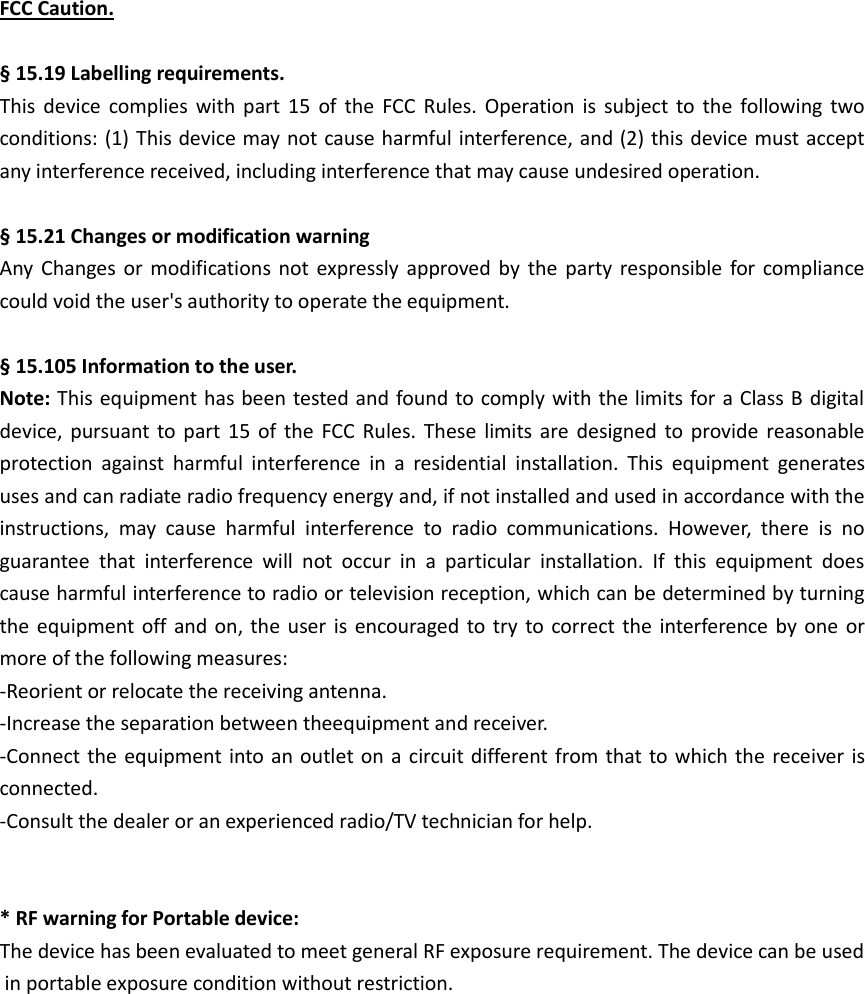 FCC Caution.  § 15.19 Labelling requirements. This  device  complies  with  part  15  of  the  FCC  Rules.  Operation  is  subject  to  the  following  two conditions: (1) This device may not cause harmful interference, and (2) this device must accept any interference received, including interference that may cause undesired operation.  § 15.21 Changes or modification warning Any  Changes or  modifications  not  expressly  approved  by  the  party  responsible for  compliance could void the user&apos;s authority to operate the equipment.  § 15.105 Information to the user. Note: This equipment has been tested and found to comply with the limits for a Class B digital device,  pursuant to part  15  of  the  FCC  Rules.  These  limits are  designed  to  provide  reasonable protection  against  harmful  interference  in  a  residential  installation.  This  equipment  generates uses and can radiate radio frequency energy and, if not installed and used in accordance with the instructions,  may  cause  harmful  interference  to  radio  communications.  However,  there  is  no guarantee  that  interference  will  not  occur  in  a  particular  installation.  If  this  equipment  does cause harmful interference to radio or television reception, which can be determined by turning the equipment off  and on, the  user  is  encouraged  to try  to correct  the  interference by  one  or more of the following measures: -Reorient or relocate the receiving antenna. -Increase the separation between theequipment and receiver. -Connect the equipment into an  outlet on  a  circuit different from that to which the receiver is connected. -Consult the dealer or an experienced radio/TV technician for help.   * RF warning for Portable device: The device has been evaluated to meet general RF exposure requirement. The device can be used in portable exposure condition without restriction. 
