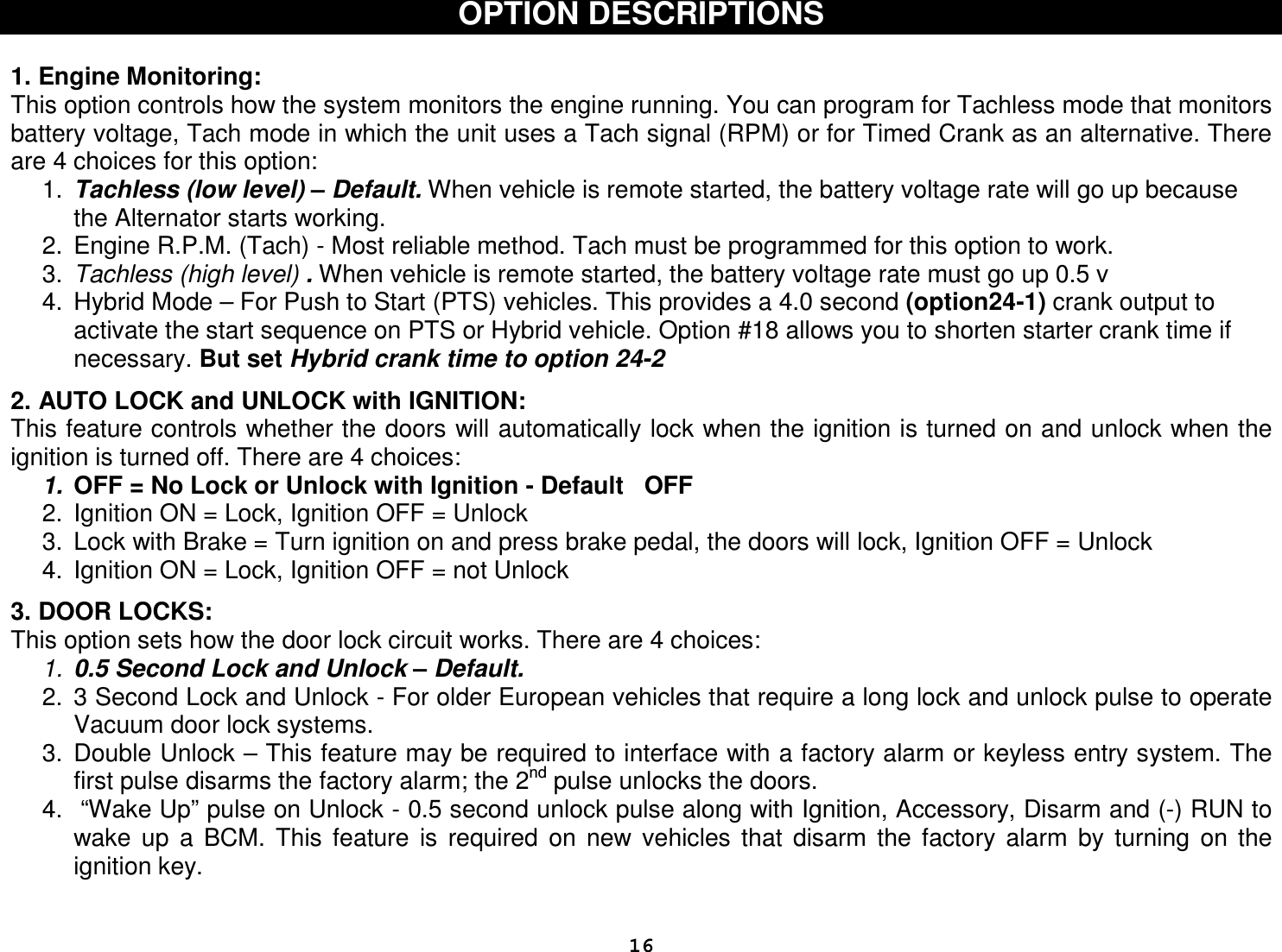  16OPTION DESCRIPTIONS   1. Engine Monitoring: This option controls how the system monitors the engine running. You can program for Tachless mode that monitors battery voltage, Tach mode in which the unit uses a Tach signal (RPM) or for Timed Crank as an alternative. There are 4 choices for this option: 1.  Tachless (low level) – Default. When vehicle is remote started, the battery voltage rate will go up because the Alternator starts working.  2.  Engine R.P.M. (Tach) - Most reliable method. Tach must be programmed for this option to work. 3.  Tachless (high level) . When vehicle is remote started, the battery voltage rate must go up 0.5 v  4.  Hybrid Mode – For Push to Start (PTS) vehicles. This provides a 4.0 second (option24-1) crank output to activate the start sequence on PTS or Hybrid vehicle. Option #18 allows you to shorten starter crank time if necessary. But set Hybrid crank time to option 24-2  2. AUTO LOCK and UNLOCK with IGNITION: This feature controls whether the doors will automatically lock when the ignition is turned on and unlock when the ignition is turned off. There are 4 choices: 1.  OFF = No Lock or Unlock with Ignition - Default   OFF 2.  Ignition ON = Lock, Ignition OFF = Unlock  3.  Lock with Brake = Turn ignition on and press brake pedal, the doors will lock, Ignition OFF = Unlock 4.  Ignition ON = Lock, Ignition OFF = not Unlock   3. DOOR LOCKS: This option sets how the door lock circuit works. There are 4 choices: 1.  0.5 Second Lock and Unlock – Default.  2.  3 Second Lock and Unlock - For older European vehicles that require a long lock and unlock pulse to operate Vacuum door lock systems. 3.  Double Unlock – This feature may be required to interface with a factory alarm or keyless entry system. The first pulse disarms the factory alarm; the 2nd pulse unlocks the doors. 4.   “Wake Up” pulse on Unlock - 0.5 second unlock pulse along with Ignition, Accessory, Disarm and (-) RUN to wake  up  a  BCM.  This  feature  is  required  on  new  vehicles  that  disarm  the  factory  alarm  by  turning  on  the ignition key. 