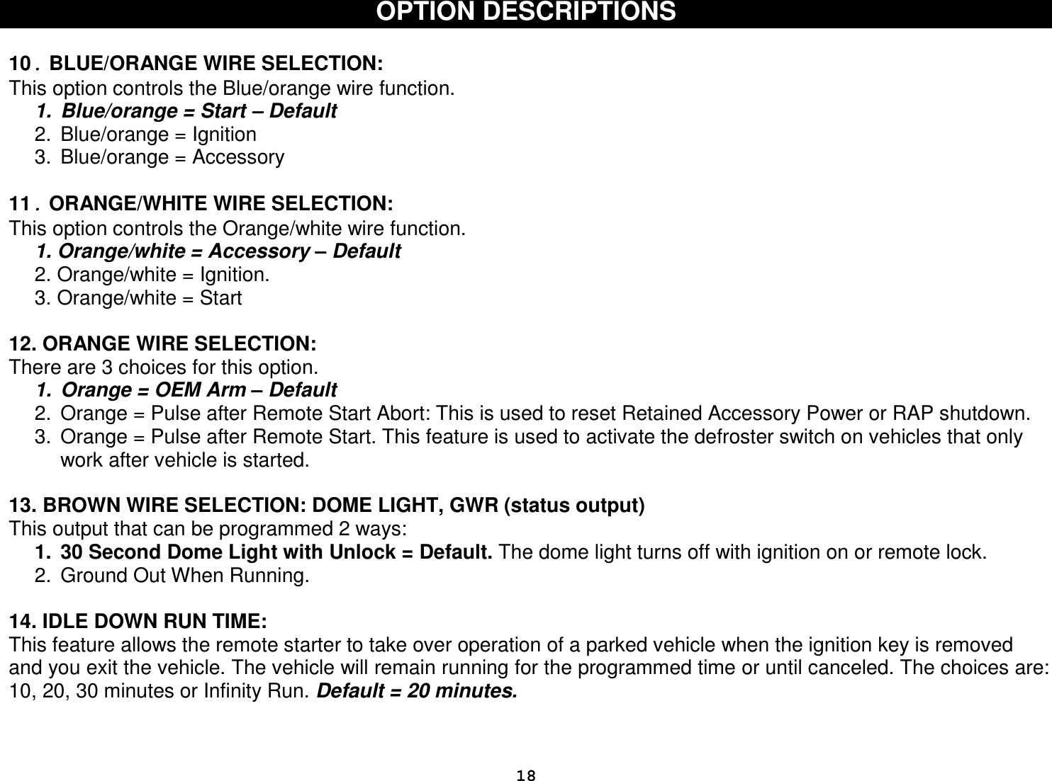  18OPTION DESCRIPTIONS   10. BLUE/ORANGE WIRE SELECTION: This option controls the Blue/orange wire function. 1.  Blue/orange = Start – Default 2.  Blue/orange = Ignition 3.  Blue/orange = Accessory  11. ORANGE/WHITE WIRE SELECTION: This option controls the Orange/white wire function. 1. Orange/white = Accessory – Default 2. Orange/white = Ignition.  3. Orange/white = Start  12. ORANGE WIRE SELECTION:   There are 3 choices for this option.   1.  Orange = OEM Arm – Default 2.  Orange = Pulse after Remote Start Abort: This is used to reset Retained Accessory Power or RAP shutdown.  3.  Orange = Pulse after Remote Start. This feature is used to activate the defroster switch on vehicles that only work after vehicle is started.  13. BROWN WIRE SELECTION: DOME LIGHT, GWR (status output) This output that can be programmed 2 ways:  1.  30 Second Dome Light with Unlock = Default. The dome light turns off with ignition on or remote lock. 2.  Ground Out When Running.   14. IDLE DOWN RUN TIME: This feature allows the remote starter to take over operation of a parked vehicle when the ignition key is removed and you exit the vehicle. The vehicle will remain running for the programmed time or until canceled. The choices are: 10, 20, 30 minutes or Infinity Run. Default = 20 minutes.    