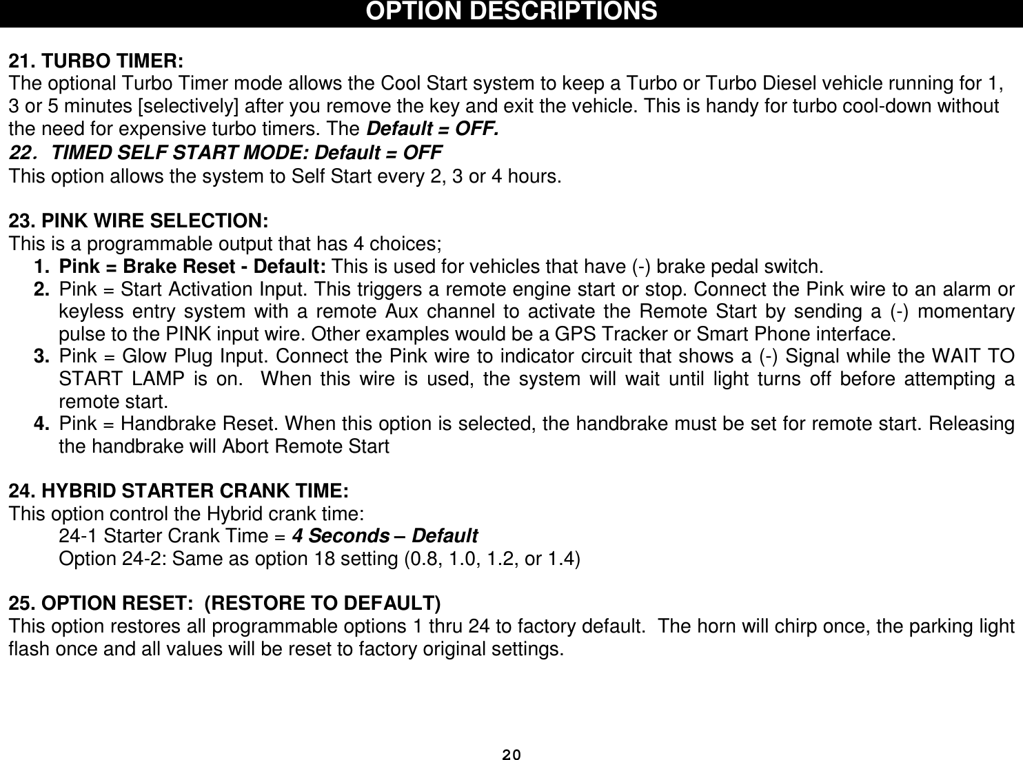  20OPTION DESCRIPTIONS   21. TURBO TIMER:  The optional Turbo Timer mode allows the Cool Start system to keep a Turbo or Turbo Diesel vehicle running for 1, 3 or 5 minutes [selectively] after you remove the key and exit the vehicle. This is handy for turbo cool-down without the need for expensive turbo timers. The Default = OFF.  22．．．．TIMED SELF START MODE: Default = OFF This option allows the system to Self Start every 2, 3 or 4 hours.  23. PINK WIRE SELECTION: This is a programmable output that has 4 choices; 1.  Pink = Brake Reset - Default: This is used for vehicles that have (-) brake pedal switch.  2.  Pink = Start Activation Input. This triggers a remote engine start or stop. Connect the Pink wire to an alarm or keyless  entry  system  with  a  remote  Aux  channel  to  activate  the  Remote  Start  by  sending  a  (-)  momentary pulse to the PINK input wire. Other examples would be a GPS Tracker or Smart Phone interface. 3.  Pink = Glow Plug Input. Connect the Pink wire to indicator circuit that shows a (-) Signal while the WAIT TO START  LAMP  is  on.    When  this  wire  is  used,  the  system  will  wait  until  light  turns  off  before  attempting  a remote start. 4.  Pink = Handbrake Reset. When this option is selected, the handbrake must be set for remote start. Releasing the handbrake will Abort Remote Start  24. HYBRID STARTER CRANK TIME:  This option control the Hybrid crank time:    24-1 Starter Crank Time = 4 Seconds – Default   Option 24-2: Same as option 18 setting (0.8, 1.0, 1.2, or 1.4)   25. OPTION RESET:  (RESTORE TO DEFAULT) This option restores all programmable options 1 thru 24 to factory default.  The horn will chirp once, the parking light flash once and all values will be reset to factory original settings.     