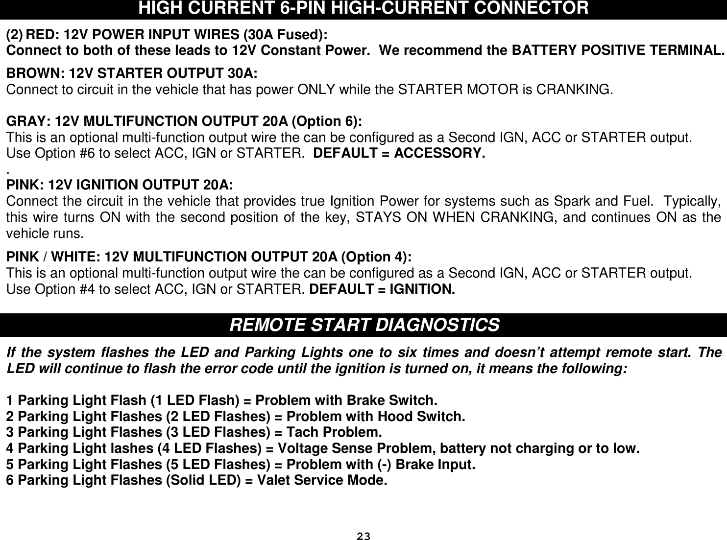  23HIGH CURRENT 6-PIN HIGH-CURRENT CONNECTOR  (2) RED: 12V POWER INPUT WIRES (30A Fused): Connect to both of these leads to 12V Constant Power.  We recommend the BATTERY POSITIVE TERMINAL.  BROWN: 12V STARTER OUTPUT 30A: Connect to circuit in the vehicle that has power ONLY while the STARTER MOTOR is CRANKING.  GRAY: 12V MULTIFUNCTION OUTPUT 20A (Option 6): This is an optional multi-function output wire the can be configured as a Second IGN, ACC or STARTER output.  Use Option #6 to select ACC, IGN or STARTER.  DEFAULT = ACCESSORY.   . PINK: 12V IGNITION OUTPUT 20A: Connect the circuit in the vehicle that provides true Ignition Power for systems such as Spark and Fuel.  Typically, this wire turns ON with the second position of the key, STAYS ON WHEN CRANKING, and continues ON as the vehicle runs.  PINK / WHITE: 12V MULTIFUNCTION OUTPUT 20A (Option 4): This is an optional multi-function output wire the can be configured as a Second IGN, ACC or STARTER output. Use Option #4 to select ACC, IGN or STARTER. DEFAULT = IGNITION.   REMOTE START DIAGNOSTICS  If  the  system  flashes  the LED  and  Parking  Lights one  to  six  times  and  doesn’t  attempt  remote start.  The LED will continue to flash the error code until the ignition is turned on, it means the following:  1 Parking Light Flash (1 LED Flash) = Problem with Brake Switch.  2 Parking Light Flashes (2 LED Flashes) = Problem with Hood Switch. 3 Parking Light Flashes (3 LED Flashes) = Tach Problem. 4 Parking Light lashes (4 LED Flashes) = Voltage Sense Problem, battery not charging or to low. 5 Parking Light Flashes (5 LED Flashes) = Problem with (-) Brake Input. 6 Parking Light Flashes (Solid LED) = Valet Service Mode.  