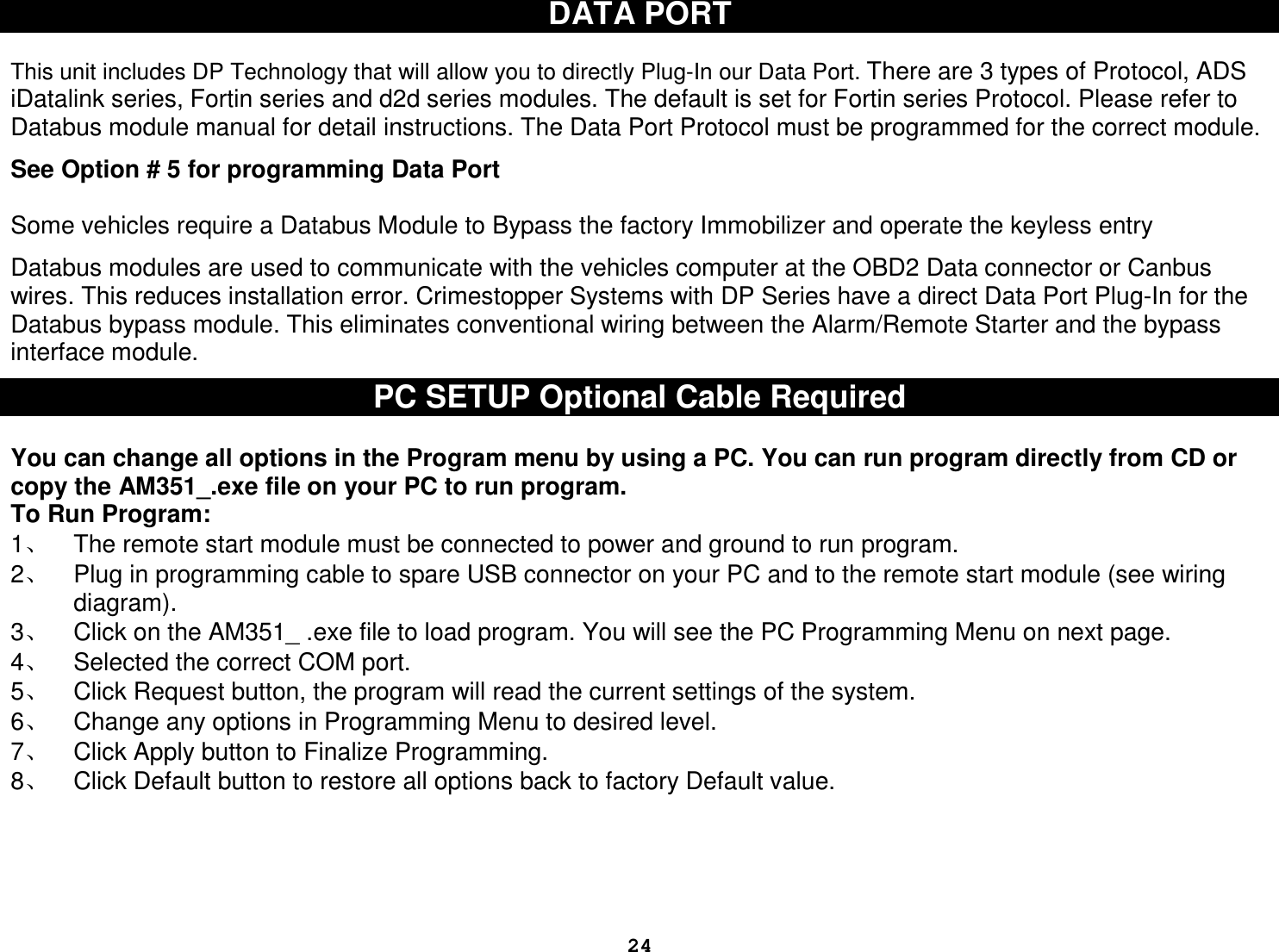  24DATA PORT   This unit includes DP Technology that will allow you to directly Plug-In our Data Port. There are 3 types of Protocol, ADS iDatalink series, Fortin series and d2d series modules. The default is set for Fortin series Protocol. Please refer to Databus module manual for detail instructions. The Data Port Protocol must be programmed for the correct module.   See Option # 5 for programming Data Port  Some vehicles require a Databus Module to Bypass the factory Immobilizer and operate the keyless entry  Databus modules are used to communicate with the vehicles computer at the OBD2 Data connector or Canbus wires. This reduces installation error. Crimestopper Systems with DP Series have a direct Data Port Plug-In for the Databus bypass module. This eliminates conventional wiring between the Alarm/Remote Starter and the bypass interface module.  PC SETUP Optional Cable Required  You can change all options in the Program menu by using a PC. You can run program directly from CD or copy the AM351_.exe file on your PC to run program.  To Run Program:  1、  The remote start module must be connected to power and ground to run program. 2、  Plug in programming cable to spare USB connector on your PC and to the remote start module (see wiring diagram).  3、  Click on the AM351_ .exe file to load program. You will see the PC Programming Menu on next page. 4、  Selected the correct COM port. 5、  Click Request button, the program will read the current settings of the system. 6、  Change any options in Programming Menu to desired level.  7、  Click Apply button to Finalize Programming.  8、  Click Default button to restore all options back to factory Default value.              