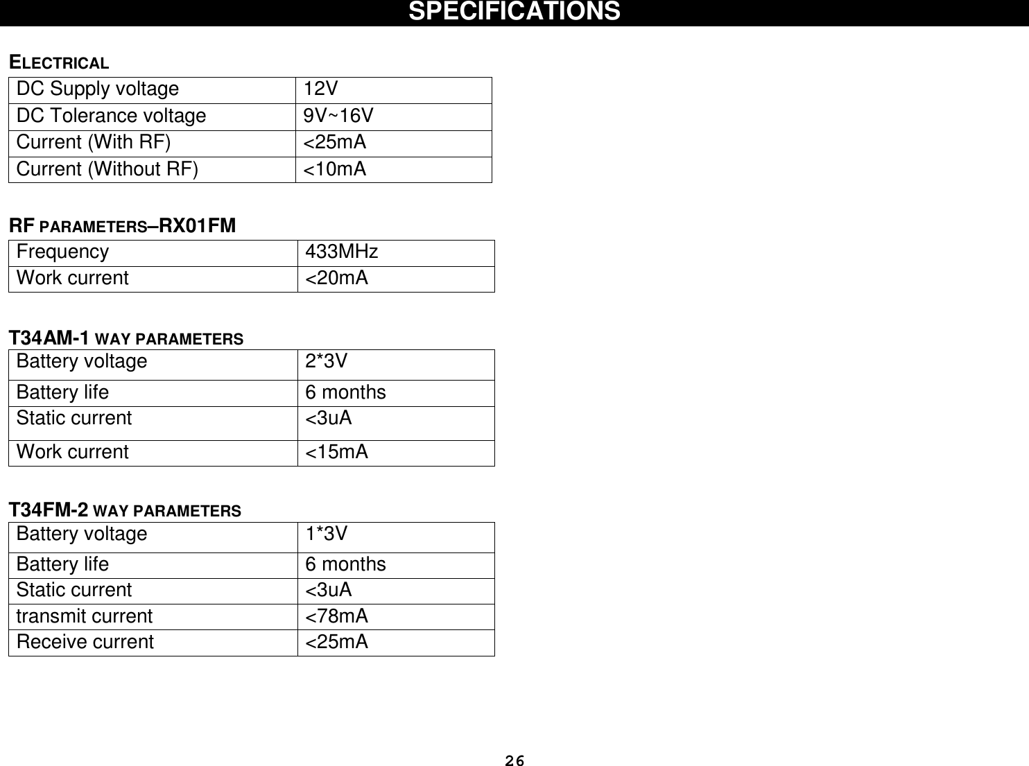  26SPECIFICATIONS   ELECTRICAL                        RF PARAMETERS–RX01FM Frequency  433MHz Work current  &lt;20mA   T34AM-1 WAY PARAMETERS Battery voltage  2*3V Battery life  6 months Static current   &lt;3uA Work current  &lt;15mA   T34FM-2 WAY PARAMETERS Battery voltage  1*3V Battery life  6 months Static current   &lt;3uA transmit current  &lt;78mA Receive current  &lt;25mA     DC Supply voltage   12V DC Tolerance voltage   9V~16V Current (With RF)  &lt;25mA Current (Without RF)  &lt;10mA 