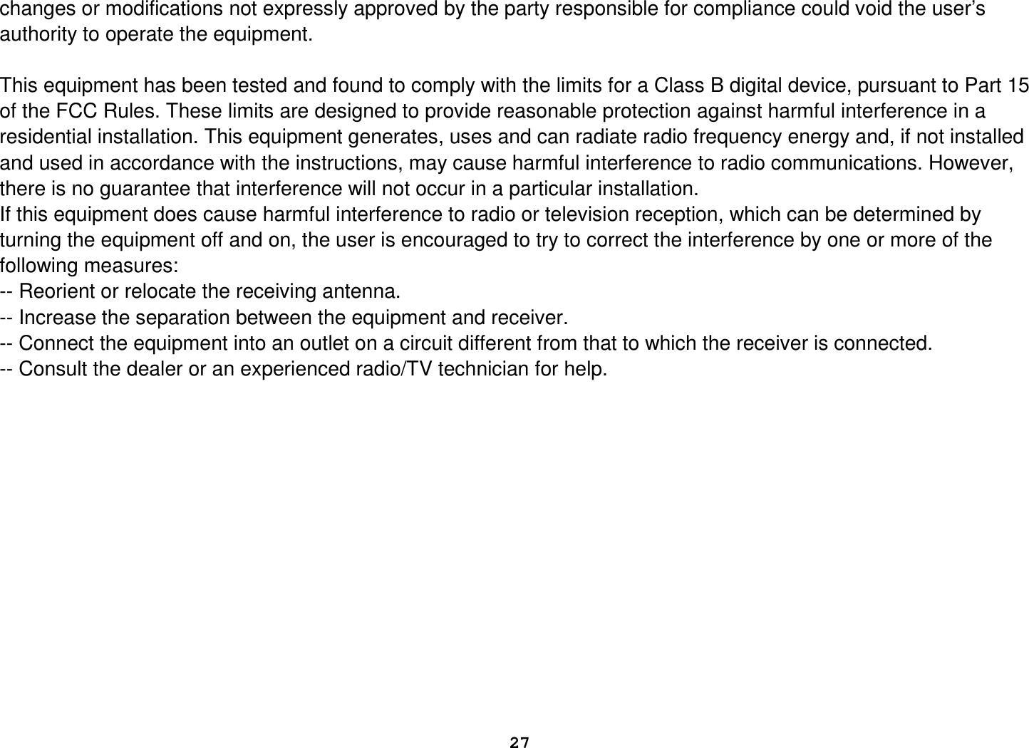  27  changes or modifications not expressly approved by the party responsible for compliance could void the user’s authority to operate the equipment.  This equipment has been tested and found to comply with the limits for a Class B digital device, pursuant to Part 15 of the FCC Rules. These limits are designed to provide reasonable protection against harmful interference in a residential installation. This equipment generates, uses and can radiate radio frequency energy and, if not installed and used in accordance with the instructions, may cause harmful interference to radio communications. However, there is no guarantee that interference will not occur in a particular installation. If this equipment does cause harmful interference to radio or television reception, which can be determined by turning the equipment off and on, the user is encouraged to try to correct the interference by one or more of the following measures: -- Reorient or relocate the receiving antenna. -- Increase the separation between the equipment and receiver. -- Connect the equipment into an outlet on a circuit different from that to which the receiver is connected. -- Consult the dealer or an experienced radio/TV technician for help.                 
