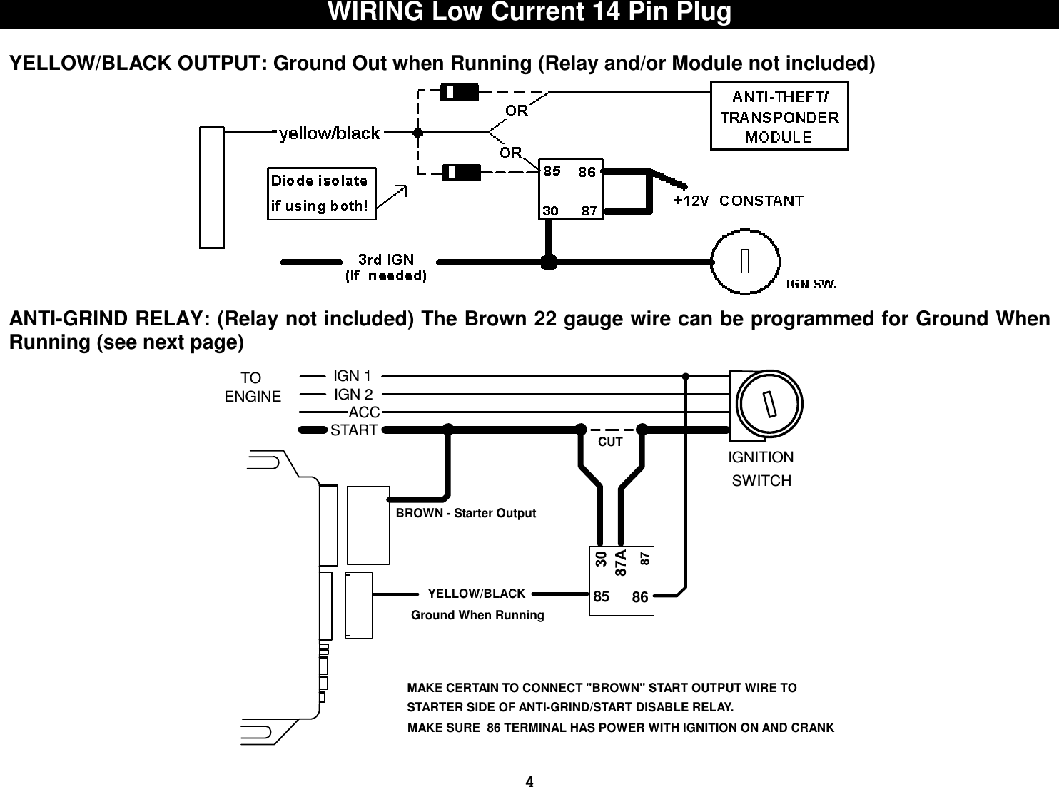  4WIRING Low Current 14 Pin Plug  YELLOW/BLACK OUTPUT: Ground Out when Running (Relay and/or Module not included)  ANTI-GRIND RELAY: (Relay not included) The Brown 22 gauge wire can be programmed for Ground When Running (see next page)  TOIGN 2ENGINEACCSTARTCUTBROWN - Starter Output     YELLOW/BLACKGround When Running8685MAKE CERTAIN TO CONNECT &quot;BROWN&quot; START OUTPUT WIRE TOSTARTER SIDE OF ANTI-GRIND/START DISABLE RELAY.IGN 1MAKE SURE  86 TERMINAL HAS POWER WITH IGNITION ON AND CRANKIGNITION SWITCH