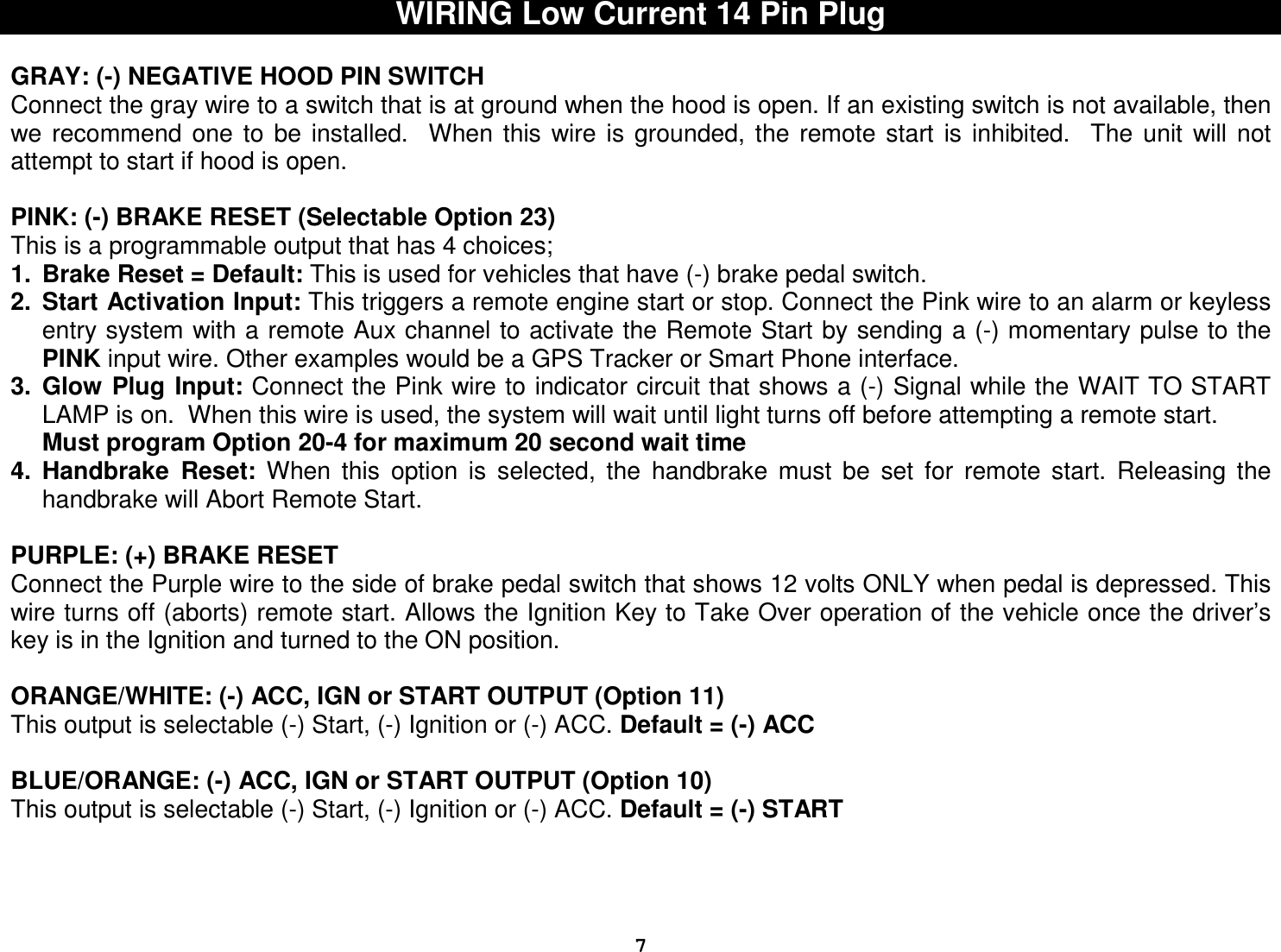  7WIRING Low Current 14 Pin Plug  GRAY: (-) NEGATIVE HOOD PIN SWITCH Connect the gray wire to a switch that is at ground when the hood is open. If an existing switch is not available, then we  recommend  one  to  be  installed.    When  this  wire  is  grounded,  the  remote  start  is  inhibited.    The  unit  will  not attempt to start if hood is open.   PINK: (-) BRAKE RESET (Selectable Option 23) This is a programmable output that has 4 choices; 1.  Brake Reset = Default: This is used for vehicles that have (-) brake pedal switch.  2.  Start Activation Input: This triggers a remote engine start or stop. Connect the Pink wire to an alarm or keyless entry system with a remote Aux channel to activate the Remote Start by sending a (-) momentary pulse to the PINK input wire. Other examples would be a GPS Tracker or Smart Phone interface. 3.  Glow  Plug  Input: Connect the Pink wire to indicator circuit that shows a (-) Signal while the WAIT TO START LAMP is on.  When this wire is used, the system will wait until light turns off before attempting a remote start. Must program Option 20-4 for maximum 20 second wait time 4.  Handbrake  Reset:  When  this  option  is  selected,  the  handbrake  must  be  set  for  remote  start.  Releasing  the handbrake will Abort Remote Start.   PURPLE: (+) BRAKE RESET Connect the Purple wire to the side of brake pedal switch that shows 12 volts ONLY when pedal is depressed. This wire turns off (aborts) remote start. Allows the Ignition Key to Take Over operation of the vehicle once the driver’s key is in the Ignition and turned to the ON position.  ORANGE/WHITE: (-) ACC, IGN or START OUTPUT (Option 11) This output is selectable (-) Start, (-) Ignition or (-) ACC. Default = (-) ACC  BLUE/ORANGE: (-) ACC, IGN or START OUTPUT (Option 10) This output is selectable (-) Start, (-) Ignition or (-) ACC. Default = (-) START      