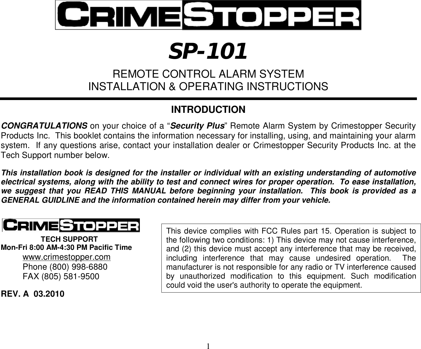  1   SP-101  REMOTE CONTROL ALARM SYSTEM INSTALLATION &amp; OPERATING INSTRUCTIONS   INTRODUCTION  CONGRATULATIONS on your choice of a “Security Plus” Remote Alarm System by Crimestopper Security Products Inc.  This booklet contains the information necessary for installing, using, and maintaining your alarm system.  If any questions arise, contact your installation dealer or Crimestopper Security Products Inc. at the Tech Support number below.   This installation book is designed for the installer or individual with an existing understanding of automotive electrical systems, along with the ability to test and connect wires for proper operation.  To ease installation, we suggest that you READ THIS MANUAL before beginning your installation.  This book is provided as a GENERAL GUIDLINE and the information contained herein may differ from your vehicle.              TECH SUPPORT Mon-Fri 8:00 AM-4:30 PM Pacific Time  www.crimestopper.com  Phone (800) 998-6880  FAX (805) 581-9500  REV. A  03.2010     This device complies with FCC Rules part 15. Operation is subject to the following two conditions: 1) This device may not cause interference, and (2) this device must accept any interference that may be received, including interference that may cause undesired operation.  The manufacturer is not responsible for any radio or TV interference caused by unauthorized modification to this equipment. Such modification could void the user&apos;s authority to operate the equipment.  