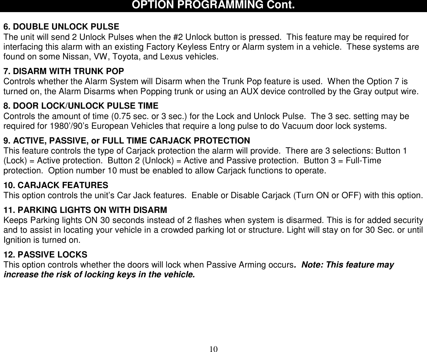  10 OPTION PROGRAMMING Cont.   6. DOUBLE UNLOCK PULSE The unit will send 2 Unlock Pulses when the #2 Unlock button is pressed.  This feature may be required for interfacing this alarm with an existing Factory Keyless Entry or Alarm system in a vehicle.  These systems are found on some Nissan, VW, Toyota, and Lexus vehicles.  7. DISARM WITH TRUNK POP Controls whether the Alarm System will Disarm when the Trunk Pop feature is used.  When the Option 7 is turned on, the Alarm Disarms when Popping trunk or using an AUX device controlled by the Gray output wire.  8. DOOR LOCK/UNLOCK PULSE TIME Controls the amount of time (0.75 sec. or 3 sec.) for the Lock and Unlock Pulse.  The 3 sec. setting may be required for 1980’/90’s European Vehicles that require a long pulse to do Vacuum door lock systems.  9. ACTIVE, PASSIVE, or FULL TIME CARJACK PROTECTION This feature controls the type of Carjack protection the alarm will provide.  There are 3 selections: Button 1 (Lock) = Active protection.  Button 2 (Unlock) = Active and Passive protection.  Button 3 = Full-Time protection.  Option number 10 must be enabled to allow Carjack functions to operate.   10. CARJACK FEATURES This option controls the unit’s Car Jack features.  Enable or Disable Carjack (Turn ON or OFF) with this option.  11. PARKING LIGHTS ON WITH DISARM Keeps Parking lights ON 30 seconds instead of 2 flashes when system is disarmed. This is for added security and to assist in locating your vehicle in a crowded parking lot or structure. Light will stay on for 30 Sec. or until Ignition is turned on.  12. PASSIVE LOCKS This option controls whether the doors will lock when Passive Arming occurs.  Note: This feature may increase the risk of locking keys in the vehicle.              