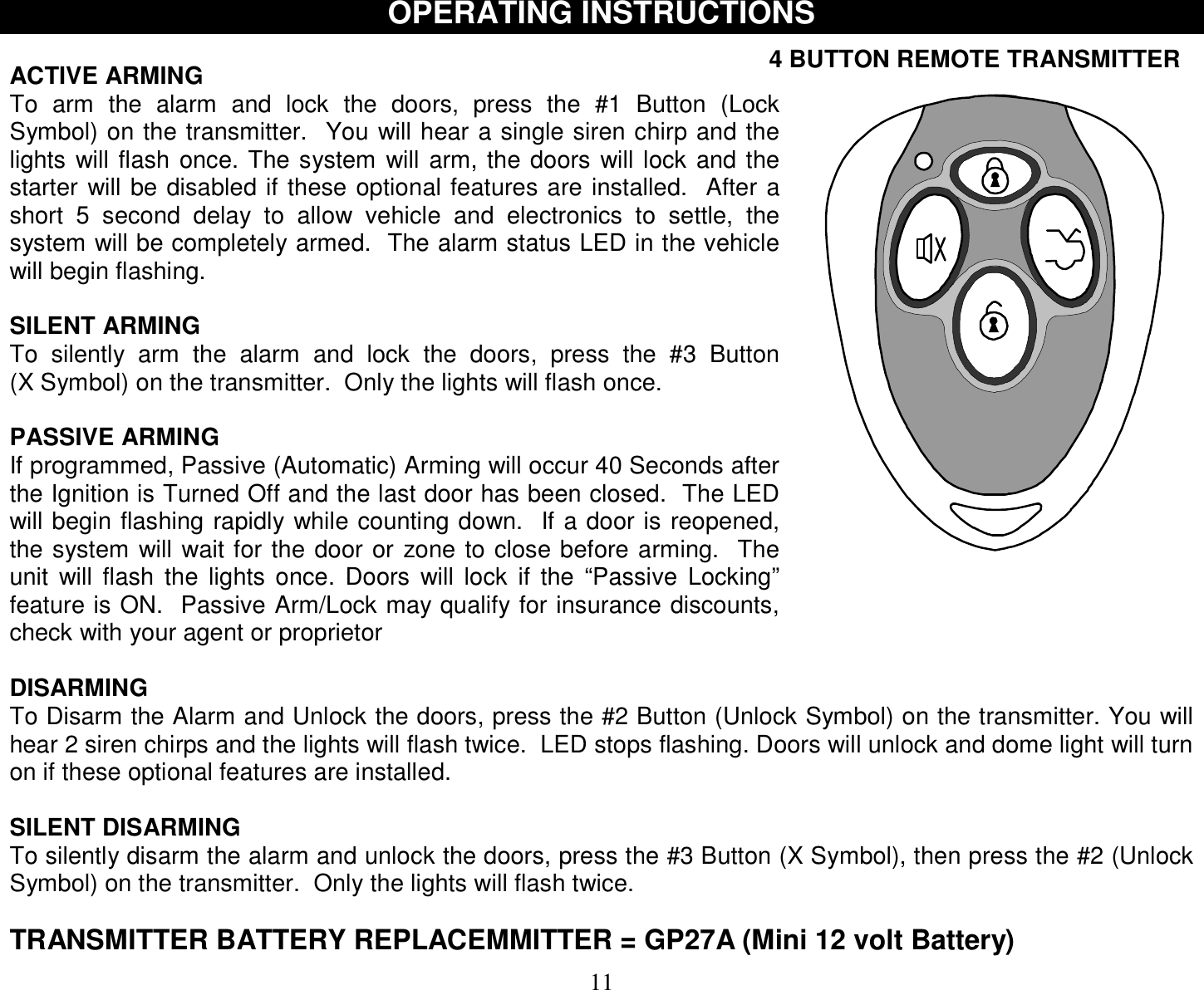  11 OPERATING INSTRUCTIONS  ACTIVE ARMING To arm the alarm and lock the doors, press the #1 Button (Lock Symbol) on the transmitter.  You will hear a single siren chirp and the lights will flash once. The system will arm, the doors will lock and the starter will be disabled if these optional features are installed.  After a short 5 second delay to allow vehicle and electronics to settle, the system will be completely armed.  The alarm status LED in the vehicle will begin flashing.  SILENT ARMING To silently arm the alarm and lock the doors, press the #3 Button        (X Symbol) on the transmitter.  Only the lights will flash once.  PASSIVE ARMING If programmed, Passive (Automatic) Arming will occur 40 Seconds after the Ignition is Turned Off and the last door has been closed.  The LED will begin flashing rapidly while counting down.  If a door is reopened, the system will wait for the door or zone to close before arming.  The unit will flash the lights once. Doors will lock if the “Passive Locking” feature is ON.  Passive Arm/Lock may qualify for insurance discounts, check with your agent or proprietor  DISARMING To Disarm the Alarm and Unlock the doors, press the #2 Button (Unlock Symbol) on the transmitter. You will hear 2 siren chirps and the lights will flash twice.  LED stops flashing. Doors will unlock and dome light will turn on if these optional features are installed.  SILENT DISARMING To silently disarm the alarm and unlock the doors, press the #3 Button (X Symbol), then press the #2 (Unlock Symbol) on the transmitter.  Only the lights will flash twice.  TRANSMITTER BATTERY REPLACEMMITTER = GP27A (Mini 12 volt Battery) 4 BUTTON REMOTE TRANSMITTER  