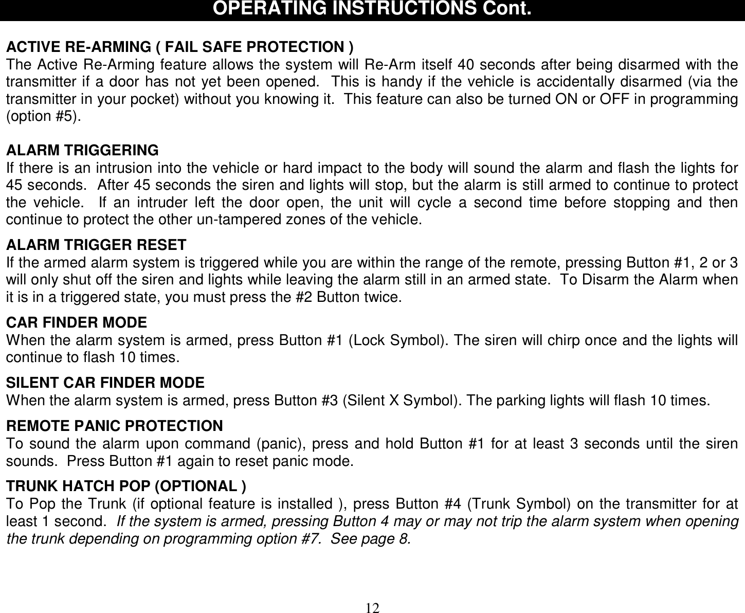  12 OPERATING INSTRUCTIONS Cont.  ACTIVE RE-ARMING ( FAIL SAFE PROTECTION ) The Active Re-Arming feature allows the system will Re-Arm itself 40 seconds after being disarmed with the transmitter if a door has not yet been opened.  This is handy if the vehicle is accidentally disarmed (via the transmitter in your pocket) without you knowing it.  This feature can also be turned ON or OFF in programming (option #5).  ALARM TRIGGERING If there is an intrusion into the vehicle or hard impact to the body will sound the alarm and flash the lights for 45 seconds.  After 45 seconds the siren and lights will stop, but the alarm is still armed to continue to protect the vehicle.  If an intruder left the door open, the unit will cycle a second time before stopping and then continue to protect the other un-tampered zones of the vehicle.  ALARM TRIGGER RESET If the armed alarm system is triggered while you are within the range of the remote, pressing Button #1, 2 or 3 will only shut off the siren and lights while leaving the alarm still in an armed state.  To Disarm the Alarm when it is in a triggered state, you must press the #2 Button twice.  CAR FINDER MODE When the alarm system is armed, press Button #1 (Lock Symbol). The siren will chirp once and the lights will continue to flash 10 times.   SILENT CAR FINDER MODE When the alarm system is armed, press Button #3 (Silent X Symbol). The parking lights will flash 10 times.   REMOTE PANIC PROTECTION To sound the alarm upon command (panic), press and hold Button #1 for at least 3 seconds until the siren sounds.  Press Button #1 again to reset panic mode.  TRUNK HATCH POP (OPTIONAL ) To Pop the Trunk (if optional feature is installed ), press Button #4 (Trunk Symbol) on the transmitter for at least 1 second.  If the system is armed, pressing Button 4 may or may not trip the alarm system when opening the trunk depending on programming option #7.  See page 8.   