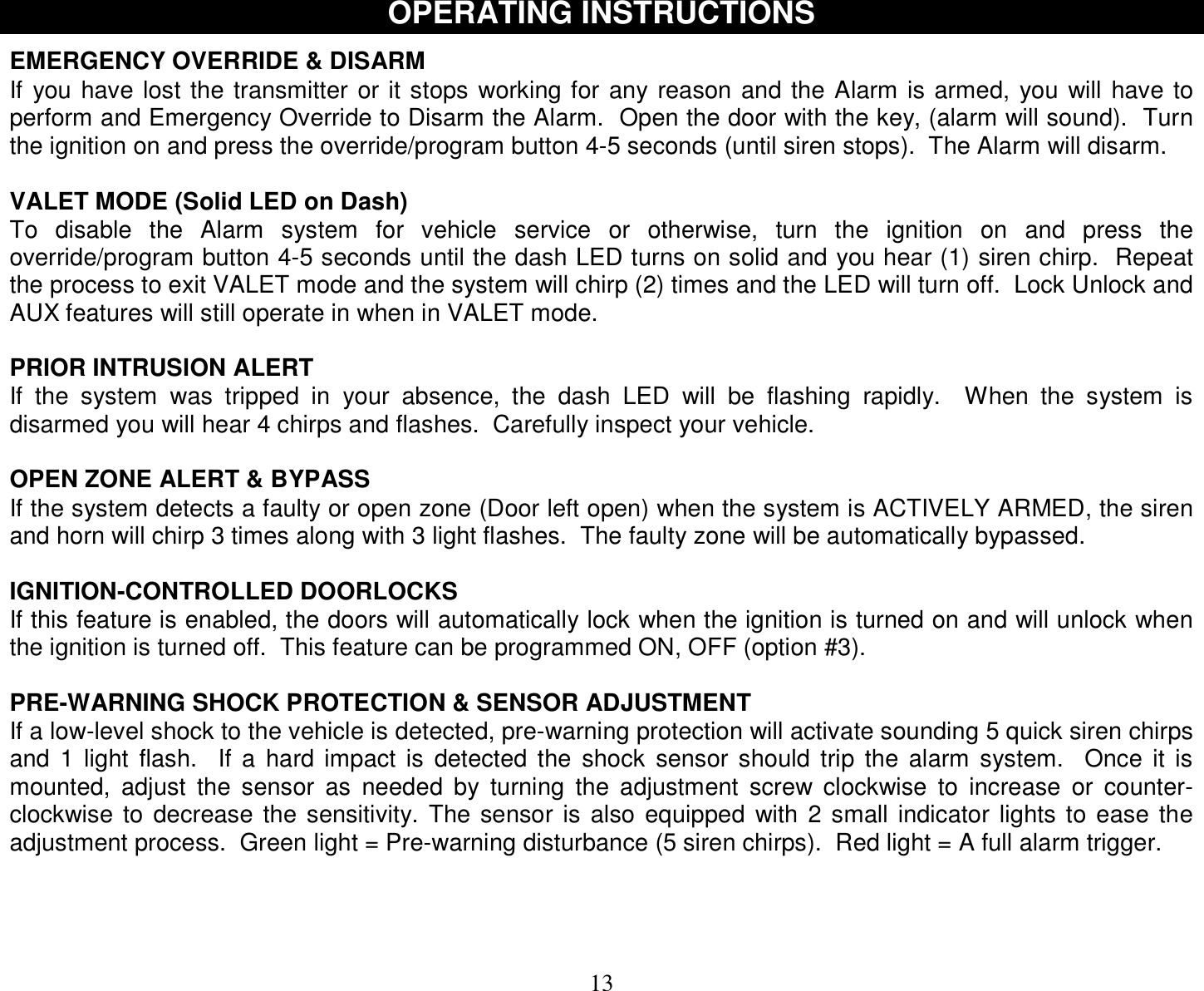  13 OPERATING INSTRUCTIONS  EMERGENCY OVERRIDE &amp; DISARM If you have lost the transmitter or it stops working for any reason and the Alarm is armed, you will have to perform and Emergency Override to Disarm the Alarm.  Open the door with the key, (alarm will sound).  Turn the ignition on and press the override/program button 4-5 seconds (until siren stops).  The Alarm will disarm.  VALET MODE (Solid LED on Dash) To disable the Alarm system for vehicle service or otherwise, turn the ignition on and press the override/program button 4-5 seconds until the dash LED turns on solid and you hear (1) siren chirp.  Repeat the process to exit VALET mode and the system will chirp (2) times and the LED will turn off.  Lock Unlock and AUX features will still operate in when in VALET mode.  PRIOR INTRUSION ALERT If the system was tripped in your absence, the dash LED will be flashing rapidly.  When the system is disarmed you will hear 4 chirps and flashes.  Carefully inspect your vehicle.  OPEN ZONE ALERT &amp; BYPASS If the system detects a faulty or open zone (Door left open) when the system is ACTIVELY ARMED, the siren and horn will chirp 3 times along with 3 light flashes.  The faulty zone will be automatically bypassed.  IGNITION-CONTROLLED DOORLOCKS If this feature is enabled, the doors will automatically lock when the ignition is turned on and will unlock when the ignition is turned off.  This feature can be programmed ON, OFF (option #3).  PRE-WARNING SHOCK PROTECTION &amp; SENSOR ADJUSTMENT If a low-level shock to the vehicle is detected, pre-warning protection will activate sounding 5 quick siren chirps and 1 light flash.  If a hard impact is detected the shock sensor should trip the alarm system.  Once it is mounted, adjust the sensor as needed by turning the adjustment screw clockwise to increase or counter-clockwise to decrease the sensitivity. The sensor is also equipped with 2 small indicator lights to ease the adjustment process.  Green light = Pre-warning disturbance (5 siren chirps).  Red light = A full alarm trigger.    