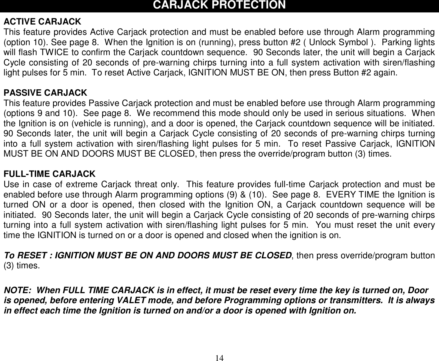  14 CARJACK PROTECTION  ACTIVE CARJACK This feature provides Active Carjack protection and must be enabled before use through Alarm programming (option 10). See page 8.  When the Ignition is on (running), press button #2 ( Unlock Symbol ).  Parking lights will flash TWICE to confirm the Carjack countdown sequence.  90 Seconds later, the unit will begin a Carjack Cycle consisting of 20 seconds of pre-warning chirps turning into a full system activation with siren/flashing light pulses for 5 min.  To reset Active Carjack, IGNITION MUST BE ON, then press Button #2 again.  PASSIVE CARJACK This feature provides Passive Carjack protection and must be enabled before use through Alarm programming (options 9 and 10).  See page 8.  We recommend this mode should only be used in serious situations.  When the Ignition is on (vehicle is running), and a door is opened, the Carjack countdown sequence will be initiated.  90 Seconds later, the unit will begin a Carjack Cycle consisting of 20 seconds of pre-warning chirps turning into a full system activation with siren/flashing light pulses for 5 min.  To reset Passive Carjack, IGNITION MUST BE ON AND DOORS MUST BE CLOSED, then press the override/program button (3) times.  FULL-TIME CARJACK Use in case of extreme Carjack threat only.  This feature provides full-time Carjack protection and must be enabled before use through Alarm programming options (9) &amp; (10).  See page 8.  EVERY TIME the Ignition is turned ON or a door is opened, then closed with the Ignition ON, a Carjack countdown sequence will be initiated.  90 Seconds later, the unit will begin a Carjack Cycle consisting of 20 seconds of pre-warning chirps turning into a full system activation with siren/flashing light pulses for 5 min.  You must reset the unit every time the IGNITION is turned on or a door is opened and closed when the ignition is on.  To RESET : IGNITION MUST BE ON AND DOORS MUST BE CLOSED, then press override/program button (3) times.   NOTE:  When FULL TIME CARJACK is in effect, it must be reset every time the key is turned on, Door is opened, before entering VALET mode, and before Programming options or transmitters.  It is always in effect each time the Ignition is turned on and/or a door is opened with Ignition on.    