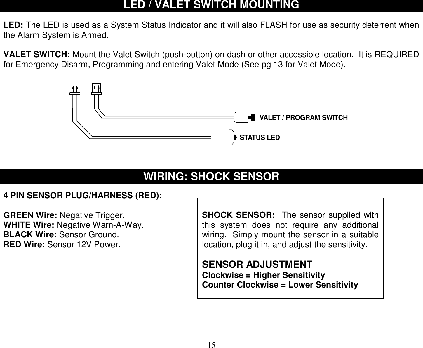  15 LED / VALET SWITCH MOUNTING   LED: The LED is used as a System Status Indicator and it will also FLASH for use as security deterrent when the Alarm System is Armed.  VALET SWITCH: Mount the Valet Switch (push-button) on dash or other accessible location.  It is REQUIRED for Emergency Disarm, Programming and entering Valet Mode (See pg 13 for Valet Mode).   VALET / PROGRAM SWITCHSTATUS LED    WIRING: SHOCK SENSOR  4 PIN SENSOR PLUG/HARNESS (RED):  GREEN Wire: Negative Trigger. WHITE Wire: Negative Warn-A-Way. BLACK Wire: Sensor Ground. RED Wire: Sensor 12V Power.           SHOCK SENSOR:  The sensor supplied with this system does not require any additional wiring.  Simply mount the sensor in a suitable location, plug it in, and adjust the sensitivity.   SENSOR ADJUSTMENT Clockwise = Higher Sensitivity Counter Clockwise = Lower Sensitivity   