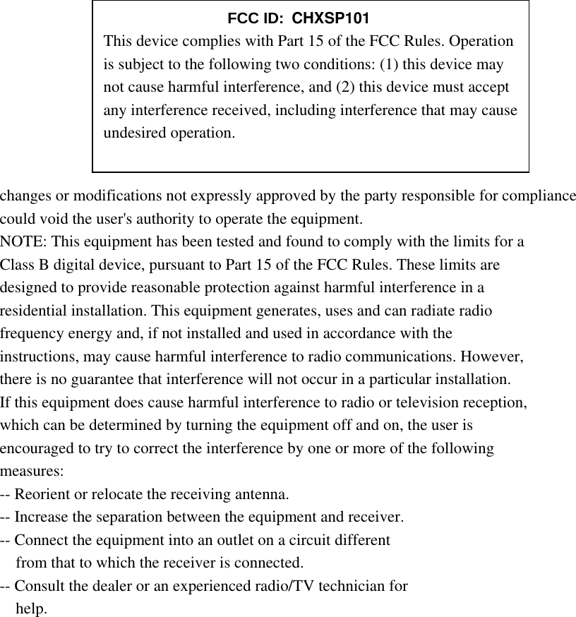        changes or modifications not expressly approved by the party responsible for compliance could void the user&apos;s authority to operate the equipment. NOTE: This equipment has been tested and found to comply with the limits for a Class B digital device, pursuant to Part 15 of the FCC Rules. These limits are designed to provide reasonable protection against harmful interference in a residential installation. This equipment generates, uses and can radiate radio frequency energy and, if not installed and used in accordance with the instructions, may cause harmful interference to radio communications. However, there is no guarantee that interference will not occur in a particular installation. If this equipment does cause harmful interference to radio or television reception, which can be determined by turning the equipment off and on, the user is encouraged to try to correct the interference by one or more of the following measures: -- Reorient or relocate the receiving antenna. -- Increase the separation between the equipment and receiver. -- Connect the equipment into an outlet on a circuit different from that to which the receiver is connected. -- Consult the dealer or an experienced radio/TV technician for help.      FCC ID: CHXSP101 This device complies with Part 15 of the FCC Rules. Operation is subject to the following two conditions: (1) this device may not cause harmful interference, and (2) this device must accept any interference received, including interference that may cause undesired operation. 