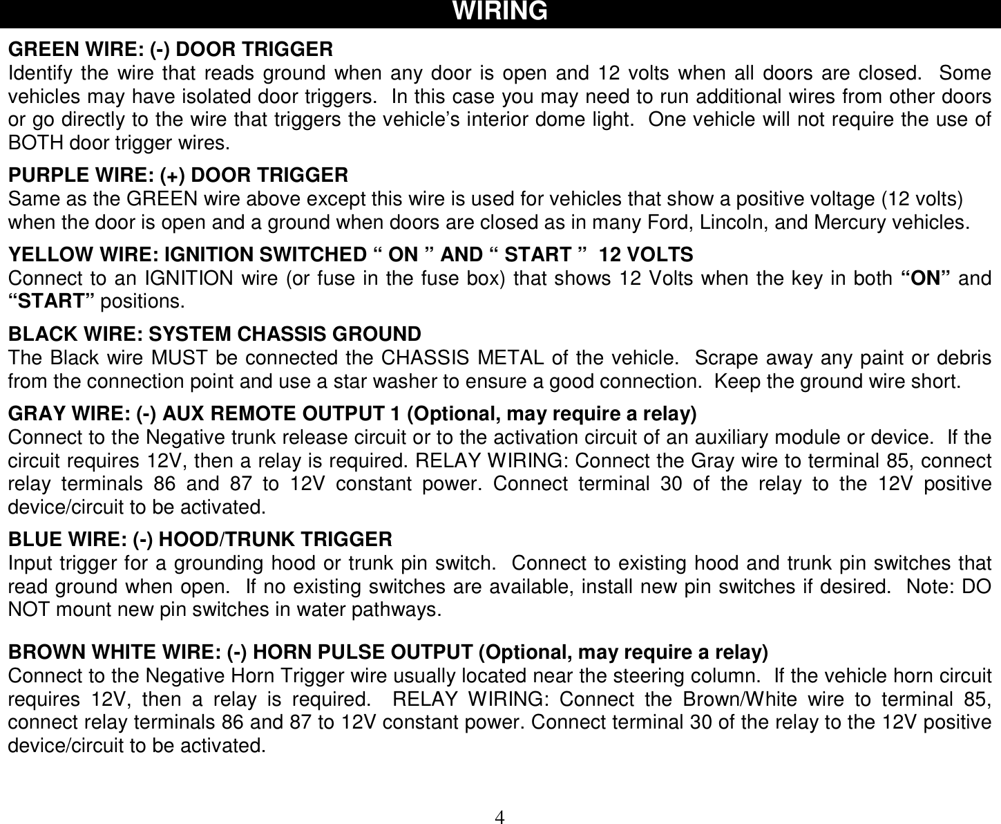  4 WIRING  GREEN WIRE: (-) DOOR TRIGGER Identify the wire that reads ground when any door is open and 12 volts when all doors are closed.  Some vehicles may have isolated door triggers.  In this case you may need to run additional wires from other doors or go directly to the wire that triggers the vehicle’s interior dome light.  One vehicle will not require the use of BOTH door trigger wires.  PURPLE WIRE: (+) DOOR TRIGGER Same as the GREEN wire above except this wire is used for vehicles that show a positive voltage (12 volts) when the door is open and a ground when doors are closed as in many Ford, Lincoln, and Mercury vehicles.  YELLOW WIRE: IGNITION SWITCHED “ ON ” AND “ START ”  12 VOLTS Connect to an IGNITION wire (or fuse in the fuse box) that shows 12 Volts when the key in both “ON” and “START” positions.  BLACK WIRE: SYSTEM CHASSIS GROUND The Black wire MUST be connected the CHASSIS METAL of the vehicle.  Scrape away any paint or debris from the connection point and use a star washer to ensure a good connection.  Keep the ground wire short.  GRAY WIRE: (-) AUX REMOTE OUTPUT 1 (Optional, may require a relay) Connect to the Negative trunk release circuit or to the activation circuit of an auxiliary module or device.  If the circuit requires 12V, then a relay is required. RELAY WIRING: Connect the Gray wire to terminal 85, connect relay terminals 86 and 87 to 12V constant power. Connect terminal 30 of the relay to the 12V positive device/circuit to be activated.  BLUE WIRE: (-) HOOD/TRUNK TRIGGER Input trigger for a grounding hood or trunk pin switch.  Connect to existing hood and trunk pin switches that read ground when open.  If no existing switches are available, install new pin switches if desired.  Note: DO NOT mount new pin switches in water pathways.   BROWN WHITE WIRE: (-) HORN PULSE OUTPUT (Optional, may require a relay) Connect to the Negative Horn Trigger wire usually located near the steering column.  If the vehicle horn circuit requires 12V, then a relay is required.  RELAY WIRING: Connect the Brown/White wire to terminal 85, connect relay terminals 86 and 87 to 12V constant power. Connect terminal 30 of the relay to the 12V positive device/circuit to be activated.    