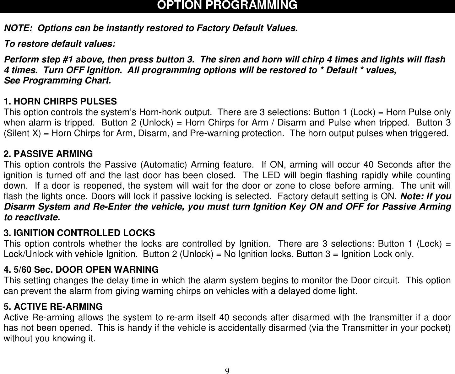  9 OPTION PROGRAMMING  NOTE:  Options can be instantly restored to Factory Default Values.  To restore default values:   Perform step #1 above, then press button 3.  The siren and horn will chirp 4 times and lights will flash 4 times.  Turn OFF Ignition.  All programming options will be restored to * Default * values, See Programming Chart.  1. HORN CHIRPS PULSES This option controls the system’s Horn-honk output.  There are 3 selections: Button 1 (Lock) = Horn Pulse only when alarm is tripped.  Button 2 (Unlock) = Horn Chirps for Arm / Disarm and Pulse when tripped.  Button 3 (Silent X) = Horn Chirps for Arm, Disarm, and Pre-warning protection.  The horn output pulses when triggered.  2. PASSIVE ARMING This option controls the Passive (Automatic) Arming feature.  If ON, arming will occur 40 Seconds after the ignition is turned off and the last door has been closed.  The LED will begin flashing rapidly while counting down.  If a door is reopened, the system will wait for the door or zone to close before arming.  The unit will flash the lights once. Doors will lock if passive locking is selected.  Factory default setting is ON. Note: If you Disarm System and Re-Enter the vehicle, you must turn Ignition Key ON and OFF for Passive Arming to reactivate.  3. IGNITION CONTROLLED LOCKS This option controls whether the locks are controlled by Ignition.  There are 3 selections: Button 1 (Lock) = Lock/Unlock with vehicle Ignition.  Button 2 (Unlock) = No Ignition locks. Button 3 = Ignition Lock only.  4. 5/60 Sec. DOOR OPEN WARNING This setting changes the delay time in which the alarm system begins to monitor the Door circuit.  This option can prevent the alarm from giving warning chirps on vehicles with a delayed dome light.  5. ACTIVE RE-ARMING Active Re-arming allows the system to re-arm itself 40 seconds after disarmed with the transmitter if a door has not been opened.  This is handy if the vehicle is accidentally disarmed (via the Transmitter in your pocket) without you knowing it.   