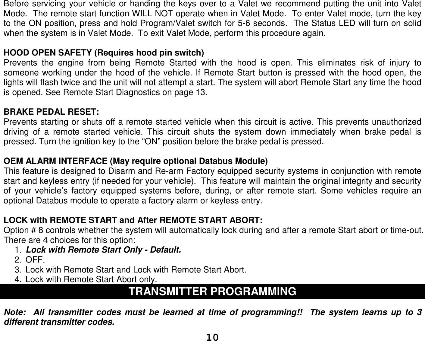   10Before servicing your vehicle or  handing the keys  over to  a Valet we recommend putting the unit into Valet Mode.  The remote start function WILL NOT operate when in Valet Mode.  To enter Valet mode, turn the key to the ON position, press and hold Program/Valet switch for 5-6 seconds.  The Status LED will turn on solid when the system is in Valet Mode.  To exit Valet Mode, perform this procedure again.    HOOD OPEN SAFETY (Requires hood pin switch) Prevents  the  engine  from  being  Remote  Started  with  the  hood  is  open.  This  eliminates  risk  of  injury  to someone working under the hood of the vehicle. If  Remote Start button is pressed with the hood  open, the lights will flash twice and the unit will not attempt a start. The system will abort Remote Start any time the hood is opened. See Remote Start Diagnostics on page 13.  BRAKE PEDAL RESET: Prevents starting or shuts off a remote started vehicle when this circuit is active. This prevents unauthorized driving  of  a  remote  started  vehicle.  This  circuit  shuts  the  system  down  immediately  when  brake  pedal  is pressed. Turn the ignition key to the “ON” position before the brake pedal is pressed.  OEM ALARM INTERFACE (May require optional Databus Module)  This feature is designed to Disarm and Re-arm Factory equipped security systems in conjunction with remote start and keyless entry (if needed for your vehicle).  This feature will maintain the original integrity and security of  your  vehicle’s  factory  equipped  systems  before,  during,  or  after  remote  start.  Some  vehicles  require  an optional Databus module to operate a factory alarm or keyless entry.   LOCK with REMOTE START and After REMOTE START ABORT: Option # 8 controls whether the system will automatically lock during and after a remote Start abort or time-out. There are 4 choices for this option: 1.  Lock with Remote Start Only - Default. 2.  OFF. 3.  Lock with Remote Start and Lock with Remote Start Abort. 4.  Lock with Remote Start Abort only. TRANSMITTER PROGRAMMING   Note:    All  transmitter  codes  must  be  learned  at  time  of  programming!!    The  system  learns  up  to  3 different transmitter codes.    