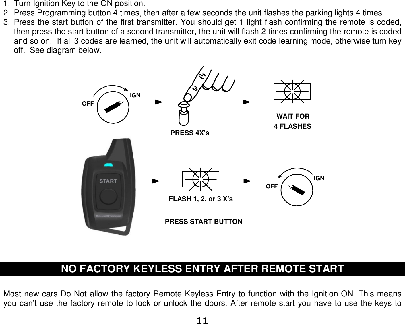   111.  Turn Ignition Key to the ON position.  2.  Press Programming button 4 times, then after a few seconds the unit flashes the parking lights 4 times. 3.  Press the start button of the first transmitter. You should get 1 light flash confirming the remote is coded, then press the start button of a second transmitter, the unit will flash 2 times confirming the remote is coded and so on.  If all 3 codes are learned, the unit will automatically exit code learning mode, otherwise turn key off.  See diagram below.                                            IGNOFFWAIT FOR4 FLASHESPRESS 4X&apos;sFLASH 1, 2, or 3 X&apos;sIGNOFFPRESS START BUTTON     NO FACTORY KEYLESS ENTRY AFTER REMOTE START   Most new cars Do Not allow the factory Remote Keyless Entry to function with the Ignition ON. This means you can’t use the factory remote to lock or unlock the doors. After remote start you have to use the keys to 