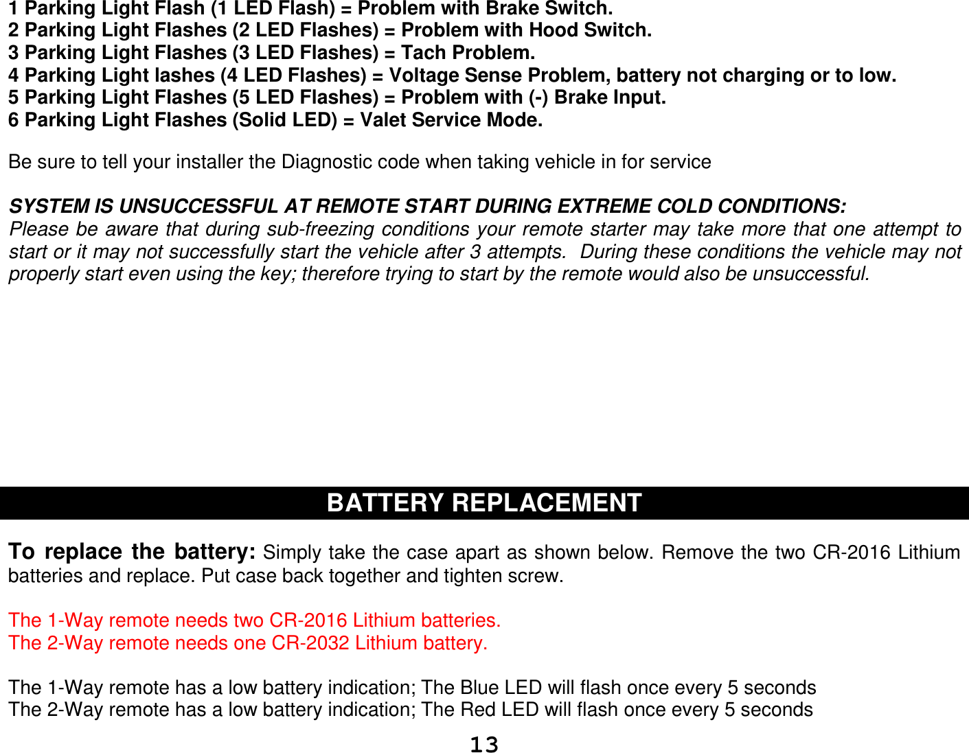   13 1 Parking Light Flash (1 LED Flash) = Problem with Brake Switch.  2 Parking Light Flashes (2 LED Flashes) = Problem with Hood Switch. 3 Parking Light Flashes (3 LED Flashes) = Tach Problem. 4 Parking Light lashes (4 LED Flashes) = Voltage Sense Problem, battery not charging or to low. 5 Parking Light Flashes (5 LED Flashes) = Problem with (-) Brake Input. 6 Parking Light Flashes (Solid LED) = Valet Service Mode.  Be sure to tell your installer the Diagnostic code when taking vehicle in for service  SYSTEM IS UNSUCCESSFUL AT REMOTE START DURING EXTREME COLD CONDITIONS: Please be aware that during sub-freezing conditions your remote starter may take more that one attempt to start or it may not successfully start the vehicle after 3 attempts.  During these conditions the vehicle may not properly start even using the key; therefore trying to start by the remote would also be unsuccessful.          BATTERY REPLACEMENT   To  replace  the  battery: Simply take the case apart as shown below. Remove the two CR-2016 Lithium batteries and replace. Put case back together and tighten screw.  The 1-Way remote needs two CR-2016 Lithium batteries. The 2-Way remote needs one CR-2032 Lithium battery.  The 1-Way remote has a low battery indication; The Blue LED will flash once every 5 seconds The 2-Way remote has a low battery indication; The Red LED will flash once every 5 seconds 