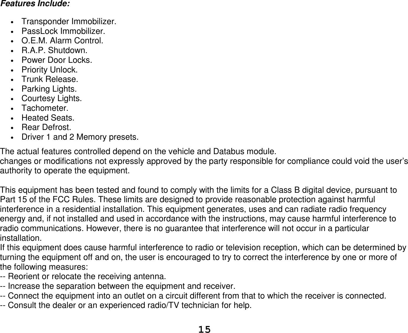   15Features Include: • Transponder Immobilizer. • PassLock Immobilizer. • O.E.M. Alarm Control. • R.A.P. Shutdown. • Power Door Locks. • Priority Unlock. • Trunk Release. • Parking Lights. • Courtesy Lights. • Tachometer. • Heated Seats. • Rear Defrost. • Driver 1 and 2 Memory presets.  The actual features controlled depend on the vehicle and Databus module. changes or modifications not expressly approved by the party responsible for compliance could void the user’s authority to operate the equipment.  This equipment has been tested and found to comply with the limits for a Class B digital device, pursuant to Part 15 of the FCC Rules. These limits are designed to provide reasonable protection against harmful interference in a residential installation. This equipment generates, uses and can radiate radio frequency energy and, if not installed and used in accordance with the instructions, may cause harmful interference to radio communications. However, there is no guarantee that interference will not occur in a particular installation. If this equipment does cause harmful interference to radio or television reception, which can be determined by turning the equipment off and on, the user is encouraged to try to correct the interference by one or more of the following measures: -- Reorient or relocate the receiving antenna. -- Increase the separation between the equipment and receiver. -- Connect the equipment into an outlet on a circuit different from that to which the receiver is connected. -- Consult the dealer or an experienced radio/TV technician for help.  
