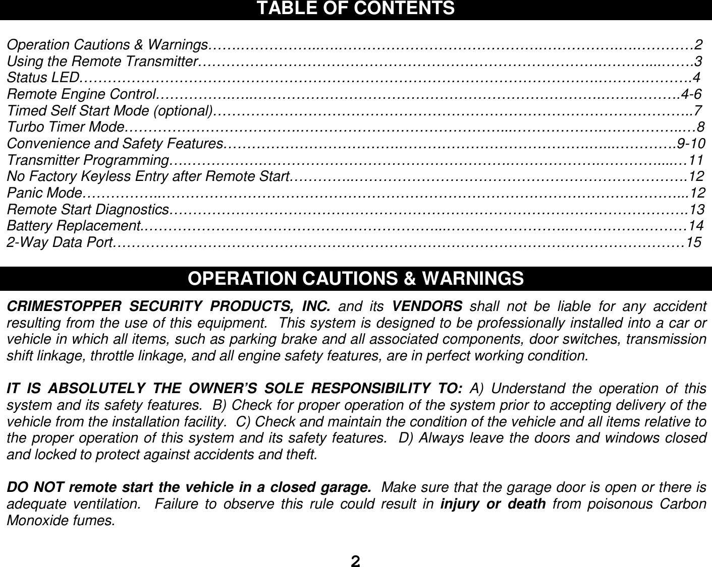   2TABLE OF CONTENTS  Operation Cautions &amp; Warnings…….……………..….…………………………………….…………….….…………2 Using the Remote Transmitter………………………………………………………………………….………....…….3 Status LED……………………………………………………………………………………………….……….……….4 Remote Engine Control…………….…..……………………………………………………………….…….……….4-6 Timed Self Start Mode (optional)………………………………………………………………………………………..7 Turbo Timer Mode……………………………….……………………………………...……………….……………..…8 Convenience and Safety Features……………………………….………………………………….…...………….9-10 Transmitter Programming….…………….…………………………………………….……………….…………....…11 No Factory Keyless Entry after Remote Start…………..…………………………………………………………….12 Panic Mode……………..………………………………………………………………………………………………...12 Remote Start Diagnostics……………………………………………………………………………………………….13 Battery Replacement.…………………………………….………………...……………………..…………….………14 2-Way Data Port…………………………………………………………………………………………………………15  OPERATION CAUTIONS &amp; WARNINGS  CRIMESTOPPER  SECURITY  PRODUCTS,  INC.  and  its  VENDORS  shall  not  be  liable  for  any  accident resulting from the use of this equipment.  This system is designed to be professionally installed into a car or vehicle in which all items, such as parking brake and all associated components, door switches, transmission shift linkage, throttle linkage, and all engine safety features, are in perfect working condition.  IT  IS  ABSOLUTELY  THE  OWNER’S  SOLE  RESPONSIBILITY  TO:  A)  Understand  the  operation  of  this system and its safety features.  B) Check for proper operation of the system prior to accepting delivery of the vehicle from the installation facility.  C) Check and maintain the condition of the vehicle and all items relative to the proper operation of this system and its safety features.  D) Always leave the doors and windows closed and locked to protect against accidents and theft.  DO NOT remote start the vehicle in a closed garage.  Make sure that the garage door is open or there is adequate  ventilation.    Failure  to  observe  this  rule  could  result  in  injury  or  death  from  poisonous  Carbon Monoxide fumes.  