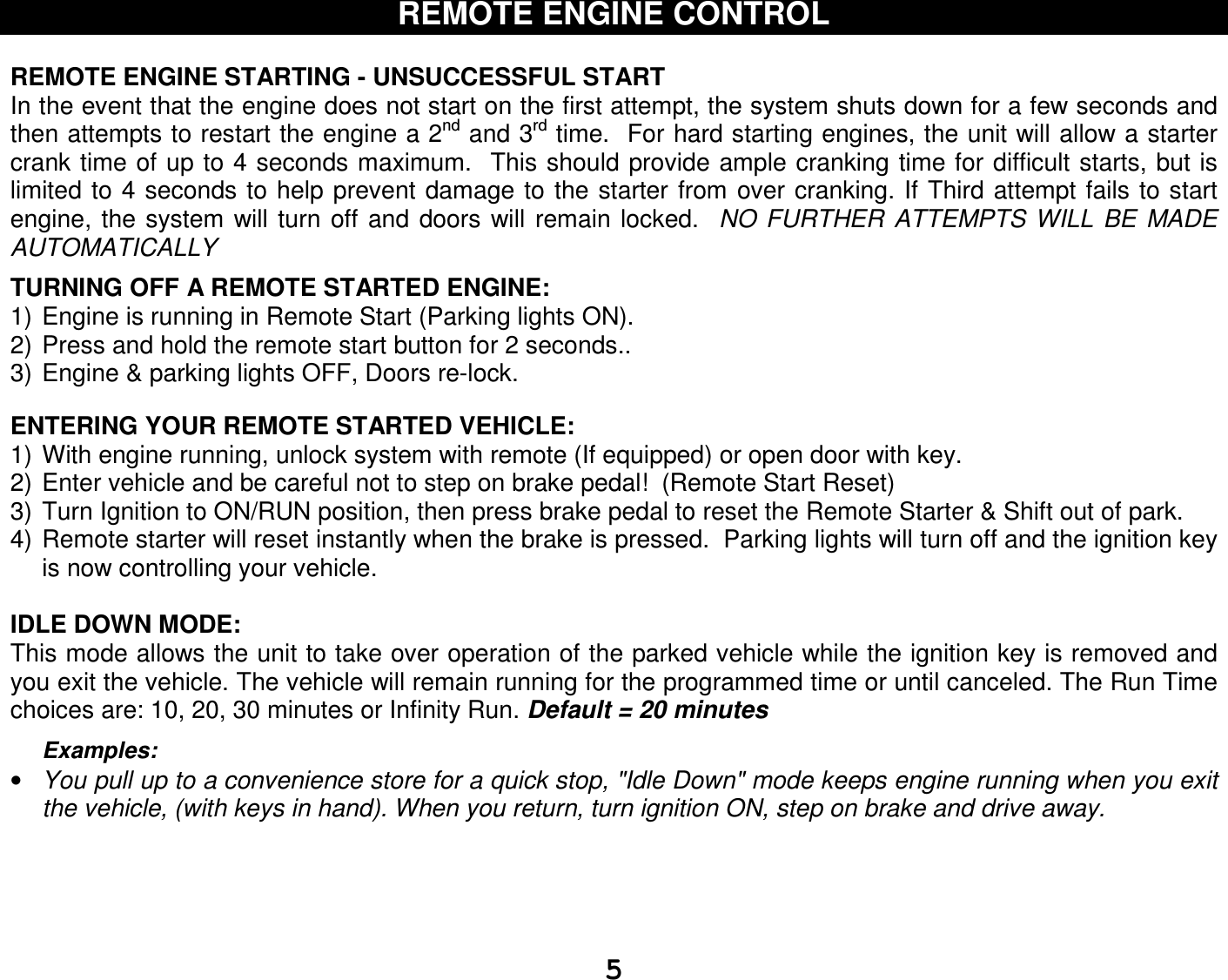   5REMOTE ENGINE CONTROL  REMOTE ENGINE STARTING - UNSUCCESSFUL START In the event that the engine does not start on the first attempt, the system shuts down for a few seconds and then attempts to restart the engine a 2nd and 3rd time.  For hard starting engines, the unit will allow a starter crank time of up to 4 seconds maximum.  This should provide ample cranking time for difficult starts, but is limited to 4 seconds to  help prevent damage to the starter from over cranking. If Third attempt fails to start engine,  the  system  will  turn  off  and  doors will  remain  locked.   NO FURTHER  ATTEMPTS WILL  BE  MADE AUTOMATICALLY  TURNING OFF A REMOTE STARTED ENGINE: 1) Engine is running in Remote Start (Parking lights ON). 2) Press and hold the remote start button for 2 seconds..  3) Engine &amp; parking lights OFF, Doors re-lock.   ENTERING YOUR REMOTE STARTED VEHICLE: 1) With engine running, unlock system with remote (If equipped) or open door with key. 2) Enter vehicle and be careful not to step on brake pedal!  (Remote Start Reset) 3) Turn Ignition to ON/RUN position, then press brake pedal to reset the Remote Starter &amp; Shift out of park. 4) Remote starter will reset instantly when the brake is pressed.  Parking lights will turn off and the ignition key is now controlling your vehicle.  IDLE DOWN MODE: This mode allows the unit to take over operation of the parked vehicle while the ignition key is removed and you exit the vehicle. The vehicle will remain running for the programmed time or until canceled. The Run Time choices are: 10, 20, 30 minutes or Infinity Run. Default = 20 minutes  Examples: • You pull up to a convenience store for a quick stop, &quot;Idle Down&quot; mode keeps engine running when you exit the vehicle, (with keys in hand). When you return, turn ignition ON, step on brake and drive away.      