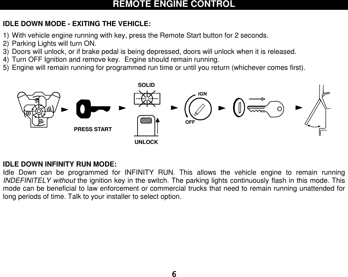   6REMOTE ENGINE CONTROL   IDLE DOWN MODE - EXITING THE VEHICLE:  1) With vehicle engine running with key, press the Remote Start button for 2 seconds. 2) Parking Lights will turn ON. 3) Doors will unlock, or if brake pedal is being depressed, doors will unlock when it is released. 4) Turn OFF Ignition and remove key.  Engine should remain running. 5) Engine will remain running for programmed run time or until you return (whichever comes first).    IDLE DOWN INFINITY RUN MODE:  Idle  Down  can  be  programmed  for  INFINITY  RUN.  This  allows  the  vehicle  engine  to  remain  running INDEFINITELY without the ignition key in the switch. The parking lights continuously flash in this mode. This mode can be beneficial to law enforcement or commercial trucks that need to remain running unattended for long periods of time. Talk to your installer to select option.         IGNSOLIDOFFUNLOCKPRESS START