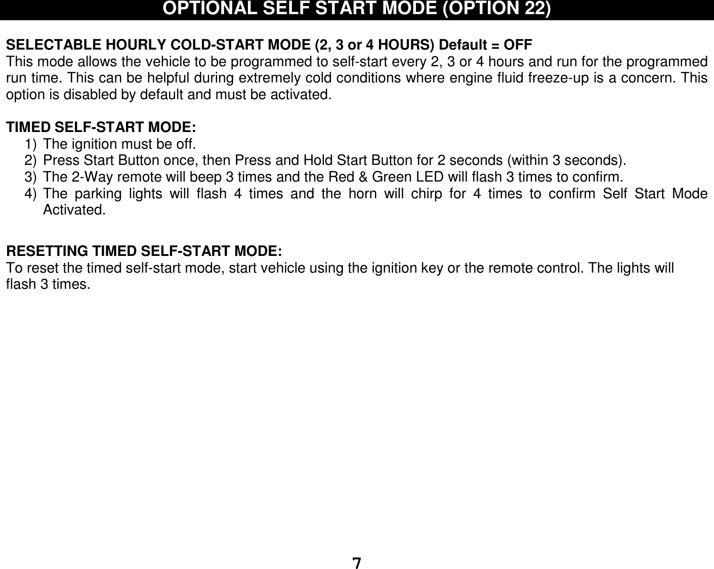   7OPTIONAL SELF START MODE (OPTION 22)  SELECTABLE HOURLY COLD-START MODE (2, 3 or 4 HOURS) Default = OFF This mode allows the vehicle to be programmed to self-start every 2, 3 or 4 hours and run for the programmed run time. This can be helpful during extremely cold conditions where engine fluid freeze-up is a concern. This option is disabled by default and must be activated.  TIMED SELF-START MODE: 1) The ignition must be off.  2) Press Start Button once, then Press and Hold Start Button for 2 seconds (within 3 seconds). 3) The 2-Way remote will beep 3 times and the Red &amp; Green LED will flash 3 times to confirm. 4) The  parking  lights  will  flash  4  times  and  the  horn  will  chirp  for  4  times  to  confirm  Self  Start  Mode Activated.   RESETTING TIMED SELF-START MODE: To reset the timed self-start mode, start vehicle using the ignition key or the remote control. The lights will flash 3 times.                